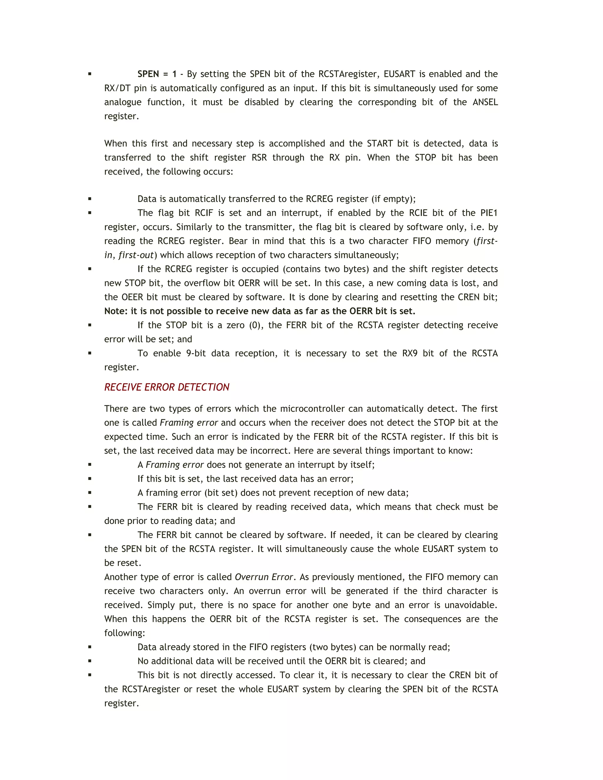  SPEN = 1 - By setting the SPEN bit of the RCSTAregister, EUSART is enabled and the
RX/DT pin is automatically configured as an input. If this bit is simultaneously used for some
analogue function, it must be disabled by clearing the corresponding bit of the ANSEL
register.
When this first and necessary step is accomplished and the START bit is detected, data is
transferred to the shift register RSR through the RX pin. When the STOP bit has been
received, the following occurs:
 Data is automatically transferred to the RCREG register (if empty);
 The flag bit RCIF is set and an interrupt, if enabled by the RCIE bit of the PIE1
register, occurs. Similarly to the transmitter, the flag bit is cleared by software only, i.e. by
reading the RCREG register. Bear in mind that this is a two character FIFO memory (first-
in, first-out) which allows reception of two characters simultaneously;
 If the RCREG register is occupied (contains two bytes) and the shift register detects
new STOP bit, the overflow bit OERR will be set. In this case, a new coming data is lost, and
the OEER bit must be cleared by software. It is done by clearing and resetting the CREN bit;
Note: it is not possible to receive new data as far as the OERR bit is set.
 If the STOP bit is a zero (0), the FERR bit of the RCSTA register detecting receive
error will be set; and
 To enable 9-bit data reception, it is necessary to set the RX9 bit of the RCSTA
register.
RECEIVE ERROR DETECTION
There are two types of errors which the microcontroller can automatically detect. The first
one is called Framing error and occurs when the receiver does not detect the STOP bit at the
expected time. Such an error is indicated by the FERR bit of the RCSTA register. If this bit is
set, the last received data may be incorrect. Here are several things important to know:
 A Framing error does not generate an interrupt by itself;
 If this bit is set, the last received data has an error;
 A framing error (bit set) does not prevent reception of new data;
 The FERR bit is cleared by reading received data, which means that check must be
done prior to reading data; and
 The FERR bit cannot be cleared by software. If needed, it can be cleared by clearing
the SPEN bit of the RCSTA register. It will simultaneously cause the whole EUSART system to
be reset.
Another type of error is called Overrun Error. As previously mentioned, the FIFO memory can
receive two characters only. An overrun error will be generated if the third character is
received. Simply put, there is no space for another one byte and an error is unavoidable.
When this happens the OERR bit of the RCSTA register is set. The consequences are the
following:
 Data already stored in the FIFO registers (two bytes) can be normally read;
 No additional data will be received until the OERR bit is cleared; and
 This bit is not directly accessed. To clear it, it is necessary to clear the CREN bit of
the RCSTAregister or reset the whole EUSART system by clearing the SPEN bit of the RCSTA
register.
 