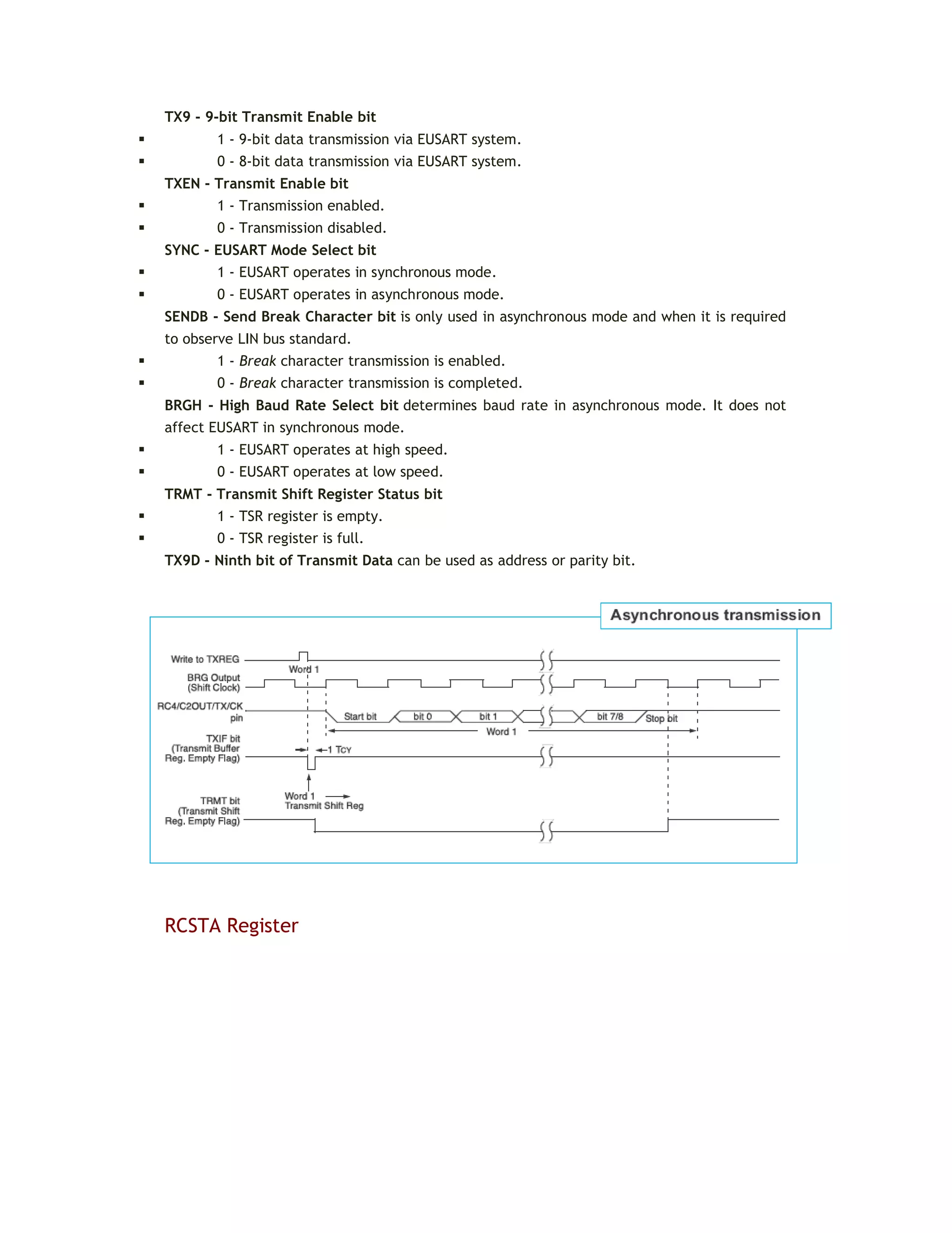 TX9 - 9-bit Transmit Enable bit
 1 - 9-bit data transmission via EUSART system.
 0 - 8-bit data transmission via EUSART system.
TXEN - Transmit Enable bit
 1 - Transmission enabled.
 0 - Transmission disabled.
SYNC - EUSART Mode Select bit
 1 - EUSART operates in synchronous mode.
 0 - EUSART operates in asynchronous mode.
SENDB - Send Break Character bit is only used in asynchronous mode and when it is required
to observe LIN bus standard.
 1 - Break character transmission is enabled.
 0 - Break character transmission is completed.
BRGH - High Baud Rate Select bit determines baud rate in asynchronous mode. It does not
affect EUSART in synchronous mode.
 1 - EUSART operates at high speed.
 0 - EUSART operates at low speed.
TRMT - Transmit Shift Register Status bit
 1 - TSR register is empty.
 0 - TSR register is full.
TX9D - Ninth bit of Transmit Data can be used as address or parity bit.
RCSTA Register
 
