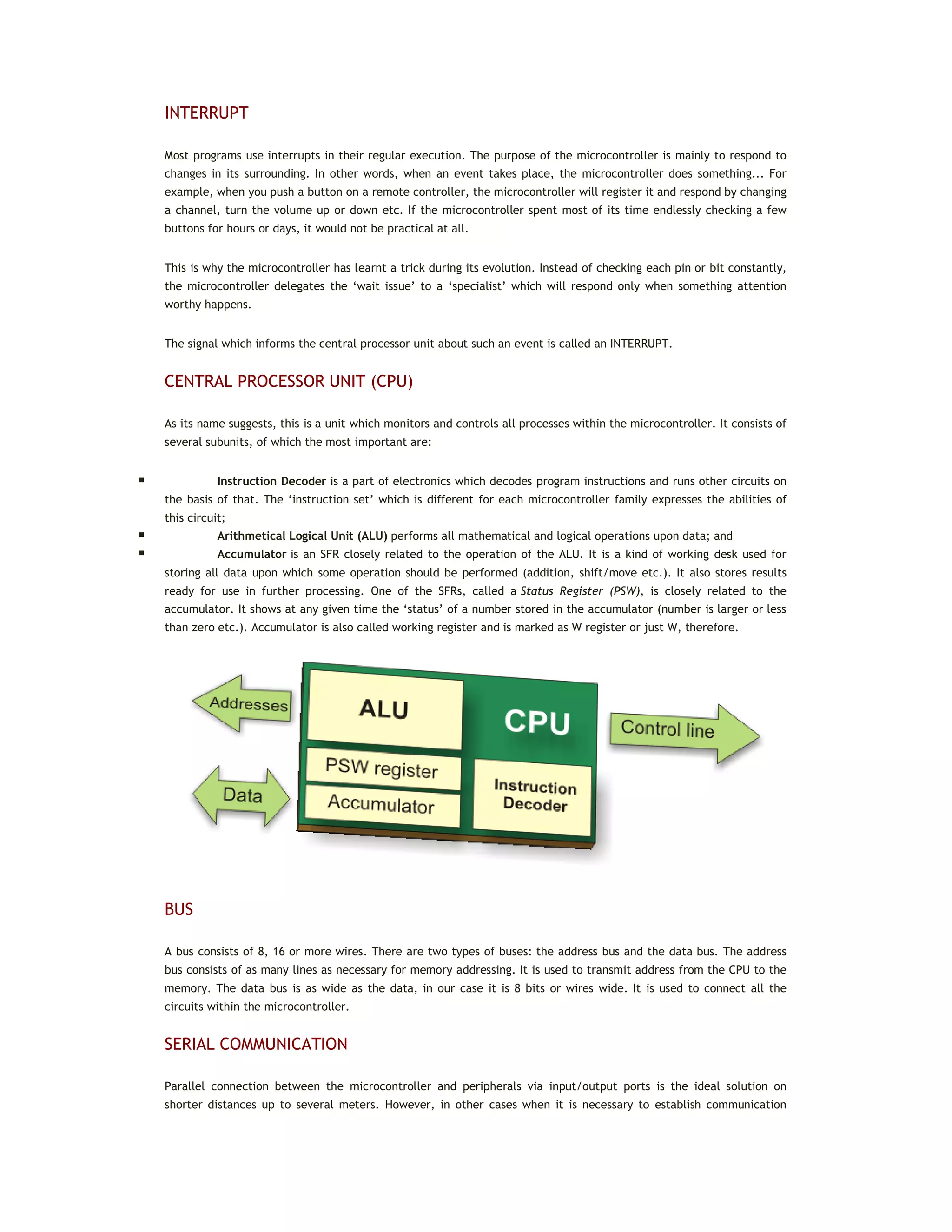 INTERRUPT
Most programs use interrupts in their regular execution. The purpose of the microcontroller is mainly to respond to
changes in its surrounding. In other words, when an event takes place, the microcontroller does something... For
example, when you push a button on a remote controller, the microcontroller will register it and respond by changing
a channel, turn the volume up or down etc. If the microcontroller spent most of its time endlessly checking a few
buttons for hours or days, it would not be practical at all.
This is why the microcontroller has learnt a trick during its evolution. Instead of checking each pin or bit constantly,
the microcontroller delegates the ‘wait issue’ to a ‘specialist’ which will respond only when something attention
worthy happens.
The signal which informs the central processor unit about such an event is called an INTERRUPT.
CENTRAL PROCESSOR UNIT (CPU)
As its name suggests, this is a unit which monitors and controls all processes within the microcontroller. It consists of
several subunits, of which the most important are:
 Instruction Decoder is a part of electronics which decodes program instructions and runs other circuits on
the basis of that. The ‘instruction set’ which is different for each microcontroller family expresses the abilities of
this circuit;
 Arithmetical Logical Unit (ALU) performs all mathematical and logical operations upon data; and
 Accumulator is an SFR closely related to the operation of the ALU. It is a kind of working desk used for
storing all data upon which some operation should be performed (addition, shift/move etc.). It also stores results
ready for use in further processing. One of the SFRs, called a Status Register (PSW), is closely related to the
accumulator. It shows at any given time the ‘status’ of a number stored in the accumulator (number is larger or less
than zero etc.). Accumulator is also called working register and is marked as W register or just W, therefore.
BUS
A bus consists of 8, 16 or more wires. There are two types of buses: the address bus and the data bus. The address
bus consists of as many lines as necessary for memory addressing. It is used to transmit address from the CPU to the
memory. The data bus is as wide as the data, in our case it is 8 bits or wires wide. It is used to connect all the
circuits within the microcontroller.
SERIAL COMMUNICATION
Parallel connection between the microcontroller and peripherals via input/output ports is the ideal solution on
shorter distances up to several meters. However, in other cases when it is necessary to establish communication
 
