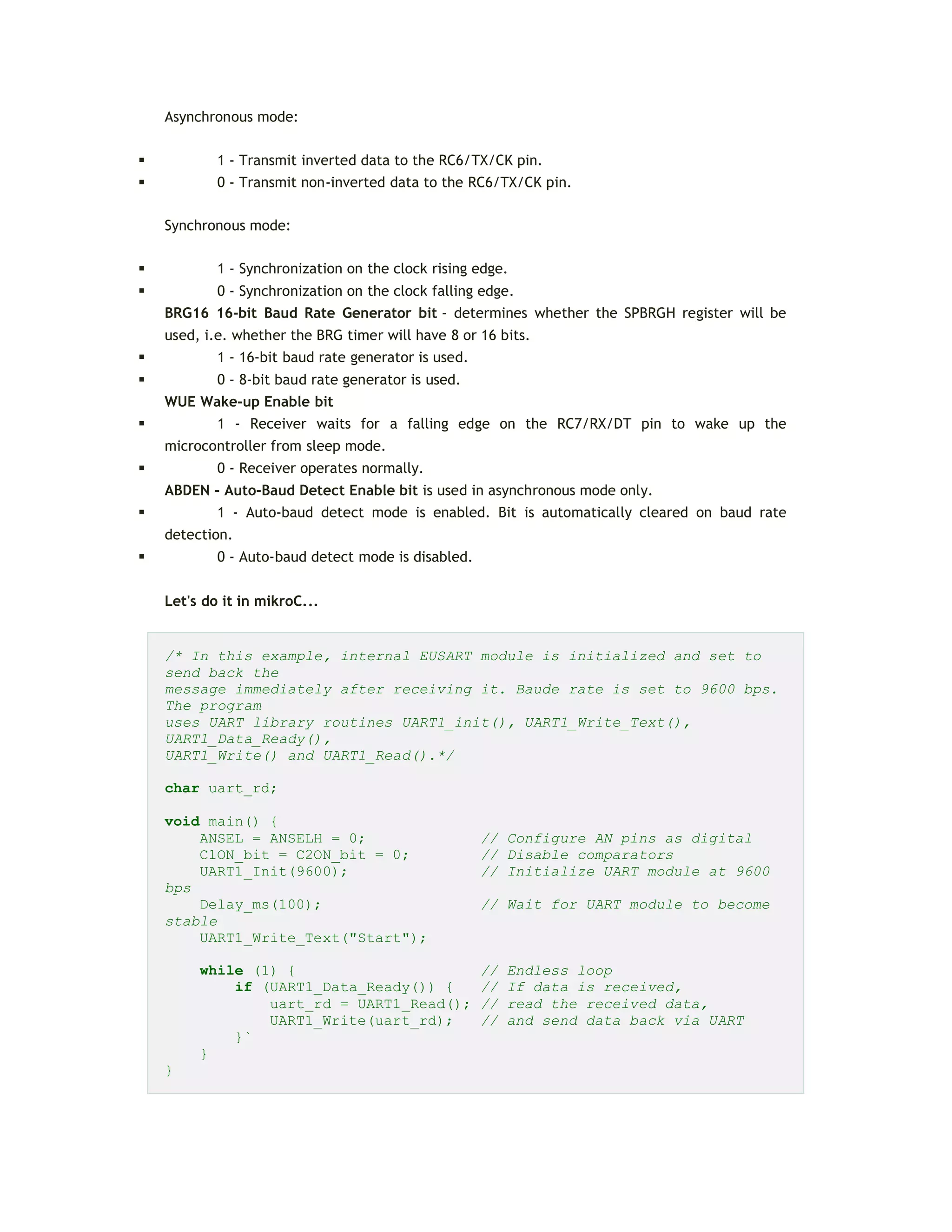 Asynchronous mode:
 1 - Transmit inverted data to the RC6/TX/CK pin.
 0 - Transmit non-inverted data to the RC6/TX/CK pin.
Synchronous mode:
 1 - Synchronization on the clock rising edge.
 0 - Synchronization on the clock falling edge.
BRG16 16-bit Baud Rate Generator bit - determines whether the SPBRGH register will be
used, i.e. whether the BRG timer will have 8 or 16 bits.
 1 - 16-bit baud rate generator is used.
 0 - 8-bit baud rate generator is used.
WUE Wake-up Enable bit
 1 - Receiver waits for a falling edge on the RC7/RX/DT pin to wake up the
microcontroller from sleep mode.
 0 - Receiver operates normally.
ABDEN - Auto-Baud Detect Enable bit is used in asynchronous mode only.
 1 - Auto-baud detect mode is enabled. Bit is automatically cleared on baud rate
detection.
 0 - Auto-baud detect mode is disabled.
Let's do it in mikroC...
/* In this example, internal EUSART module is initialized and set to
send back the
message immediately after receiving it. Baude rate is set to 9600 bps.
The program
uses UART library routines UART1_init(), UART1_Write_Text(),
UART1_Data_Ready(),
UART1_Write() and UART1_Read().*/
char uart_rd;
void main() {
ANSEL = ANSELH = 0; // Configure AN pins as digital
C1ON_bit = C2ON_bit = 0; // Disable comparators
UART1_Init(9600); // Initialize UART module at 9600
bps
Delay_ms(100); // Wait for UART module to become
stable
UART1_Write_Text("Start");
while (1) { // Endless loop
if (UART1_Data_Ready()) { // If data is received,
uart_rd = UART1_Read(); // read the received data,
UART1_Write(uart_rd); // and send data back via UART
}`
}
}
 