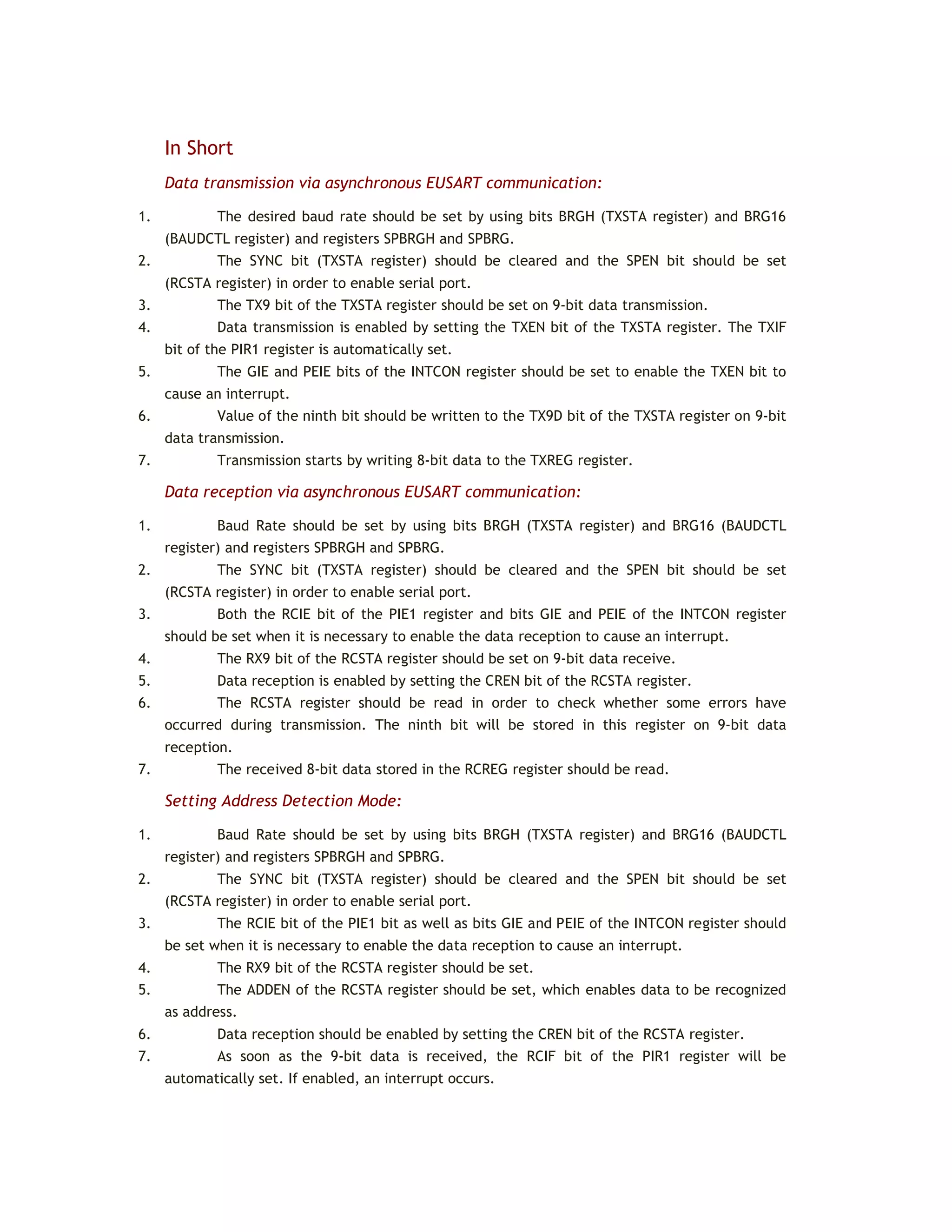 In Short
Data transmission via asynchronous EUSART communication:
1. The desired baud rate should be set by using bits BRGH (TXSTA register) and BRG16
(BAUDCTL register) and registers SPBRGH and SPBRG.
2. The SYNC bit (TXSTA register) should be cleared and the SPEN bit should be set
(RCSTA register) in order to enable serial port.
3. The TX9 bit of the TXSTA register should be set on 9-bit data transmission.
4. Data transmission is enabled by setting the TXEN bit of the TXSTA register. The TXIF
bit of the PIR1 register is automatically set.
5. The GIE and PEIE bits of the INTCON register should be set to enable the TXEN bit to
cause an interrupt.
6. Value of the ninth bit should be written to the TX9D bit of the TXSTA register on 9-bit
data transmission.
7. Transmission starts by writing 8-bit data to the TXREG register.
Data reception via asynchronous EUSART communication:
1. Baud Rate should be set by using bits BRGH (TXSTA register) and BRG16 (BAUDCTL
register) and registers SPBRGH and SPBRG.
2. The SYNC bit (TXSTA register) should be cleared and the SPEN bit should be set
(RCSTA register) in order to enable serial port.
3. Both the RCIE bit of the PIE1 register and bits GIE and PEIE of the INTCON register
should be set when it is necessary to enable the data reception to cause an interrupt.
4. The RX9 bit of the RCSTA register should be set on 9-bit data receive.
5. Data reception is enabled by setting the CREN bit of the RCSTA register.
6. The RCSTA register should be read in order to check whether some errors have
occurred during transmission. The ninth bit will be stored in this register on 9-bit data
reception.
7. The received 8-bit data stored in the RCREG register should be read.
Setting Address Detection Mode:
1. Baud Rate should be set by using bits BRGH (TXSTA register) and BRG16 (BAUDCTL
register) and registers SPBRGH and SPBRG.
2. The SYNC bit (TXSTA register) should be cleared and the SPEN bit should be set
(RCSTA register) in order to enable serial port.
3. The RCIE bit of the PIE1 bit as well as bits GIE and PEIE of the INTCON register should
be set when it is necessary to enable the data reception to cause an interrupt.
4. The RX9 bit of the RCSTA register should be set.
5. The ADDEN of the RCSTA register should be set, which enables data to be recognized
as address.
6. Data reception should be enabled by setting the CREN bit of the RCSTA register.
7. As soon as the 9-bit data is received, the RCIF bit of the PIR1 register will be
automatically set. If enabled, an interrupt occurs.
 