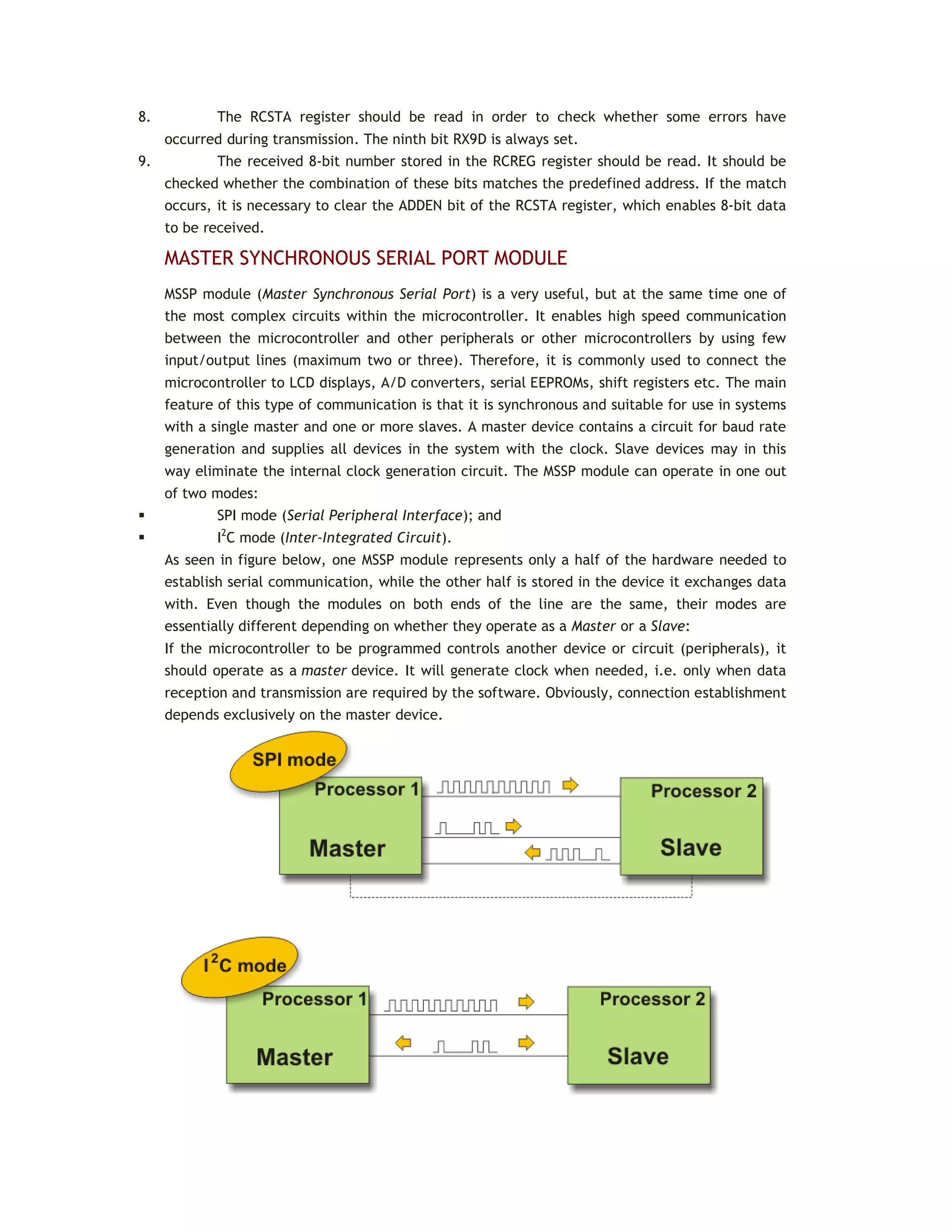 8. The RCSTA register should be read in order to check whether some errors have
occurred during transmission. The ninth bit RX9D is always set.
9. The received 8-bit number stored in the RCREG register should be read. It should be
checked whether the combination of these bits matches the predefined address. If the match
occurs, it is necessary to clear the ADDEN bit of the RCSTA register, which enables 8-bit data
to be received.
MASTER SYNCHRONOUS SERIAL PORT MODULE
MSSP module (Master Synchronous Serial Port) is a very useful, but at the same time one of
the most complex circuits within the microcontroller. It enables high speed communication
between the microcontroller and other peripherals or other microcontrollers by using few
input/output lines (maximum two or three). Therefore, it is commonly used to connect the
microcontroller to LCD displays, A/D converters, serial EEPROMs, shift registers etc. The main
feature of this type of communication is that it is synchronous and suitable for use in systems
with a single master and one or more slaves. A master device contains a circuit for baud rate
generation and supplies all devices in the system with the clock. Slave devices may in this
way eliminate the internal clock generation circuit. The MSSP module can operate in one out
of two modes:
 SPI mode (Serial Peripheral Interface); and
 I2
C mode (Inter-Integrated Circuit).
As seen in figure below, one MSSP module represents only a half of the hardware needed to
establish serial communication, while the other half is stored in the device it exchanges data
with. Even though the modules on both ends of the line are the same, their modes are
essentially different depending on whether they operate as a Master or a Slave:
If the microcontroller to be programmed controls another device or circuit (peripherals), it
should operate as a master device. It will generate clock when needed, i.e. only when data
reception and transmission are required by the software. Obviously, connection establishment
depends exclusively on the master device.
 