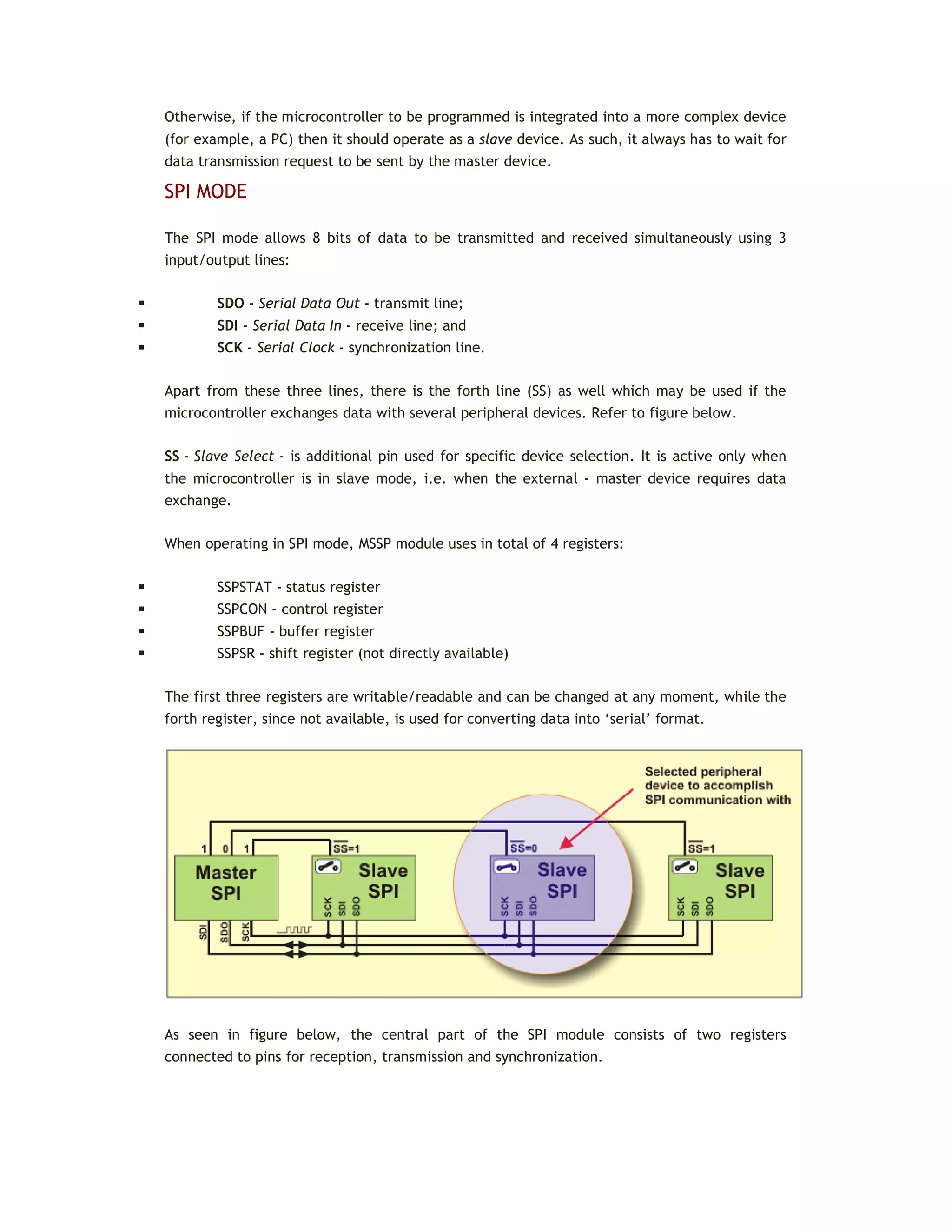 Otherwise, if the microcontroller to be programmed is integrated into a more complex device
(for example, a PC) then it should operate as a slave device. As such, it always has to wait for
data transmission request to be sent by the master device.
SPI MODE
The SPI mode allows 8 bits of data to be transmitted and received simultaneously using 3
input/output lines:
 SDO - Serial Data Out - transmit line;
 SDI - Serial Data In - receive line; and
 SCK - Serial Clock - synchronization line.
Apart from these three lines, there is the forth line (SS) as well which may be used if the
microcontroller exchanges data with several peripheral devices. Refer to figure below.
SS - Slave Select - is additional pin used for specific device selection. It is active only when
the microcontroller is in slave mode, i.e. when the external - master device requires data
exchange.
When operating in SPI mode, MSSP module uses in total of 4 registers:
 SSPSTAT - status register
 SSPCON - control register
 SSPBUF - buffer register
 SSPSR - shift register (not directly available)
The first three registers are writable/readable and can be changed at any moment, while the
forth register, since not available, is used for converting data into ‘serial’ format.
As seen in figure below, the central part of the SPI module consists of two registers
connected to pins for reception, transmission and synchronization.
 