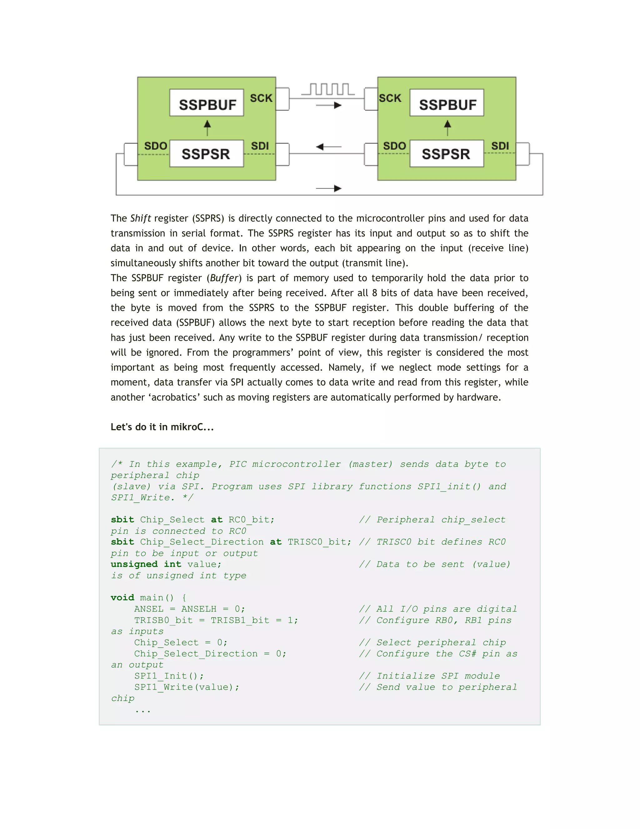 The Shift register (SSPRS) is directly connected to the microcontroller pins and used for data
transmission in serial format. The SSPRS register has its input and output so as to shift the
data in and out of device. In other words, each bit appearing on the input (receive line)
simultaneously shifts another bit toward the output (transmit line).
The SSPBUF register (Buffer) is part of memory used to temporarily hold the data prior to
being sent or immediately after being received. After all 8 bits of data have been received,
the byte is moved from the SSPRS to the SSPBUF register. This double buffering of the
received data (SSPBUF) allows the next byte to start reception before reading the data that
has just been received. Any write to the SSPBUF register during data transmission/ reception
will be ignored. From the programmers’ point of view, this register is considered the most
important as being most frequently accessed. Namely, if we neglect mode settings for a
moment, data transfer via SPI actually comes to data write and read from this register, while
another ‘acrobatics’ such as moving registers are automatically performed by hardware.
Let's do it in mikroC...
/* In this example, PIC microcontroller (master) sends data byte to
peripheral chip
(slave) via SPI. Program uses SPI library functions SPI1_init() and
SPI1_Write. */
sbit Chip_Select at RC0_bit; // Peripheral chip_select
pin is connected to RC0
sbit Chip_Select_Direction at TRISC0_bit; // TRISC0 bit defines RC0
pin to be input or output
unsigned int value; // Data to be sent (value)
is of unsigned int type
void main() {
ANSEL = ANSELH = 0; // All I/O pins are digital
TRISB0_bit = TRISB1_bit = 1; // Configure RB0, RB1 pins
as inputs
Chip_Select = 0; // Select peripheral chip
Chip_Select_Direction = 0; // Configure the CS# pin as
an output
SPI1_Init(); // Initialize SPI module
SPI1_Write(value); // Send value to peripheral
chip
...
 