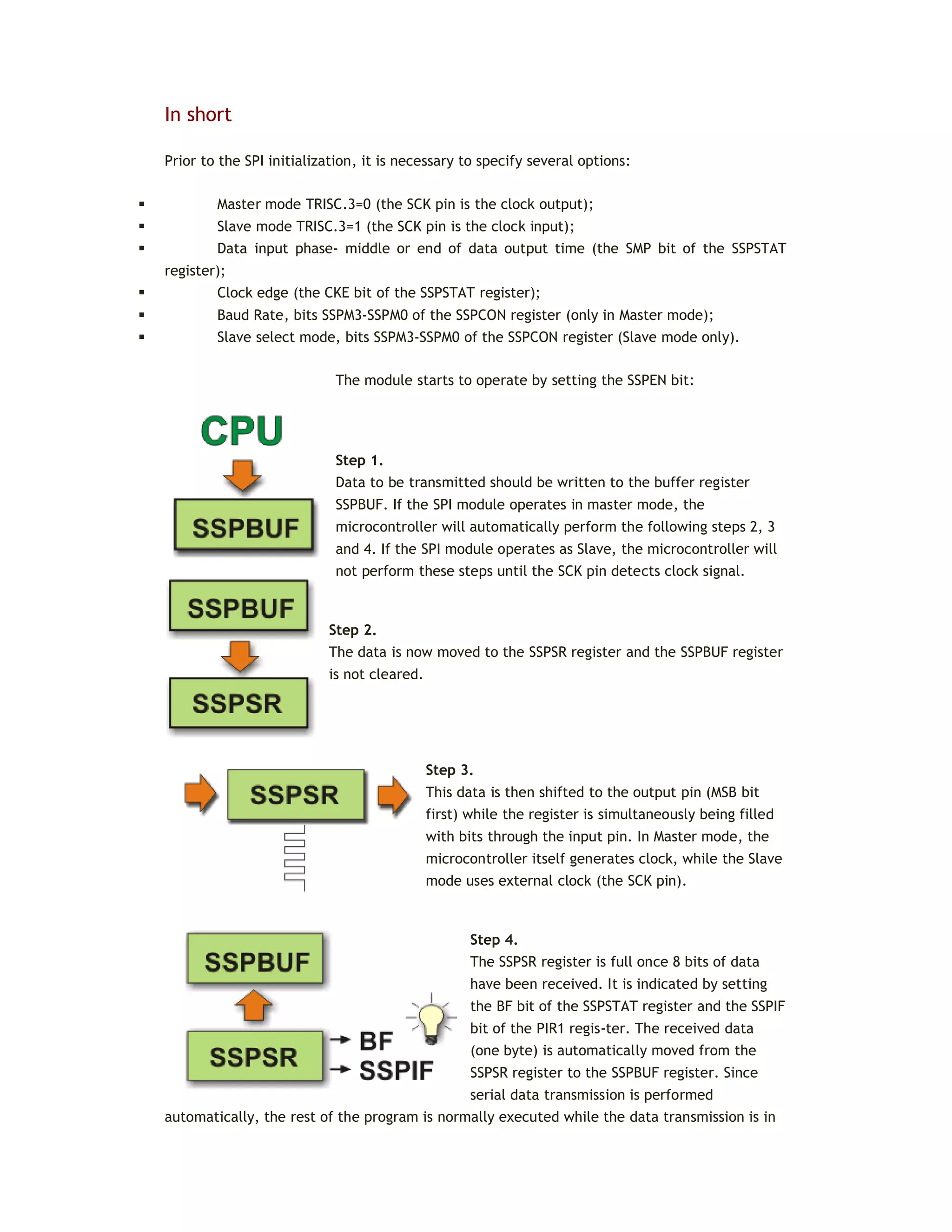 In short
Prior to the SPI initialization, it is necessary to specify several options:
 Master mode TRISC.3=0 (the SCK pin is the clock output);
 Slave mode TRISC.3=1 (the SCK pin is the clock input);
 Data input phase- middle or end of data output time (the SMP bit of the SSPSTAT
register);
 Clock edge (the CKE bit of the SSPSTAT register);
 Baud Rate, bits SSPM3-SSPM0 of the SSPCON register (only in Master mode);
 Slave select mode, bits SSPM3-SSPM0 of the SSPCON register (Slave mode only).
The module starts to operate by setting the SSPEN bit:
Step 1.
Data to be transmitted should be written to the buffer register
SSPBUF. If the SPI module operates in master mode, the
microcontroller will automatically perform the following steps 2, 3
and 4. If the SPI module operates as Slave, the microcontroller will
not perform these steps until the SCK pin detects clock signal.
Step 2.
The data is now moved to the SSPSR register and the SSPBUF register
is not cleared.
Step 3.
This data is then shifted to the output pin (MSB bit
first) while the register is simultaneously being filled
with bits through the input pin. In Master mode, the
microcontroller itself generates clock, while the Slave
mode uses external clock (the SCK pin).
Step 4.
The SSPSR register is full once 8 bits of data
have been received. It is indicated by setting
the BF bit of the SSPSTAT register and the SSPIF
bit of the PIR1 regis-ter. The received data
(one byte) is automatically moved from the
SSPSR register to the SSPBUF register. Since
serial data transmission is performed
automatically, the rest of the program is normally executed while the data transmission is in
 