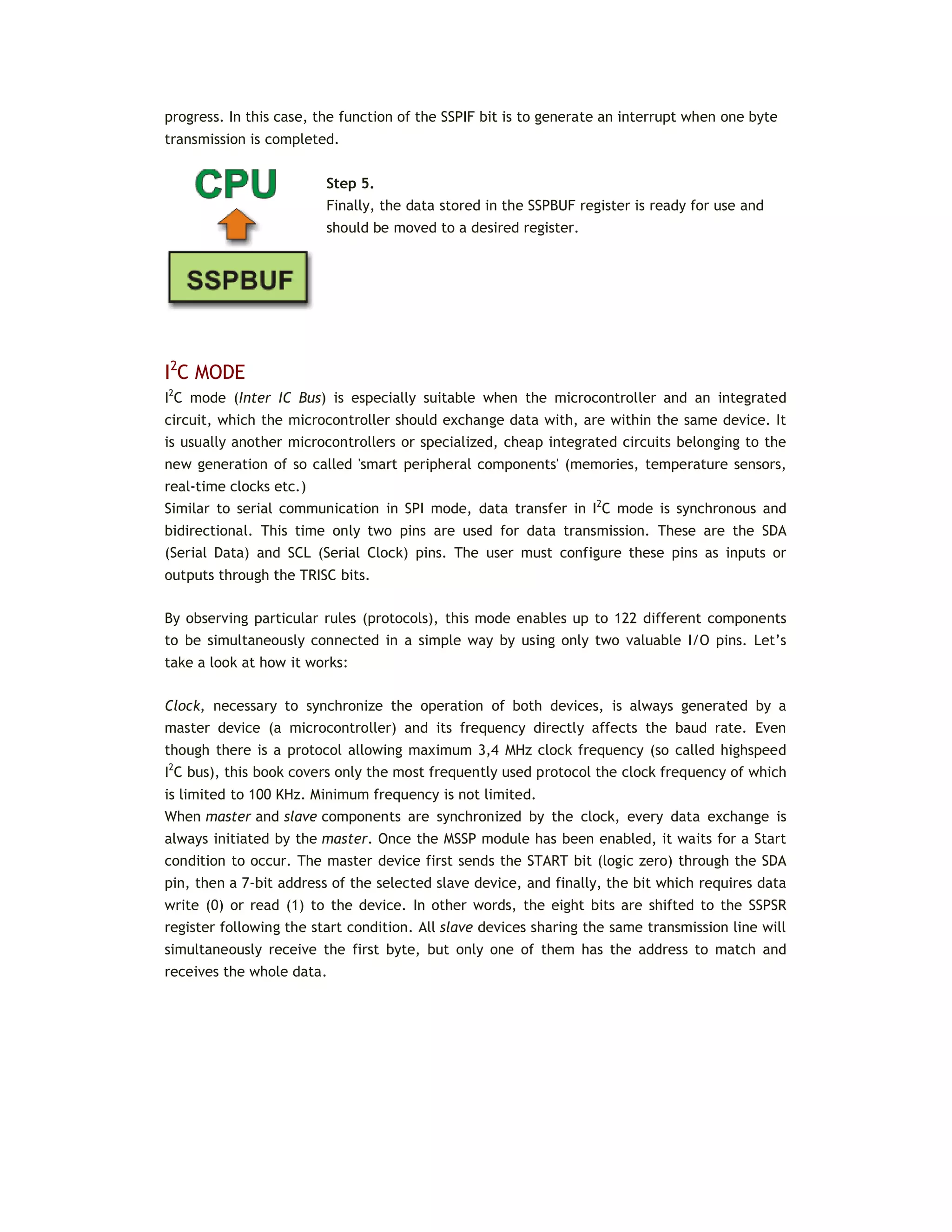 progress. In this case, the function of the SSPIF bit is to generate an interrupt when one byte
transmission is completed.
Step 5.
Finally, the data stored in the SSPBUF register is ready for use and
should be moved to a desired register.
I2
C MODE
I2
C mode (Inter IC Bus) is especially suitable when the microcontroller and an integrated
circuit, which the microcontroller should exchange data with, are within the same device. It
is usually another microcontrollers or specialized, cheap integrated circuits belonging to the
new generation of so called 'smart peripheral components' (memories, temperature sensors,
real-time clocks etc.)
Similar to serial communication in SPI mode, data transfer in I2
C mode is synchronous and
bidirectional. This time only two pins are used for data transmission. These are the SDA
(Serial Data) and SCL (Serial Clock) pins. The user must configure these pins as inputs or
outputs through the TRISC bits.
By observing particular rules (protocols), this mode enables up to 122 different components
to be simultaneously connected in a simple way by using only two valuable I/O pins. Let’s
take a look at how it works:
Clock, necessary to synchronize the operation of both devices, is always generated by a
master device (a microcontroller) and its frequency directly affects the baud rate. Even
though there is a protocol allowing maximum 3,4 MHz clock frequency (so called highspeed
I2
C bus), this book covers only the most frequently used protocol the clock frequency of which
is limited to 100 KHz. Minimum frequency is not limited.
When master and slave components are synchronized by the clock, every data exchange is
always initiated by the master. Once the MSSP module has been enabled, it waits for a Start
condition to occur. The master device first sends the START bit (logic zero) through the SDA
pin, then a 7-bit address of the selected slave device, and finally, the bit which requires data
write (0) or read (1) to the device. In other words, the eight bits are shifted to the SSPSR
register following the start condition. All slave devices sharing the same transmission line will
simultaneously receive the first byte, but only one of them has the address to match and
receives the whole data.
 