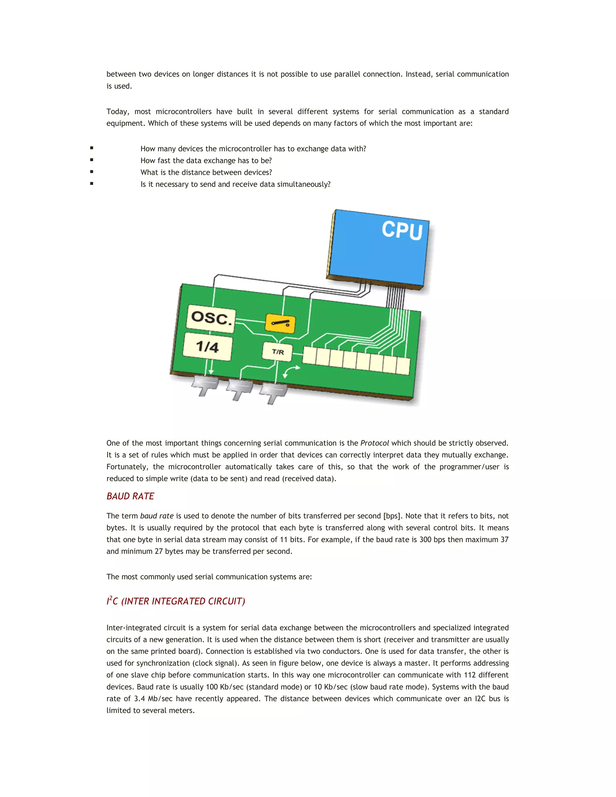 between two devices on longer distances it is not possible to use parallel connection. Instead, serial communication
is used.
Today, most microcontrollers have built in several different systems for serial communication as a standard
equipment. Which of these systems will be used depends on many factors of which the most important are:
 How many devices the microcontroller has to exchange data with?
 How fast the data exchange has to be?
 What is the distance between devices?
 Is it necessary to send and receive data simultaneously?
One of the most important things concerning serial communication is the Protocol which should be strictly observed.
It is a set of rules which must be applied in order that devices can correctly interpret data they mutually exchange.
Fortunately, the microcontroller automatically takes care of this, so that the work of the programmer/user is
reduced to simple write (data to be sent) and read (received data).
BAUD RATE
The term baud rate is used to denote the number of bits transferred per second [bps]. Note that it refers to bits, not
bytes. It is usually required by the protocol that each byte is transferred along with several control bits. It means
that one byte in serial data stream may consist of 11 bits. For example, if the baud rate is 300 bps then maximum 37
and minimum 27 bytes may be transferred per second.
The most commonly used serial communication systems are:
I2
C (INTER INTEGRATED CIRCUIT)
Inter-integrated circuit is a system for serial data exchange between the microcontrollers and specialized integrated
circuits of a new generation. It is used when the distance between them is short (receiver and transmitter are usually
on the same printed board). Connection is established via two conductors. One is used for data transfer, the other is
used for synchronization (clock signal). As seen in figure below, one device is always a master. It performs addressing
of one slave chip before communication starts. In this way one microcontroller can communicate with 112 different
devices. Baud rate is usually 100 Kb/sec (standard mode) or 10 Kb/sec (slow baud rate mode). Systems with the baud
rate of 3.4 Mb/sec have recently appeared. The distance between devices which communicate over an I2C bus is
limited to several meters.
 