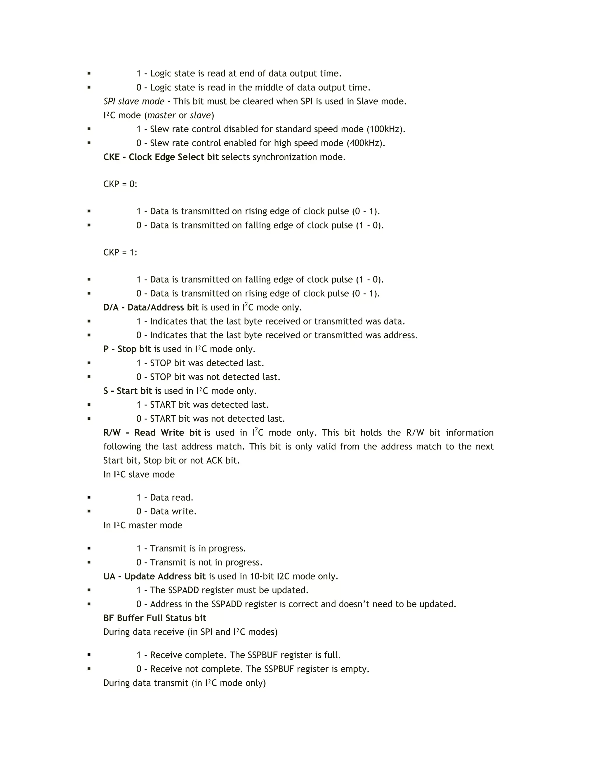  1 - Logic state is read at end of data output time.
 0 - Logic state is read in the middle of data output time.
SPI slave mode - This bit must be cleared when SPI is used in Slave mode.
I²C mode (master or slave)
 1 - Slew rate control disabled for standard speed mode (100kHz).
 0 - Slew rate control enabled for high speed mode (400kHz).
CKE - Clock Edge Select bit selects synchronization mode.
CKP = 0:
 1 - Data is transmitted on rising edge of clock pulse (0 - 1).
 0 - Data is transmitted on falling edge of clock pulse (1 - 0).
CKP = 1:
 1 - Data is transmitted on falling edge of clock pulse (1 - 0).
 0 - Data is transmitted on rising edge of clock pulse (0 - 1).
D/A - Data/Address bit is used in I2
C mode only.
 1 - Indicates that the last byte received or transmitted was data.
 0 - Indicates that the last byte received or transmitted was address.
P - Stop bit is used in I²C mode only.
 1 - STOP bit was detected last.
 0 - STOP bit was not detected last.
S - Start bit is used in I²C mode only.
 1 - START bit was detected last.
 0 - START bit was not detected last.
R/W - Read Write bit is used in I2
C mode only. This bit holds the R/W bit information
following the last address match. This bit is only valid from the address match to the next
Start bit, Stop bit or not ACK bit.
In I²C slave mode
 1 - Data read.
 0 - Data write.
In I²C master mode
 1 - Transmit is in progress.
 0 - Transmit is not in progress.
UA - Update Address bit is used in 10-bit I2C mode only.
 1 - The SSPADD register must be updated.
 0 - Address in the SSPADD register is correct and doesn’t need to be updated.
BF Buffer Full Status bit
During data receive (in SPI and I²C modes)
 1 - Receive complete. The SSPBUF register is full.
 0 - Receive not complete. The SSPBUF register is empty.
During data transmit (in I²C mode only)
 