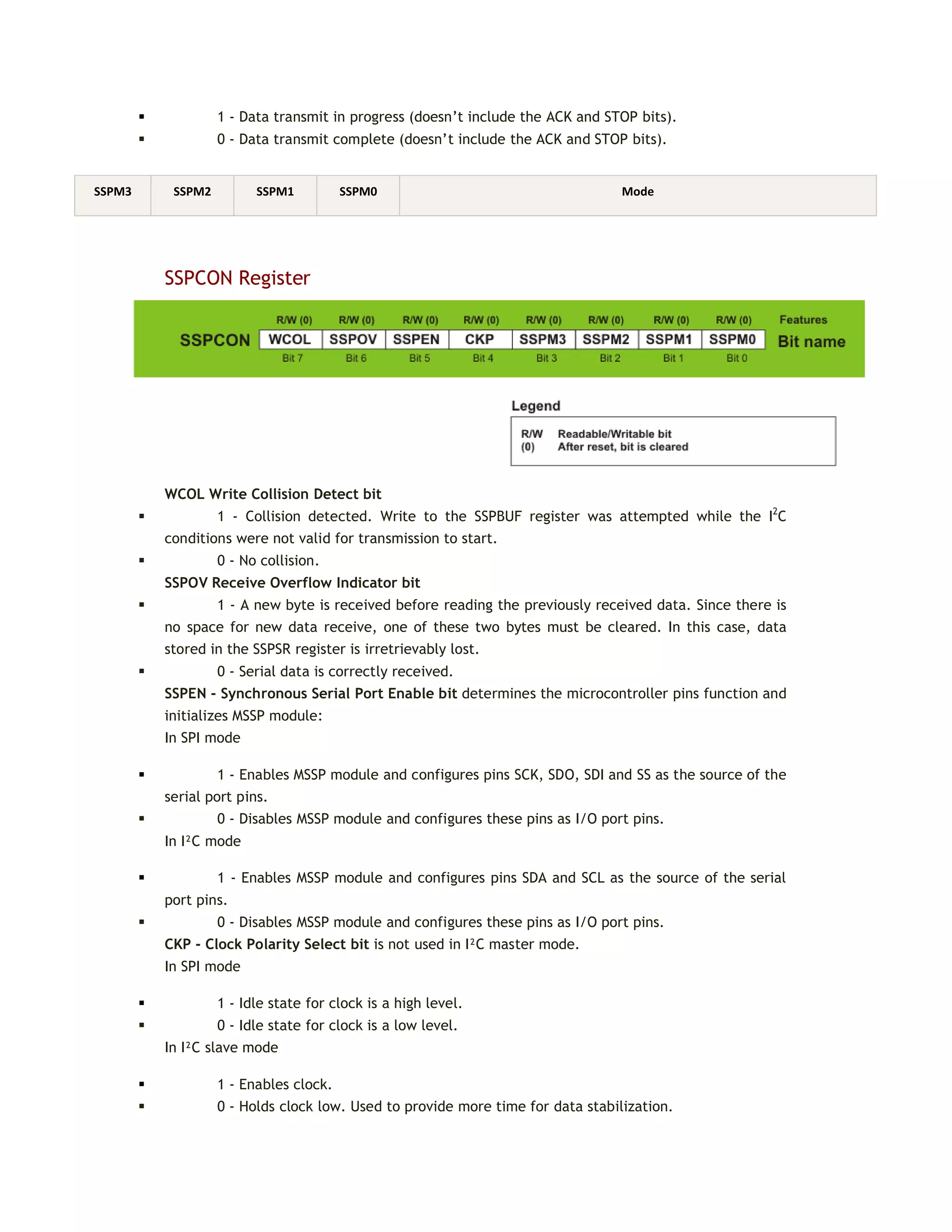  1 - Data transmit in progress (doesn’t include the ACK and STOP bits).
 0 - Data transmit complete (doesn’t include the ACK and STOP bits).
SSPCON Register
WCOL Write Collision Detect bit
 1 - Collision detected. Write to the SSPBUF register was attempted while the I2
C
conditions were not valid for transmission to start.
 0 - No collision.
SSPOV Receive Overflow Indicator bit
 1 - A new byte is received before reading the previously received data. Since there is
no space for new data receive, one of these two bytes must be cleared. In this case, data
stored in the SSPSR register is irretrievably lost.
 0 - Serial data is correctly received.
SSPEN - Synchronous Serial Port Enable bit determines the microcontroller pins function and
initializes MSSP module:
In SPI mode
 1 - Enables MSSP module and configures pins SCK, SDO, SDI and SS as the source of the
serial port pins.
 0 - Disables MSSP module and configures these pins as I/O port pins.
In I²C mode
 1 - Enables MSSP module and configures pins SDA and SCL as the source of the serial
port pins.
 0 - Disables MSSP module and configures these pins as I/O port pins.
CKP - Clock Polarity Select bit is not used in I²C master mode.
In SPI mode
 1 - Idle state for clock is a high level.
 0 - Idle state for clock is a low level.
In I²C slave mode
 1 - Enables clock.
 0 - Holds clock low. Used to provide more time for data stabilization.
SSPM3 SSPM2 SSPM1 SSPM0 Mode
 