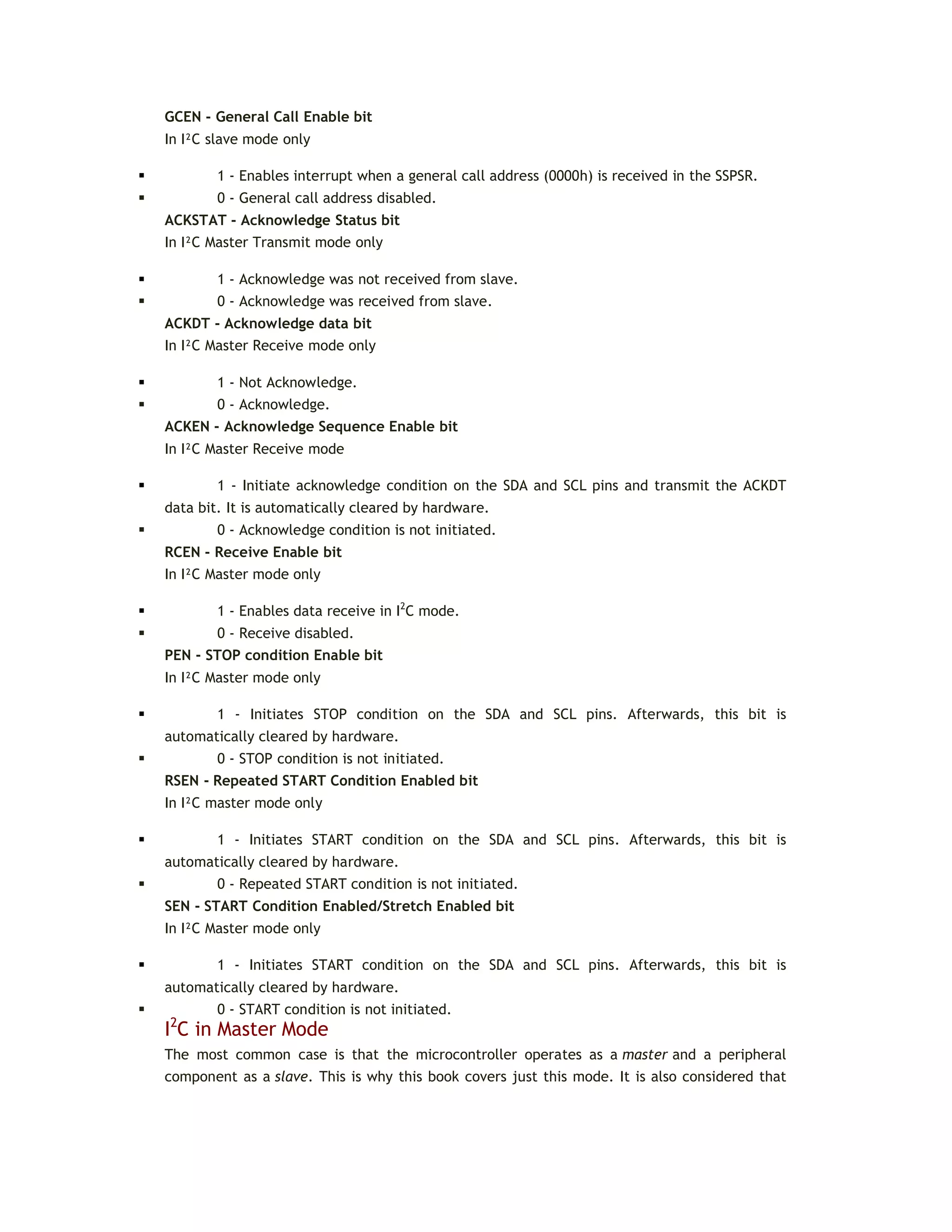 GCEN - General Call Enable bit
In I²C slave mode only
 1 - Enables interrupt when a general call address (0000h) is received in the SSPSR.
 0 - General call address disabled.
ACKSTAT - Acknowledge Status bit
In I²C Master Transmit mode only
 1 - Acknowledge was not received from slave.
 0 - Acknowledge was received from slave.
ACKDT - Acknowledge data bit
In I²C Master Receive mode only
 1 - Not Acknowledge.
 0 - Acknowledge.
ACKEN - Acknowledge Sequence Enable bit
In I²C Master Receive mode
 1 - Initiate acknowledge condition on the SDA and SCL pins and transmit the ACKDT
data bit. It is automatically cleared by hardware.
 0 - Acknowledge condition is not initiated.
RCEN - Receive Enable bit
In I²C Master mode only
 1 - Enables data receive in I2
C mode.
 0 - Receive disabled.
PEN - STOP condition Enable bit
In I²C Master mode only
 1 - Initiates STOP condition on the SDA and SCL pins. Afterwards, this bit is
automatically cleared by hardware.
 0 - STOP condition is not initiated.
RSEN - Repeated START Condition Enabled bit
In I²C master mode only
 1 - Initiates START condition on the SDA and SCL pins. Afterwards, this bit is
automatically cleared by hardware.
 0 - Repeated START condition is not initiated.
SEN - START Condition Enabled/Stretch Enabled bit
In I²C Master mode only
 1 - Initiates START condition on the SDA and SCL pins. Afterwards, this bit is
automatically cleared by hardware.
 0 - START condition is not initiated.
I2
C in Master Mode
The most common case is that the microcontroller operates as a master and a peripheral
component as a slave. This is why this book covers just this mode. It is also considered that
 