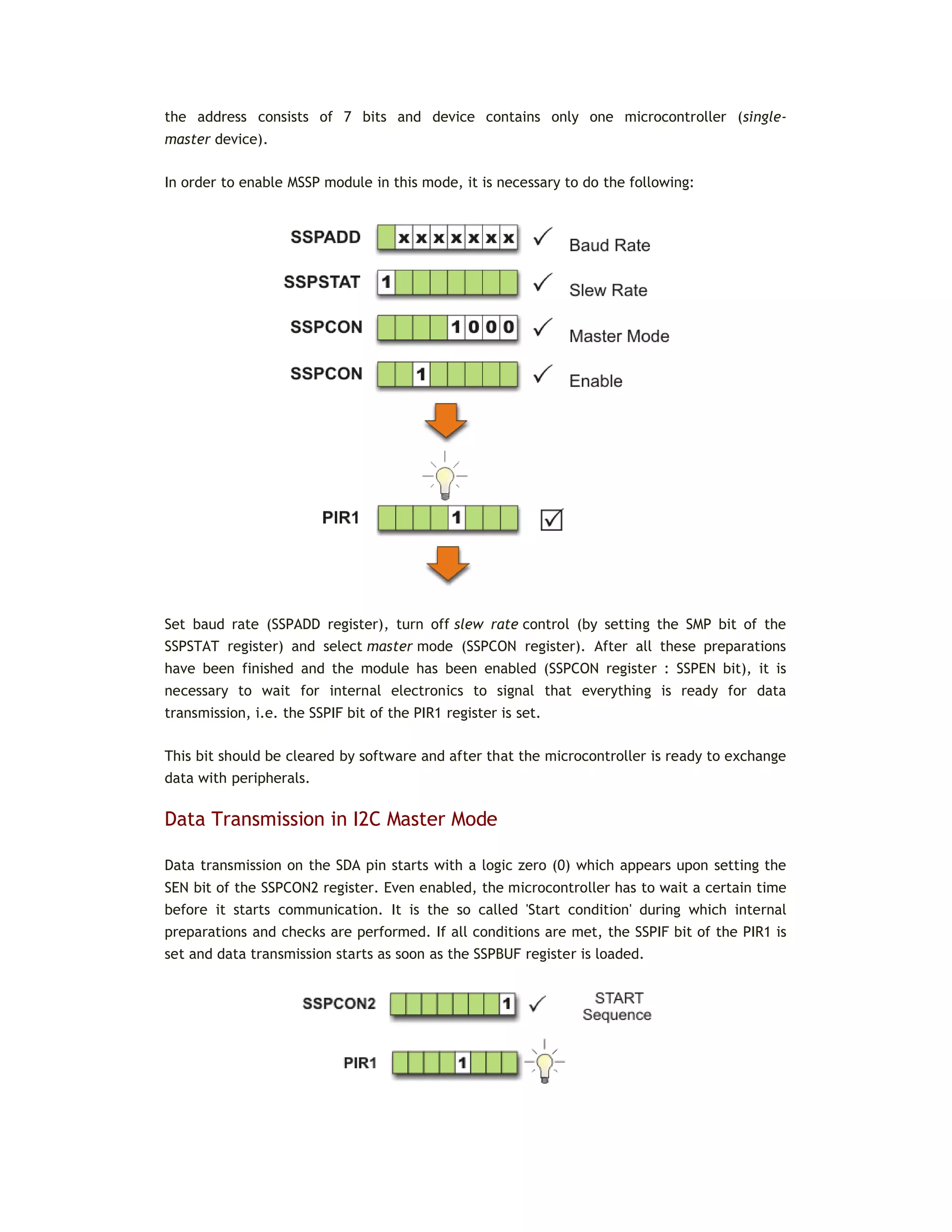 the address consists of 7 bits and device contains only one microcontroller (single-
master device).
In order to enable MSSP module in this mode, it is necessary to do the following:
Set baud rate (SSPADD register), turn off slew rate control (by setting the SMP bit of the
SSPSTAT register) and select master mode (SSPCON register). After all these preparations
have been finished and the module has been enabled (SSPCON register : SSPEN bit), it is
necessary to wait for internal electronics to signal that everything is ready for data
transmission, i.e. the SSPIF bit of the PIR1 register is set.
This bit should be cleared by software and after that the microcontroller is ready to exchange
data with peripherals.
Data Transmission in I2C Master Mode
Data transmission on the SDA pin starts with a logic zero (0) which appears upon setting the
SEN bit of the SSPCON2 register. Even enabled, the microcontroller has to wait a certain time
before it starts communication. It is the so called 'Start condition' during which internal
preparations and checks are performed. If all conditions are met, the SSPIF bit of the PIR1 is
set and data transmission starts as soon as the SSPBUF register is loaded.
 