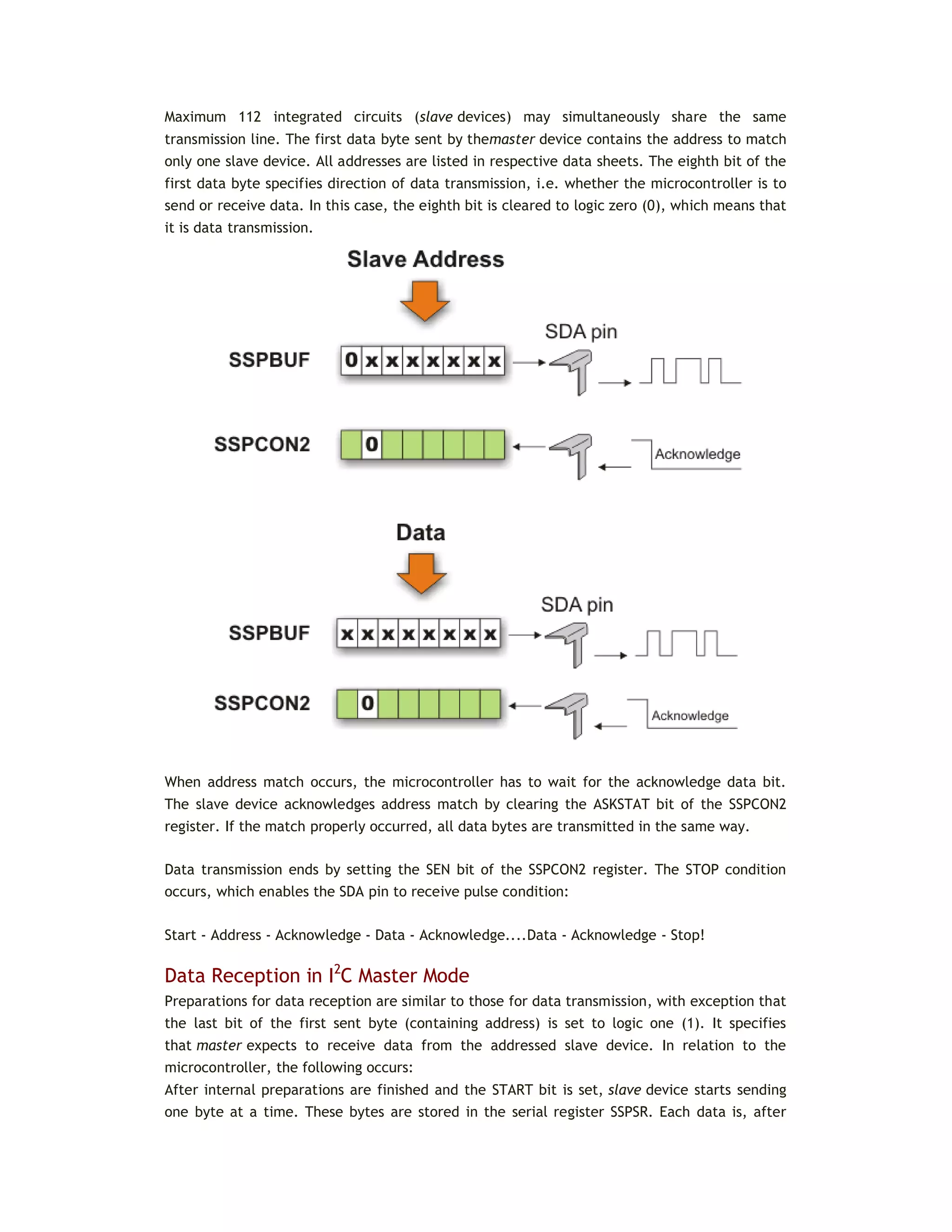Maximum 112 integrated circuits (slave devices) may simultaneously share the same
transmission line. The first data byte sent by themaster device contains the address to match
only one slave device. All addresses are listed in respective data sheets. The eighth bit of the
first data byte specifies direction of data transmission, i.e. whether the microcontroller is to
send or receive data. In this case, the eighth bit is cleared to logic zero (0), which means that
it is data transmission.
When address match occurs, the microcontroller has to wait for the acknowledge data bit.
The slave device acknowledges address match by clearing the ASKSTAT bit of the SSPCON2
register. If the match properly occurred, all data bytes are transmitted in the same way.
Data transmission ends by setting the SEN bit of the SSPCON2 register. The STOP condition
occurs, which enables the SDA pin to receive pulse condition:
Start - Address - Acknowledge - Data - Acknowledge....Data - Acknowledge - Stop!
Data Reception in I2
C Master Mode
Preparations for data reception are similar to those for data transmission, with exception that
the last bit of the first sent byte (containing address) is set to logic one (1). It specifies
that master expects to receive data from the addressed slave device. In relation to the
microcontroller, the following occurs:
After internal preparations are finished and the START bit is set, slave device starts sending
one byte at a time. These bytes are stored in the serial register SSPSR. Each data is, after
 