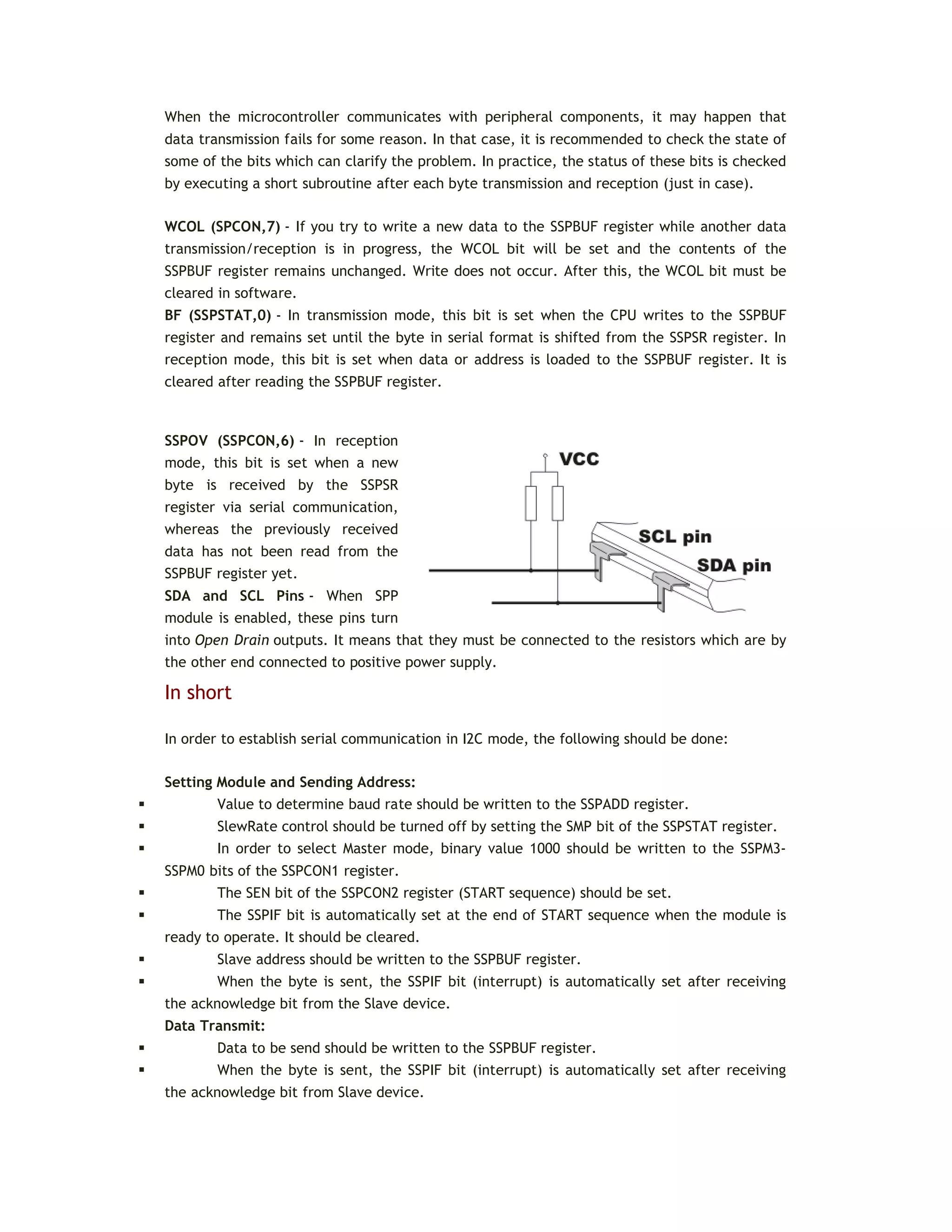 When the microcontroller communicates with peripheral components, it may happen that
data transmission fails for some reason. In that case, it is recommended to check the state of
some of the bits which can clarify the problem. In practice, the status of these bits is checked
by executing a short subroutine after each byte transmission and reception (just in case).
WCOL (SPCON,7) - If you try to write a new data to the SSPBUF register while another data
transmission/reception is in progress, the WCOL bit will be set and the contents of the
SSPBUF register remains unchanged. Write does not occur. After this, the WCOL bit must be
cleared in software.
BF (SSPSTAT,0) - In transmission mode, this bit is set when the CPU writes to the SSPBUF
register and remains set until the byte in serial format is shifted from the SSPSR register. In
reception mode, this bit is set when data or address is loaded to the SSPBUF register. It is
cleared after reading the SSPBUF register.
SSPOV (SSPCON,6) - In reception
mode, this bit is set when a new
byte is received by the SSPSR
register via serial communication,
whereas the previously received
data has not been read from the
SSPBUF register yet.
SDA and SCL Pins - When SPP
module is enabled, these pins turn
into Open Drain outputs. It means that they must be connected to the resistors which are by
the other end connected to positive power supply.
In short
In order to establish serial communication in I2C mode, the following should be done:
Setting Module and Sending Address:
 Value to determine baud rate should be written to the SSPADD register.
 SlewRate control should be turned off by setting the SMP bit of the SSPSTAT register.
 In order to select Master mode, binary value 1000 should be written to the SSPM3-
SSPM0 bits of the SSPCON1 register.
 The SEN bit of the SSPCON2 register (START sequence) should be set.
 The SSPIF bit is automatically set at the end of START sequence when the module is
ready to operate. It should be cleared.
 Slave address should be written to the SSPBUF register.
 When the byte is sent, the SSPIF bit (interrupt) is automatically set after receiving
the acknowledge bit from the Slave device.
Data Transmit:
 Data to be send should be written to the SSPBUF register.
 When the byte is sent, the SSPIF bit (interrupt) is automatically set after receiving
the acknowledge bit from Slave device.
 