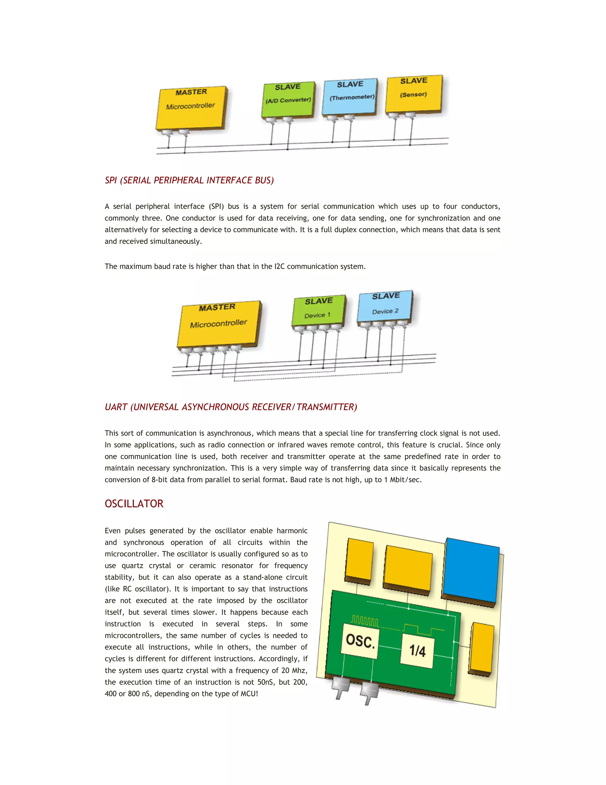 SPI (SERIAL PERIPHERAL INTERFACE BUS)
A serial peripheral interface (SPI) bus is a system for serial communication which uses up to four conductors,
commonly three. One conductor is used for data receiving, one for data sending, one for synchronization and one
alternatively for selecting a device to communicate with. It is a full duplex connection, which means that data is sent
and received simultaneously.
The maximum baud rate is higher than that in the I2C communication system.
UART (UNIVERSAL ASYNCHRONOUS RECEIVER/TRANSMITTER)
This sort of communication is asynchronous, which means that a special line for transferring clock signal is not used.
In some applications, such as radio connection or infrared waves remote control, this feature is crucial. Since only
one communication line is used, both receiver and transmitter operate at the same predefined rate in order to
maintain necessary synchronization. This is a very simple way of transferring data since it basically represents the
conversion of 8-bit data from parallel to serial format. Baud rate is not high, up to 1 Mbit/sec.
OSCILLATOR
Even pulses generated by the oscillator enable harmonic
and synchronous operation of all circuits within the
microcontroller. The oscillator is usually configured so as to
use quartz crystal or ceramic resonator for frequency
stability, but it can also operate as a stand-alone circuit
(like RC oscillator). It is important to say that instructions
are not executed at the rate imposed by the oscillator
itself, but several times slower. It happens because each
instruction is executed in several steps. In some
microcontrollers, the same number of cycles is needed to
execute all instructions, while in others, the number of
cycles is different for different instructions. Accordingly, if
the system uses quartz crystal with a frequency of 20 Mhz,
the execution time of an instruction is not 50nS, but 200,
400 or 800 nS, depending on the type of MCU!
 