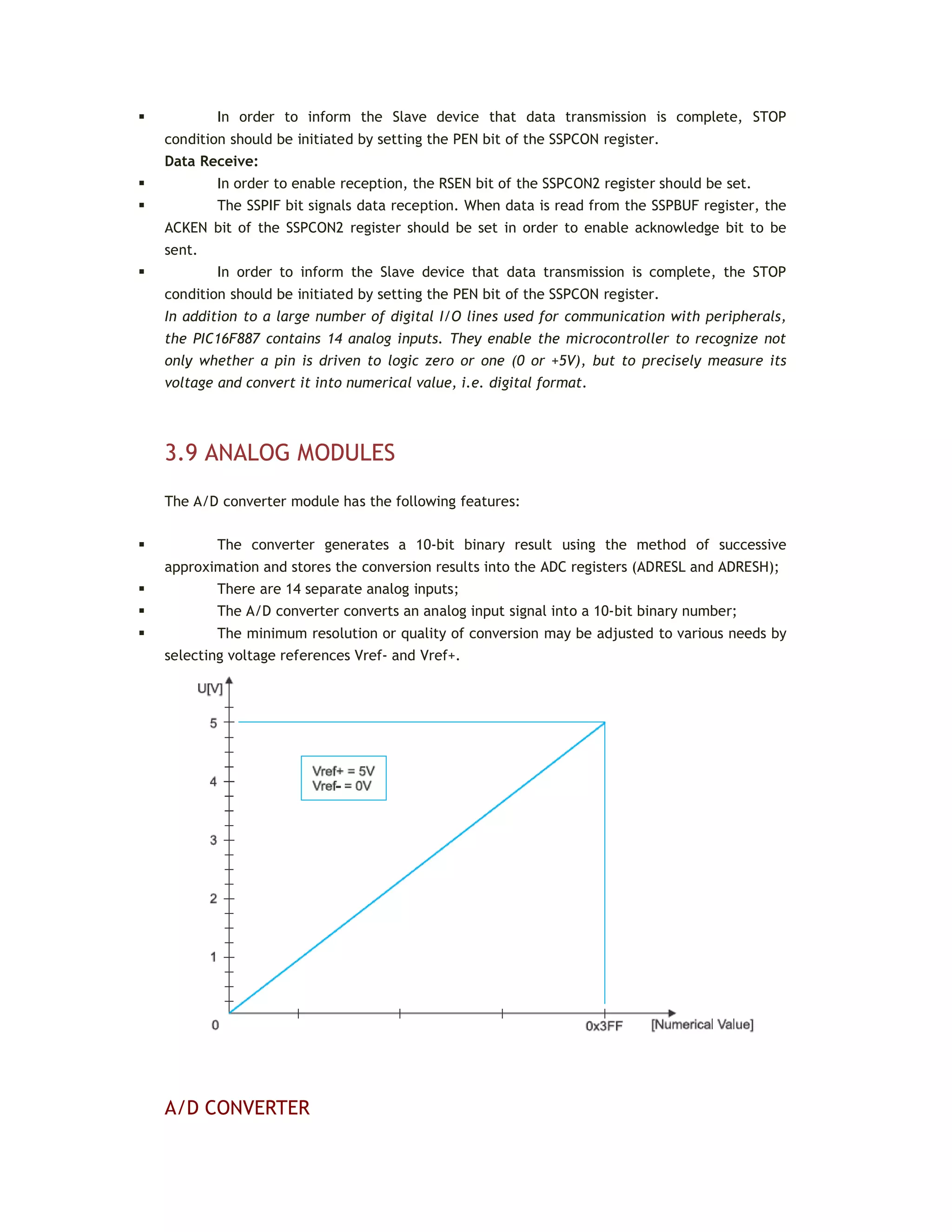  In order to inform the Slave device that data transmission is complete, STOP
condition should be initiated by setting the PEN bit of the SSPCON register.
Data Receive:
 In order to enable reception, the RSEN bit of the SSPCON2 register should be set.
 The SSPIF bit signals data reception. When data is read from the SSPBUF register, the
ACKEN bit of the SSPCON2 register should be set in order to enable acknowledge bit to be
sent.
 In order to inform the Slave device that data transmission is complete, the STOP
condition should be initiated by setting the PEN bit of the SSPCON register.
In addition to a large number of digital I/O lines used for communication with peripherals,
the PIC16F887 contains 14 analog inputs. They enable the microcontroller to recognize not
only whether a pin is driven to logic zero or one (0 or +5V), but to precisely measure its
voltage and convert it into numerical value, i.e. digital format.
3.9 ANALOG MODULES
The A/D converter module has the following features:
 The converter generates a 10-bit binary result using the method of successive
approximation and stores the conversion results into the ADC registers (ADRESL and ADRESH);
 There are 14 separate analog inputs;
 The A/D converter converts an analog input signal into a 10-bit binary number;
 The minimum resolution or quality of conversion may be adjusted to various needs by
selecting voltage references Vref- and Vref+.
A/D CONVERTER
 