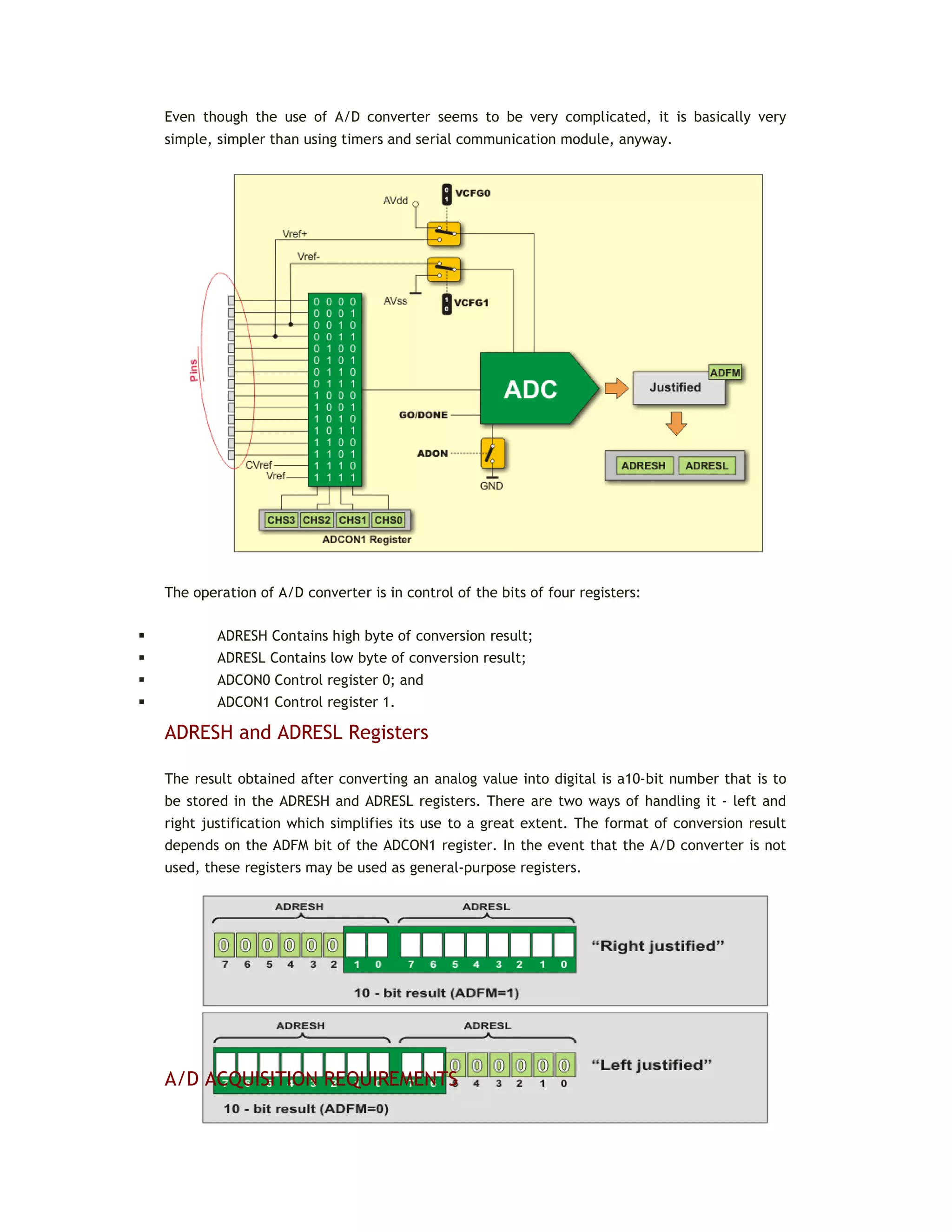 Even though the use of A/D converter seems to be very complicated, it is basically very
simple, simpler than using timers and serial communication module, anyway.
The operation of A/D converter is in control of the bits of four registers:
 ADRESH Contains high byte of conversion result;
 ADRESL Contains low byte of conversion result;
 ADCON0 Control register 0; and
 ADCON1 Control register 1.
ADRESH and ADRESL Registers
The result obtained after converting an analog value into digital is a10-bit number that is to
be stored in the ADRESH and ADRESL registers. There are two ways of handling it - left and
right justification which simplifies its use to a great extent. The format of conversion result
depends on the ADFM bit of the ADCON1 register. In the event that the A/D converter is not
used, these registers may be used as general-purpose registers.
A/D ACQUISITION REQUIREMENTS
 