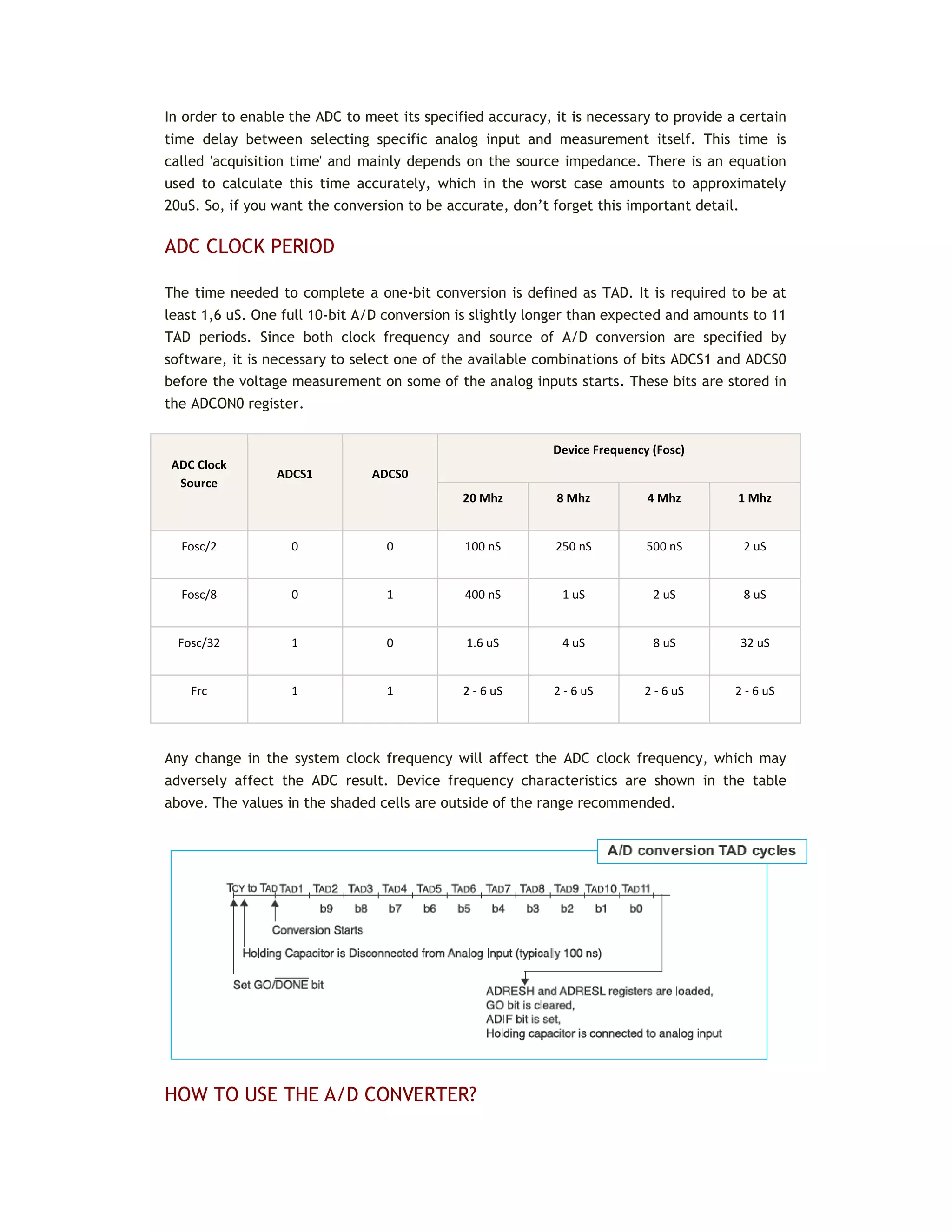 In order to enable the ADC to meet its specified accuracy, it is necessary to provide a certain
time delay between selecting specific analog input and measurement itself. This time is
called 'acquisition time' and mainly depends on the source impedance. There is an equation
used to calculate this time accurately, which in the worst case amounts to approximately
20uS. So, if you want the conversion to be accurate, don’t forget this important detail.
ADC CLOCK PERIOD
The time needed to complete a one-bit conversion is defined as TAD. It is required to be at
least 1,6 uS. One full 10-bit A/D conversion is slightly longer than expected and amounts to 11
TAD periods. Since both clock frequency and source of A/D conversion are specified by
software, it is necessary to select one of the available combinations of bits ADCS1 and ADCS0
before the voltage measurement on some of the analog inputs starts. These bits are stored in
the ADCON0 register.
ADC Clock
Source
ADCS1 ADCS0
Device Frequency (Fosc)
20 Mhz 8 Mhz 4 Mhz 1 Mhz
Fosc/2 0 0 100 nS 250 nS 500 nS 2 uS
Fosc/8 0 1 400 nS 1 uS 2 uS 8 uS
Fosc/32 1 0 1.6 uS 4 uS 8 uS 32 uS
Frc 1 1 2 - 6 uS 2 - 6 uS 2 - 6 uS 2 - 6 uS
Any change in the system clock frequency will affect the ADC clock frequency, which may
adversely affect the ADC result. Device frequency characteristics are shown in the table
above. The values in the shaded cells are outside of the range recommended.
HOW TO USE THE A/D CONVERTER?
 