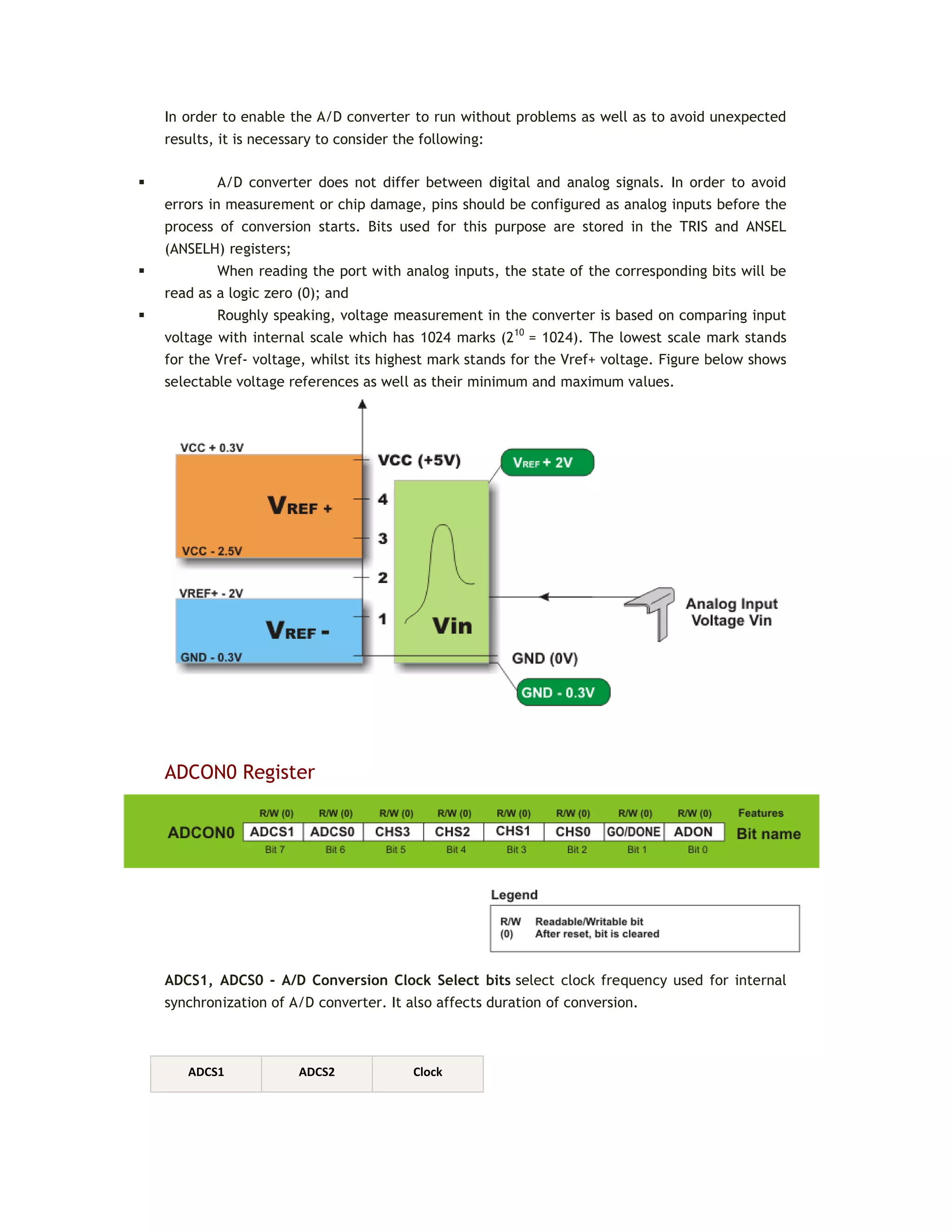 In order to enable the A/D converter to run without problems as well as to avoid unexpected
results, it is necessary to consider the following:
 A/D converter does not differ between digital and analog signals. In order to avoid
errors in measurement or chip damage, pins should be configured as analog inputs before the
process of conversion starts. Bits used for this purpose are stored in the TRIS and ANSEL
(ANSELH) registers;
 When reading the port with analog inputs, the state of the corresponding bits will be
read as a logic zero (0); and
 Roughly speaking, voltage measurement in the converter is based on comparing input
voltage with internal scale which has 1024 marks (210
= 1024). The lowest scale mark stands
for the Vref- voltage, whilst its highest mark stands for the Vref+ voltage. Figure below shows
selectable voltage references as well as their minimum and maximum values.
ADCON0 Register
ADCS1, ADCS0 - A/D Conversion Clock Select bits select clock frequency used for internal
synchronization of A/D converter. It also affects duration of conversion.
ADCS1 ADCS2 Clock
 