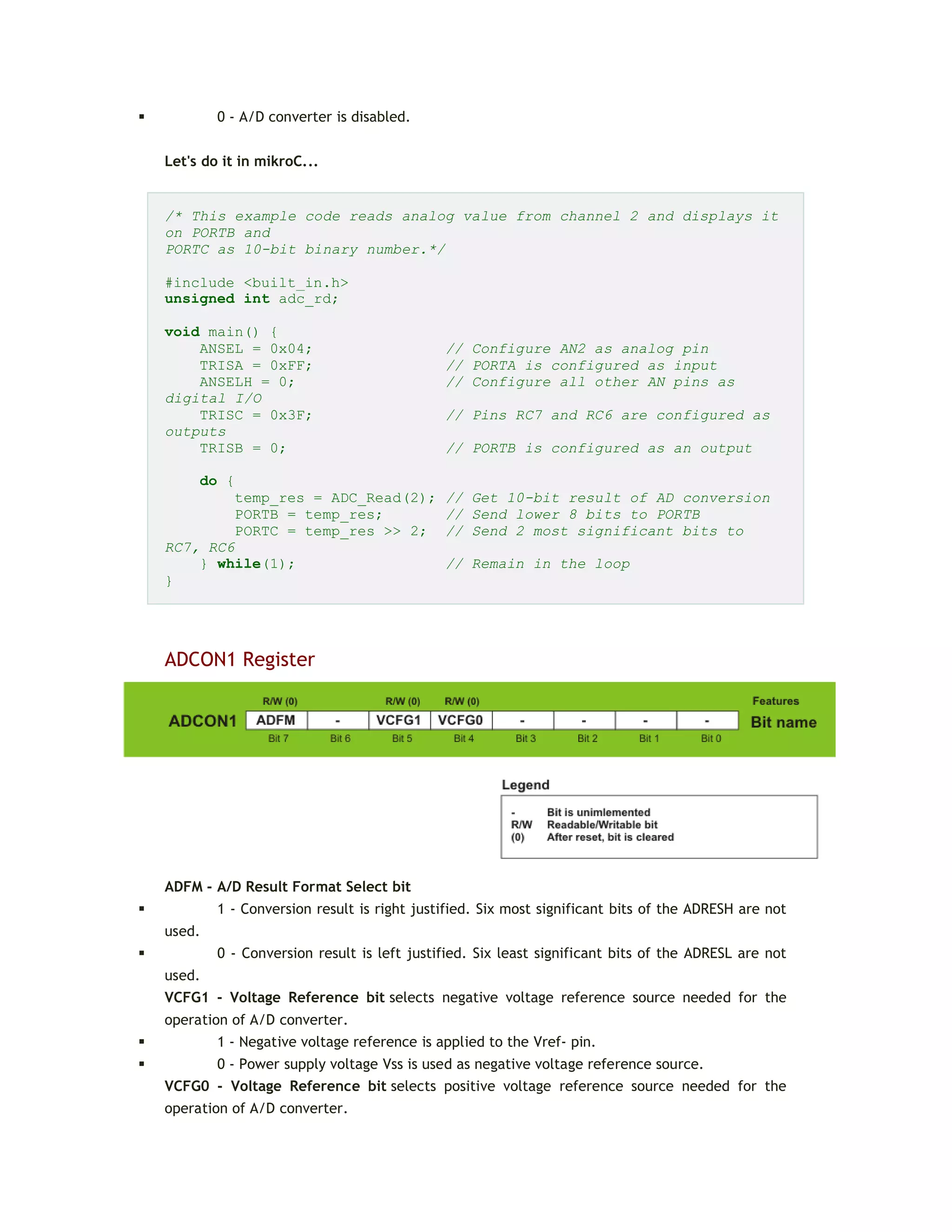 0 - A/D converter is disabled.
Let's do it in mikroC...
/* This example code reads analog value from channel 2 and displays it
on PORTB and
PORTC as 10-bit binary number.*/
#include <built_in.h>
unsigned int adc_rd;
void main() {
ANSEL = 0x04; // Configure AN2 as analog pin
TRISA = 0xFF; // PORTA is configured as input
ANSELH = 0; // Configure all other AN pins as
digital I/O
TRISC = 0x3F; // Pins RC7 and RC6 are configured as
outputs
TRISB = 0; // PORTB is configured as an output
do {
temp_res = ADC_Read(2); // Get 10-bit result of AD conversion
PORTB = temp_res; // Send lower 8 bits to PORTB
PORTC = temp_res >> 2; // Send 2 most significant bits to
RC7, RC6
} while(1); // Remain in the loop
}
ADCON1 Register
ADFM - A/D Result Format Select bit
 1 - Conversion result is right justified. Six most significant bits of the ADRESH are not
used.
 0 - Conversion result is left justified. Six least significant bits of the ADRESL are not
used.
VCFG1 - Voltage Reference bit selects negative voltage reference source needed for the
operation of A/D converter.
 1 - Negative voltage reference is applied to the Vref- pin.
 0 - Power supply voltage Vss is used as negative voltage reference source.
VCFG0 - Voltage Reference bit selects positive voltage reference source needed for the
operation of A/D converter.
 