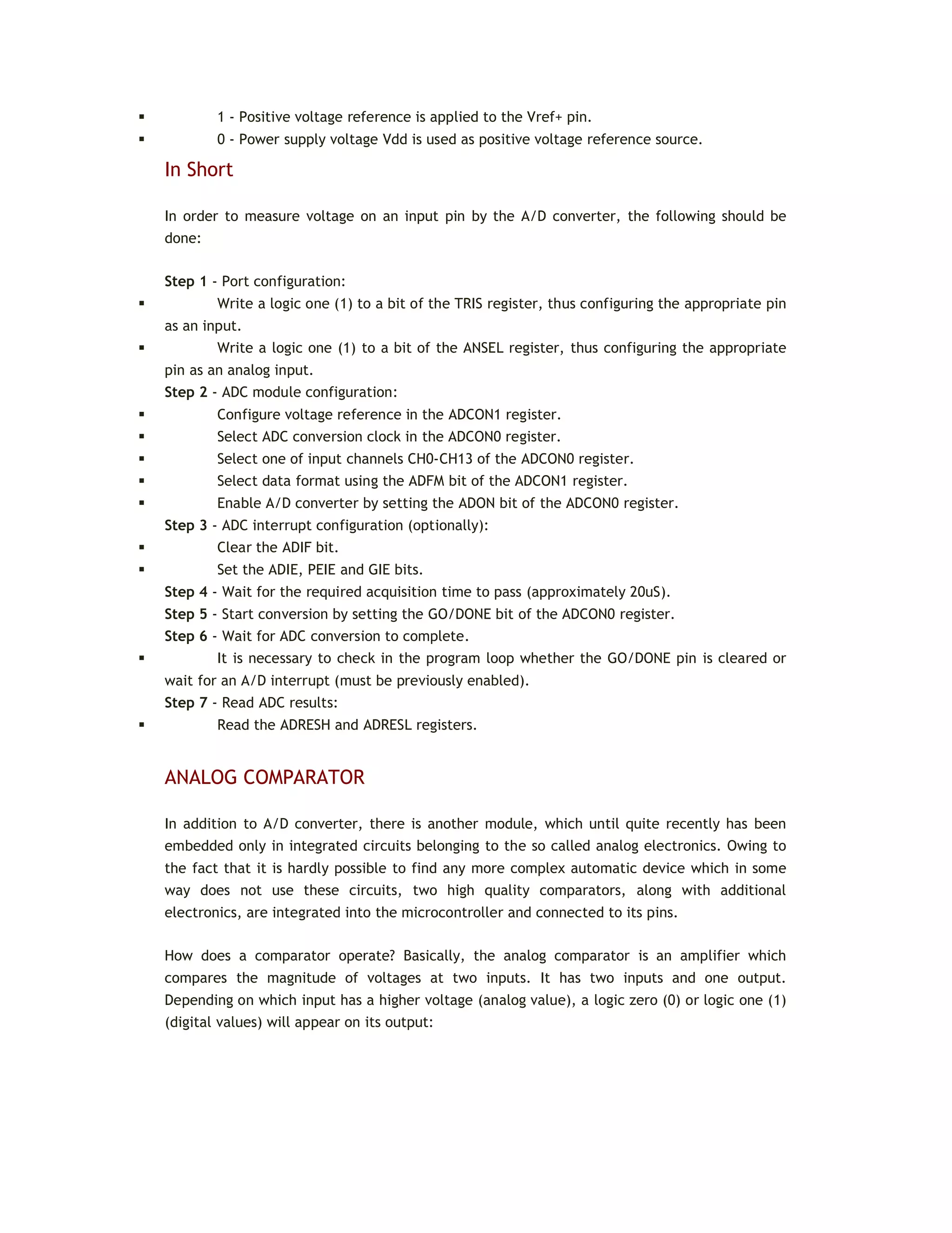  1 - Positive voltage reference is applied to the Vref+ pin.
 0 - Power supply voltage Vdd is used as positive voltage reference source.
In Short
In order to measure voltage on an input pin by the A/D converter, the following should be
done:
Step 1 - Port configuration:
 Write a logic one (1) to a bit of the TRIS register, thus configuring the appropriate pin
as an input.
 Write a logic one (1) to a bit of the ANSEL register, thus configuring the appropriate
pin as an analog input.
Step 2 - ADC module configuration:
 Configure voltage reference in the ADCON1 register.
 Select ADC conversion clock in the ADCON0 register.
 Select one of input channels CH0-CH13 of the ADCON0 register.
 Select data format using the ADFM bit of the ADCON1 register.
 Enable A/D converter by setting the ADON bit of the ADCON0 register.
Step 3 - ADC interrupt configuration (optionally):
 Clear the ADIF bit.
 Set the ADIE, PEIE and GIE bits.
Step 4 - Wait for the required acquisition time to pass (approximately 20uS).
Step 5 - Start conversion by setting the GO/DONE bit of the ADCON0 register.
Step 6 - Wait for ADC conversion to complete.
 It is necessary to check in the program loop whether the GO/DONE pin is cleared or
wait for an A/D interrupt (must be previously enabled).
Step 7 - Read ADC results:
 Read the ADRESH and ADRESL registers.
ANALOG COMPARATOR
In addition to A/D converter, there is another module, which until quite recently has been
embedded only in integrated circuits belonging to the so called analog electronics. Owing to
the fact that it is hardly possible to find any more complex automatic device which in some
way does not use these circuits, two high quality comparators, along with additional
electronics, are integrated into the microcontroller and connected to its pins.
How does a comparator operate? Basically, the analog comparator is an amplifier which
compares the magnitude of voltages at two inputs. It has two inputs and one output.
Depending on which input has a higher voltage (analog value), a logic zero (0) or logic one (1)
(digital values) will appear on its output:
 