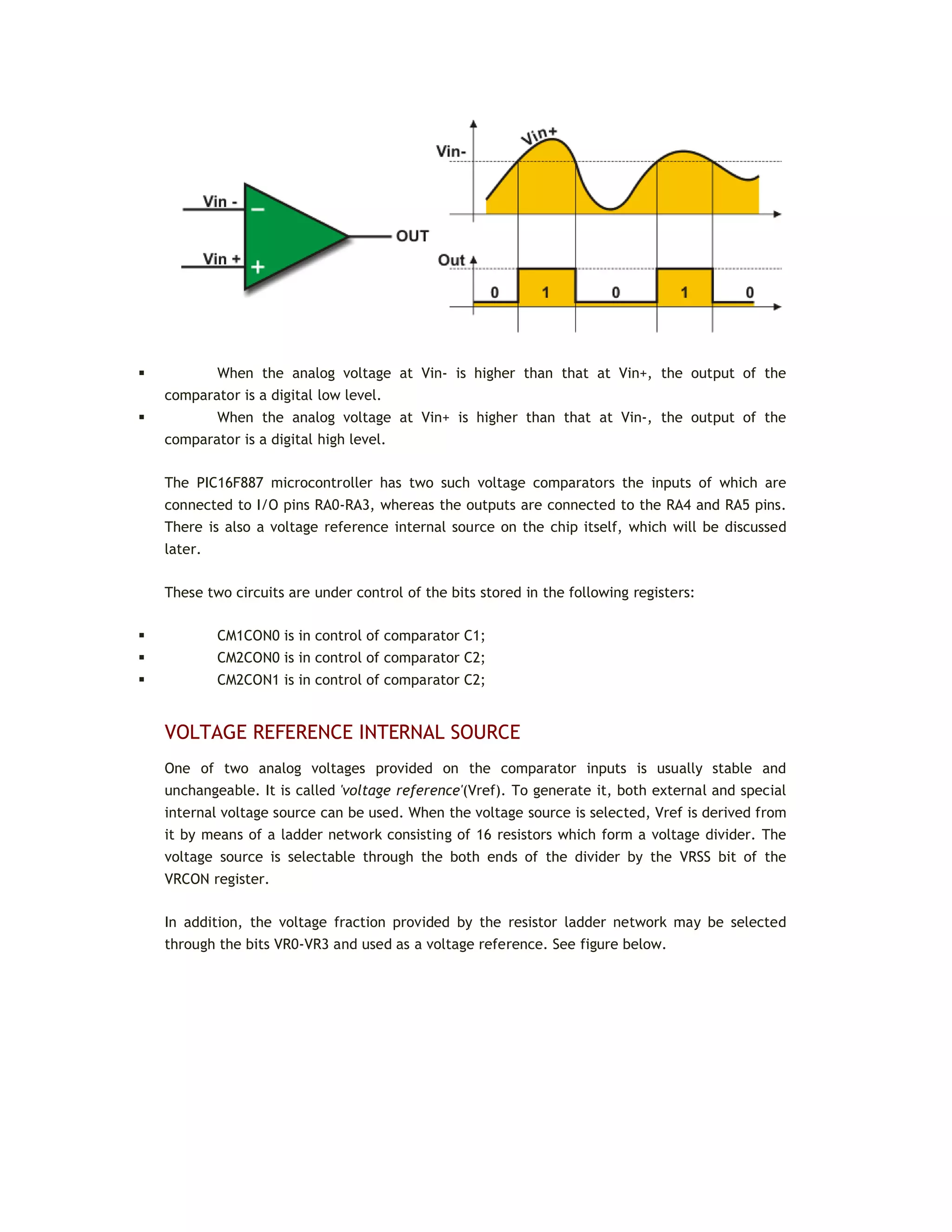  When the analog voltage at Vin- is higher than that at Vin+, the output of the
comparator is a digital low level.
 When the analog voltage at Vin+ is higher than that at Vin-, the output of the
comparator is a digital high level.
The PIC16F887 microcontroller has two such voltage comparators the inputs of which are
connected to I/O pins RA0-RA3, whereas the outputs are connected to the RA4 and RA5 pins.
There is also a voltage reference internal source on the chip itself, which will be discussed
later.
These two circuits are under control of the bits stored in the following registers:
 CM1CON0 is in control of comparator C1;
 CM2CON0 is in control of comparator C2;
 CM2CON1 is in control of comparator C2;
VOLTAGE REFERENCE INTERNAL SOURCE
One of two analog voltages provided on the comparator inputs is usually stable and
unchangeable. It is called 'voltage reference'(Vref). To generate it, both external and special
internal voltage source can be used. When the voltage source is selected, Vref is derived from
it by means of a ladder network consisting of 16 resistors which form a voltage divider. The
voltage source is selectable through the both ends of the divider by the VRSS bit of the
VRCON register.
In addition, the voltage fraction provided by the resistor ladder network may be selected
through the bits VR0-VR3 and used as a voltage reference. See figure below.
 