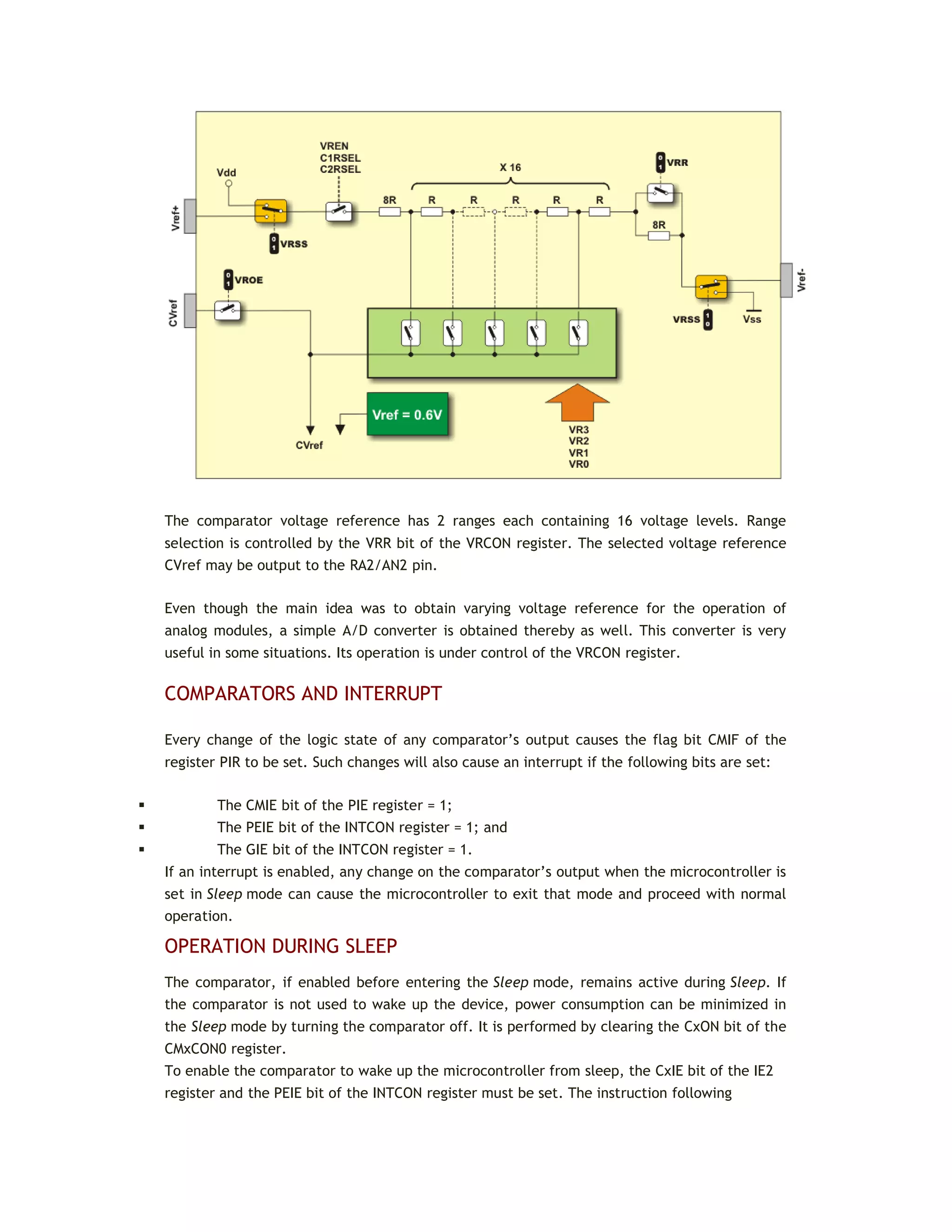 The comparator voltage reference has 2 ranges each containing 16 voltage levels. Range
selection is controlled by the VRR bit of the VRCON register. The selected voltage reference
CVref may be output to the RA2/AN2 pin.
Even though the main idea was to obtain varying voltage reference for the operation of
analog modules, a simple A/D converter is obtained thereby as well. This converter is very
useful in some situations. Its operation is under control of the VRCON register.
COMPARATORS AND INTERRUPT
Every change of the logic state of any comparator’s output causes the flag bit CMIF of the
register PIR to be set. Such changes will also cause an interrupt if the following bits are set:
 The CMIE bit of the PIE register = 1;
 The PEIE bit of the INTCON register = 1; and
 The GIE bit of the INTCON register = 1.
If an interrupt is enabled, any change on the comparator’s output when the microcontroller is
set in Sleep mode can cause the microcontroller to exit that mode and proceed with normal
operation.
OPERATION DURING SLEEP
The comparator, if enabled before entering the Sleep mode, remains active during Sleep. If
the comparator is not used to wake up the device, power consumption can be minimized in
the Sleep mode by turning the comparator off. It is performed by clearing the CxON bit of the
CMxCON0 register.
To enable the comparator to wake up the microcontroller from sleep, the CxIE bit of the IE2
register and the PEIE bit of the INTCON register must be set. The instruction following
 