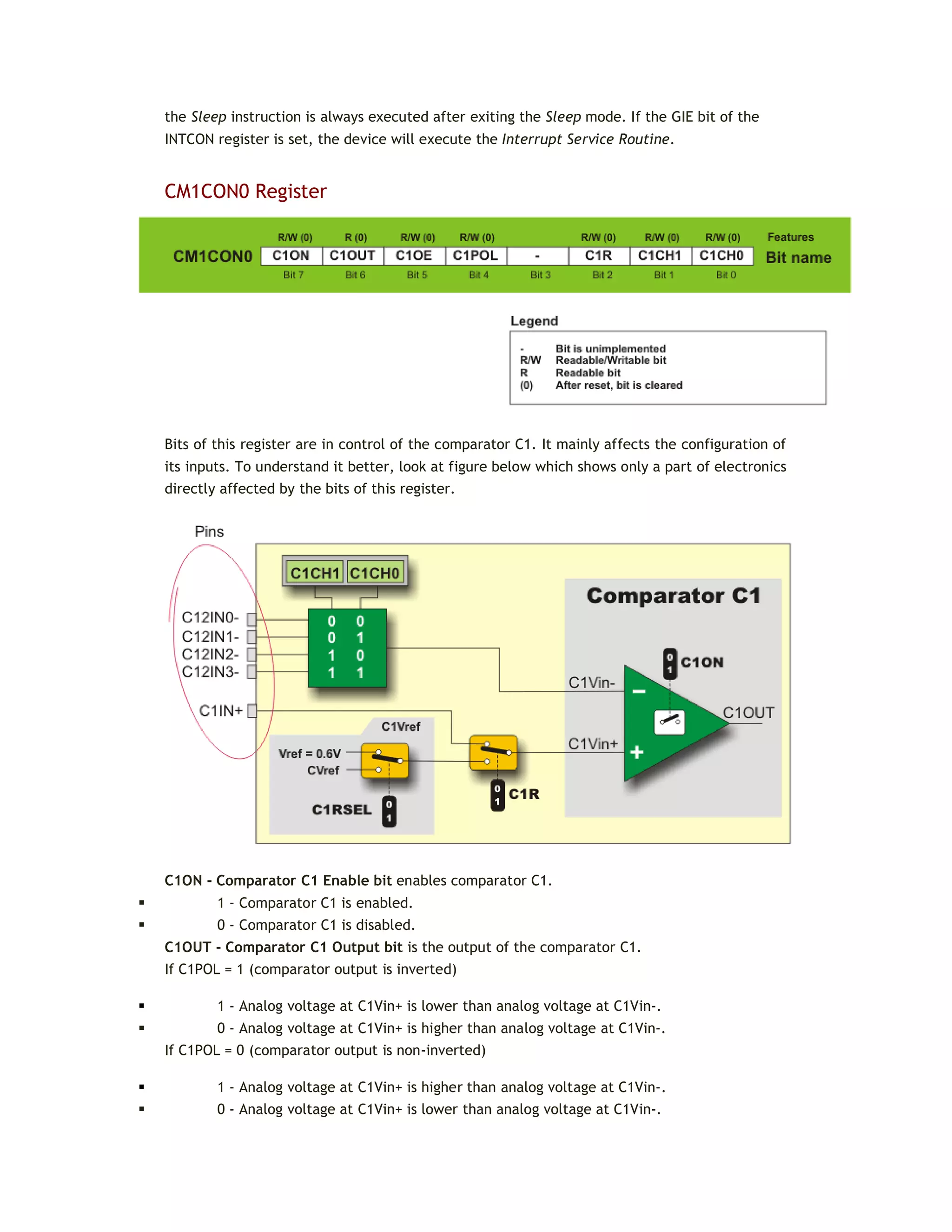 the Sleep instruction is always executed after exiting the Sleep mode. If the GIE bit of the
INTCON register is set, the device will execute the Interrupt Service Routine.
CM1CON0 Register
Bits of this register are in control of the comparator C1. It mainly affects the configuration of
its inputs. To understand it better, look at figure below which shows only a part of electronics
directly affected by the bits of this register.
C1ON - Comparator C1 Enable bit enables comparator C1.
 1 - Comparator C1 is enabled.
 0 - Comparator C1 is disabled.
C1OUT - Comparator C1 Output bit is the output of the comparator C1.
If C1POL = 1 (comparator output is inverted)
 1 - Analog voltage at C1Vin+ is lower than analog voltage at C1Vin-.
 0 - Analog voltage at C1Vin+ is higher than analog voltage at C1Vin-.
If C1POL = 0 (comparator output is non-inverted)
 1 - Analog voltage at C1Vin+ is higher than analog voltage at C1Vin-.
 0 - Analog voltage at C1Vin+ is lower than analog voltage at C1Vin-.
 