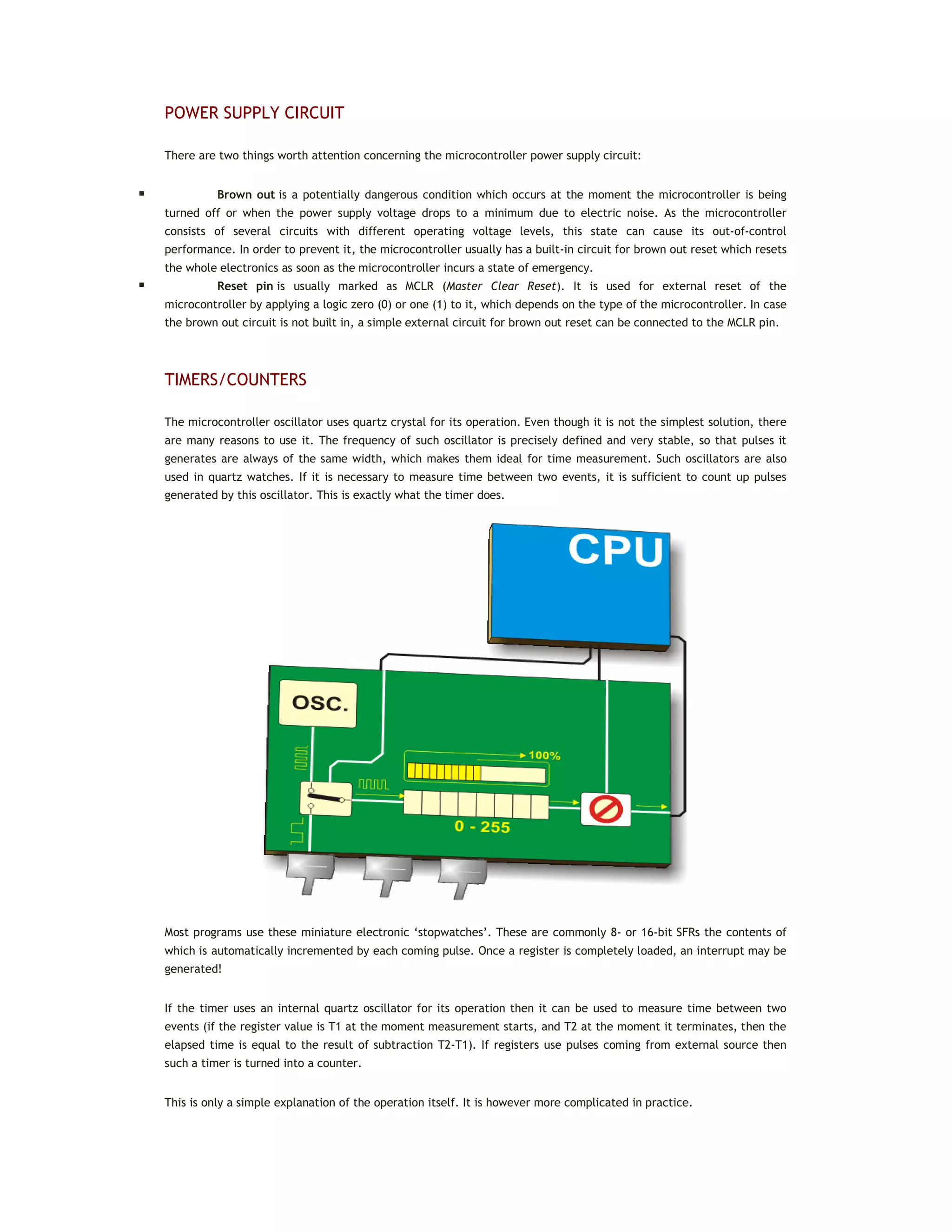 POWER SUPPLY CIRCUIT
There are two things worth attention concerning the microcontroller power supply circuit:
 Brown out is a potentially dangerous condition which occurs at the moment the microcontroller is being
turned off or when the power supply voltage drops to a minimum due to electric noise. As the microcontroller
consists of several circuits with different operating voltage levels, this state can cause its out-of-control
performance. In order to prevent it, the microcontroller usually has a built-in circuit for brown out reset which resets
the whole electronics as soon as the microcontroller incurs a state of emergency.
 Reset pin is usually marked as MCLR (Master Clear Reset). It is used for external reset of the
microcontroller by applying a logic zero (0) or one (1) to it, which depends on the type of the microcontroller. In case
the brown out circuit is not built in, a simple external circuit for brown out reset can be connected to the MCLR pin.
TIMERS/COUNTERS
The microcontroller oscillator uses quartz crystal for its operation. Even though it is not the simplest solution, there
are many reasons to use it. The frequency of such oscillator is precisely defined and very stable, so that pulses it
generates are always of the same width, which makes them ideal for time measurement. Such oscillators are also
used in quartz watches. If it is necessary to measure time between two events, it is sufficient to count up pulses
generated by this oscillator. This is exactly what the timer does.
Most programs use these miniature electronic ‘stopwatches’. These are commonly 8- or 16-bit SFRs the contents of
which is automatically incremented by each coming pulse. Once a register is completely loaded, an interrupt may be
generated!
If the timer uses an internal quartz oscillator for its operation then it can be used to measure time between two
events (if the register value is T1 at the moment measurement starts, and T2 at the moment it terminates, then the
elapsed time is equal to the result of subtraction T2-T1). If registers use pulses coming from external source then
such a timer is turned into a counter.
This is only a simple explanation of the operation itself. It is however more complicated in practice.
 
