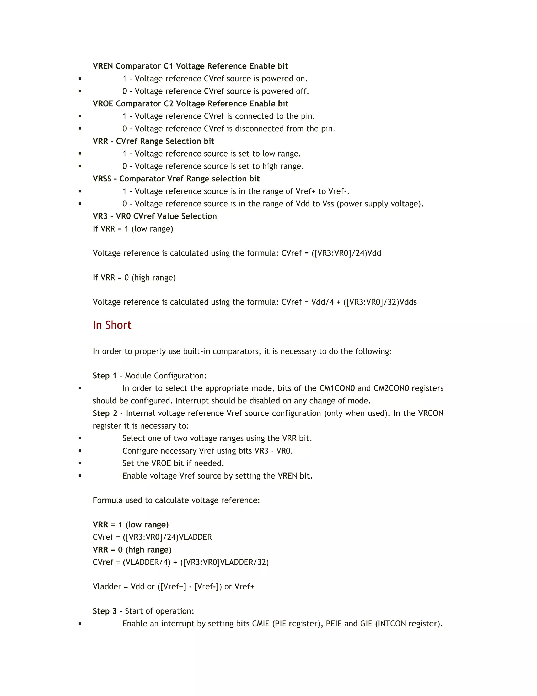 VREN Comparator C1 Voltage Reference Enable bit
 1 - Voltage reference CVref source is powered on.
 0 - Voltage reference CVref source is powered off.
VROE Comparator C2 Voltage Reference Enable bit
 1 - Voltage reference CVref is connected to the pin.
 0 - Voltage reference CVref is disconnected from the pin.
VRR - CVref Range Selection bit
 1 - Voltage reference source is set to low range.
 0 - Voltage reference source is set to high range.
VRSS - Comparator Vref Range selection bit
 1 - Voltage reference source is in the range of Vref+ to Vref-.
 0 - Voltage reference source is in the range of Vdd to Vss (power supply voltage).
VR3 - VR0 CVref Value Selection
If VRR = 1 (low range)
Voltage reference is calculated using the formula: CVref = ([VR3:VR0]/24)Vdd
If VRR = 0 (high range)
Voltage reference is calculated using the formula: CVref = Vdd/4 + ([VR3:VR0]/32)Vdds
In Short
In order to properly use built-in comparators, it is necessary to do the following:
Step 1 - Module Configuration:
 In order to select the appropriate mode, bits of the CM1CON0 and CM2CON0 registers
should be configured. Interrupt should be disabled on any change of mode.
Step 2 - Internal voltage reference Vref source configuration (only when used). In the VRCON
register it is necessary to:
 Select one of two voltage ranges using the VRR bit.
 Configure necessary Vref using bits VR3 - VR0.
 Set the VROE bit if needed.
 Enable voltage Vref source by setting the VREN bit.
Formula used to calculate voltage reference:
VRR = 1 (low range)
CVref = ([VR3:VR0]/24)VLADDER
VRR = 0 (high range)
CVref = (VLADDER/4) + ([VR3:VR0]VLADDER/32)
Vladder = Vdd or ([Vref+] - [Vref-]) or Vref+
Step 3 - Start of operation:
 Enable an interrupt by setting bits CMIE (PIE register), PEIE and GIE (INTCON register).
 