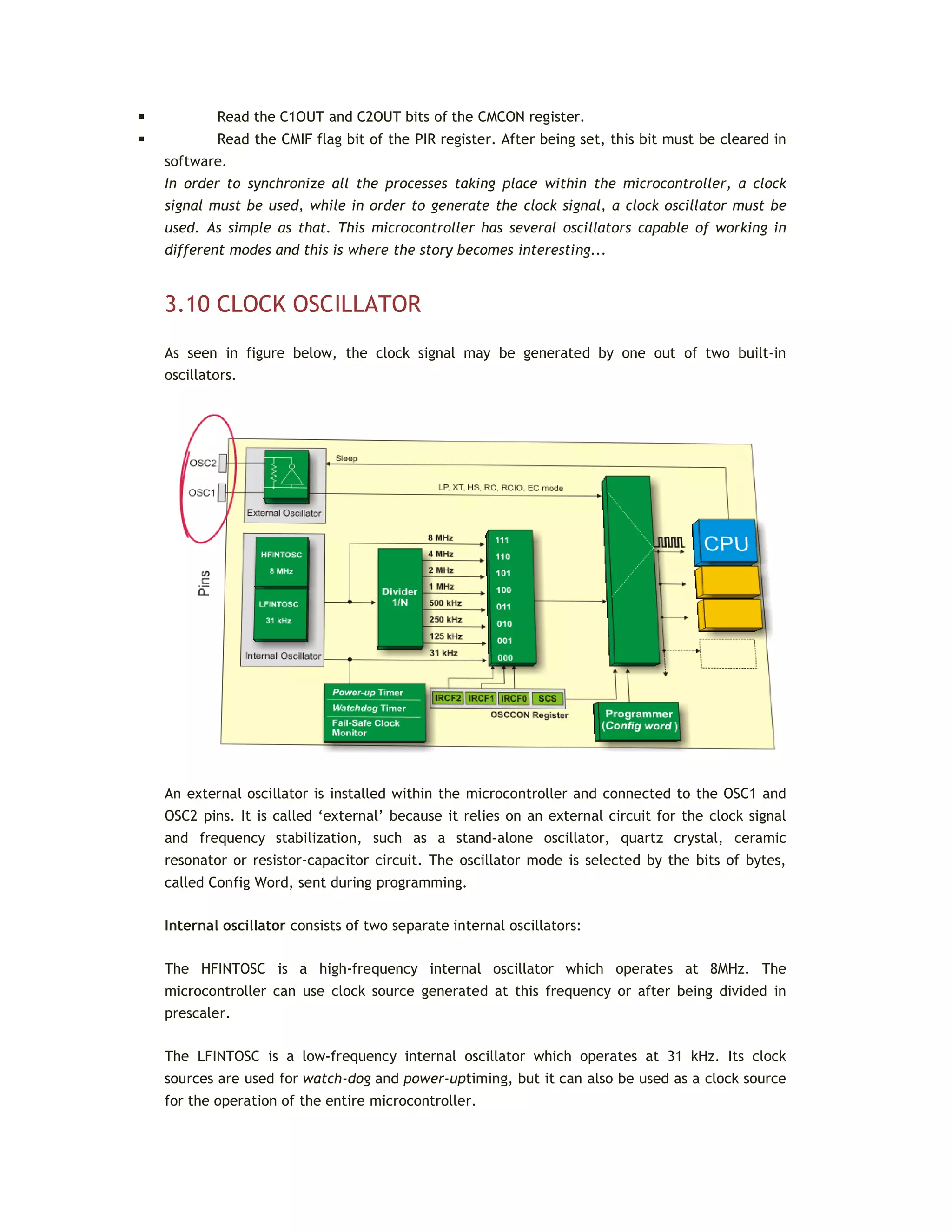  Read the C1OUT and C2OUT bits of the CMCON register.
 Read the CMIF flag bit of the PIR register. After being set, this bit must be cleared in
software.
In order to synchronize all the processes taking place within the microcontroller, a clock
signal must be used, while in order to generate the clock signal, a clock oscillator must be
used. As simple as that. This microcontroller has several oscillators capable of working in
different modes and this is where the story becomes interesting...
3.10 CLOCK OSCILLATOR
As seen in figure below, the clock signal may be generated by one out of two built-in
oscillators.
An external oscillator is installed within the microcontroller and connected to the OSC1 and
OSC2 pins. It is called ‘external’ because it relies on an external circuit for the clock signal
and frequency stabilization, such as a stand-alone oscillator, quartz crystal, ceramic
resonator or resistor-capacitor circuit. The oscillator mode is selected by the bits of bytes,
called Config Word, sent during programming.
Internal oscillator consists of two separate internal oscillators:
The HFINTOSC is a high-frequency internal oscillator which operates at 8MHz. The
microcontroller can use clock source generated at this frequency or after being divided in
prescaler.
The LFINTOSC is a low-frequency internal oscillator which operates at 31 kHz. Its clock
sources are used for watch-dog and power-uptiming, but it can also be used as a clock source
for the operation of the entire microcontroller.
 