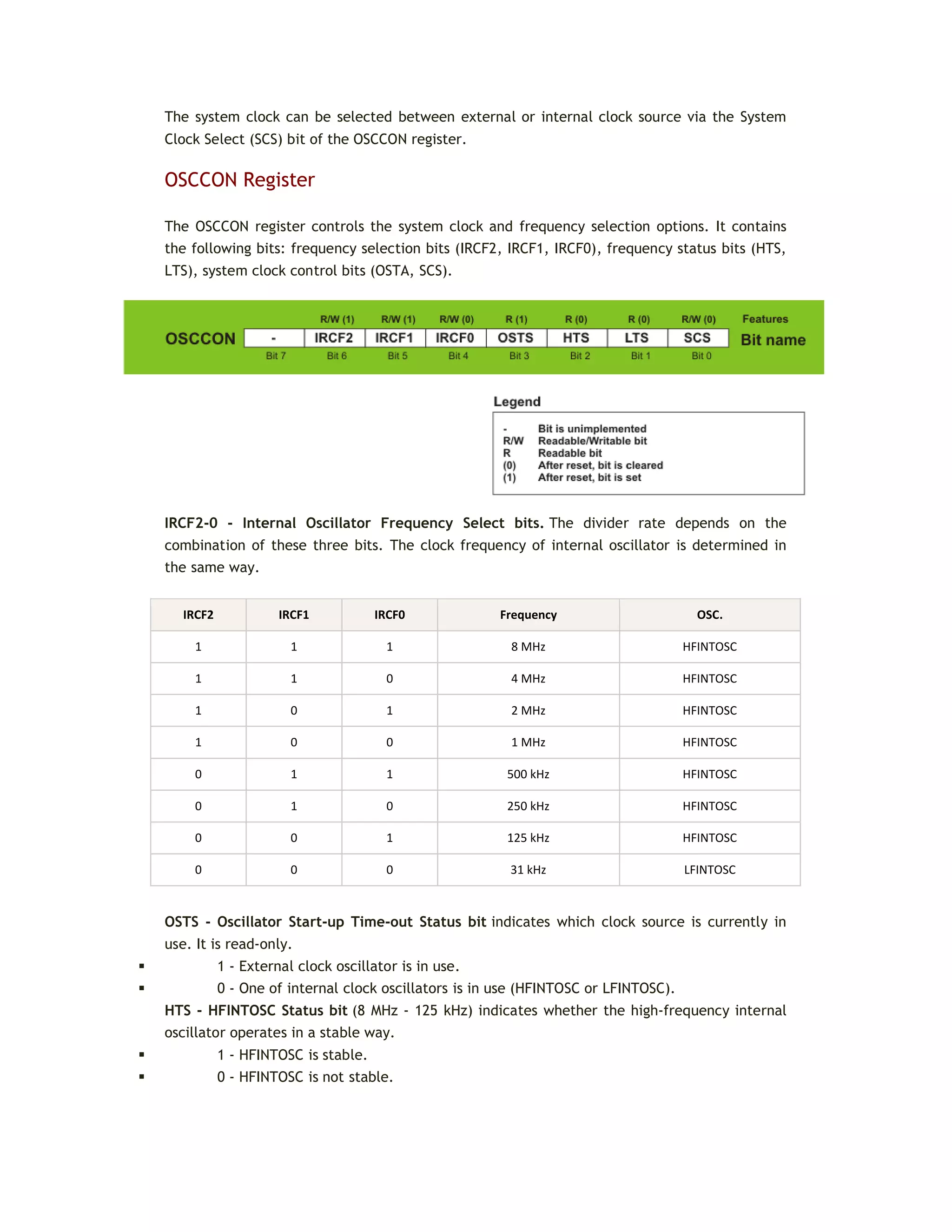 The system clock can be selected between external or internal clock source via the System
Clock Select (SCS) bit of the OSCCON register.
OSCCON Register
The OSCCON register controls the system clock and frequency selection options. It contains
the following bits: frequency selection bits (IRCF2, IRCF1, IRCF0), frequency status bits (HTS,
LTS), system clock control bits (OSTA, SCS).
IRCF2-0 - Internal Oscillator Frequency Select bits. The divider rate depends on the
combination of these three bits. The clock frequency of internal oscillator is determined in
the same way.
IRCF2 IRCF1 IRCF0 Frequency OSC.
1 1 1 8 MHz HFINTOSC
1 1 0 4 MHz HFINTOSC
1 0 1 2 MHz HFINTOSC
1 0 0 1 MHz HFINTOSC
0 1 1 500 kHz HFINTOSC
0 1 0 250 kHz HFINTOSC
0 0 1 125 kHz HFINTOSC
0 0 0 31 kHz LFINTOSC
OSTS - Oscillator Start-up Time-out Status bit indicates which clock source is currently in
use. It is read-only.
 1 - External clock oscillator is in use.
 0 - One of internal clock oscillators is in use (HFINTOSC or LFINTOSC).
HTS - HFINTOSC Status bit (8 MHz - 125 kHz) indicates whether the high-frequency internal
oscillator operates in a stable way.
 1 - HFINTOSC is stable.
 0 - HFINTOSC is not stable.
 
