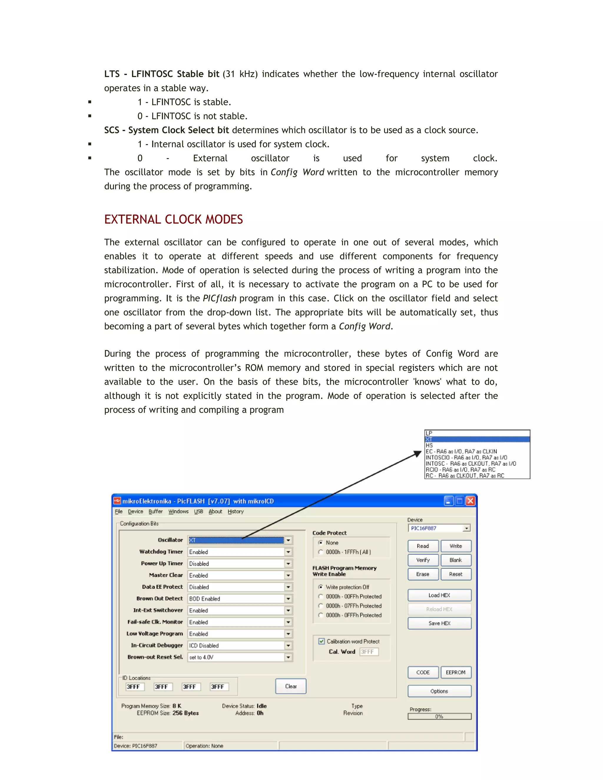 LTS - LFINTOSC Stable bit (31 kHz) indicates whether the low-frequency internal oscillator
operates in a stable way.
 1 - LFINTOSC is stable.
 0 - LFINTOSC is not stable.
SCS - System Clock Select bit determines which oscillator is to be used as a clock source.
 1 - Internal oscillator is used for system clock.
 0 - External oscillator is used for system clock.
The oscillator mode is set by bits in Config Word written to the microcontroller memory
during the process of programming.
EXTERNAL CLOCK MODES
The external oscillator can be configured to operate in one out of several modes, which
enables it to operate at different speeds and use different components for frequency
stabilization. Mode of operation is selected during the process of writing a program into the
microcontroller. First of all, it is necessary to activate the program on a PC to be used for
programming. It is the PICflash program in this case. Click on the oscillator field and select
one oscillator from the drop-down list. The appropriate bits will be automatically set, thus
becoming a part of several bytes which together form a Config Word.
During the process of programming the microcontroller, these bytes of Config Word are
written to the microcontroller’s ROM memory and stored in special registers which are not
available to the user. On the basis of these bits, the microcontroller 'knows' what to do,
although it is not explicitly stated in the program. Mode of operation is selected after the
process of writing and compiling a program
 