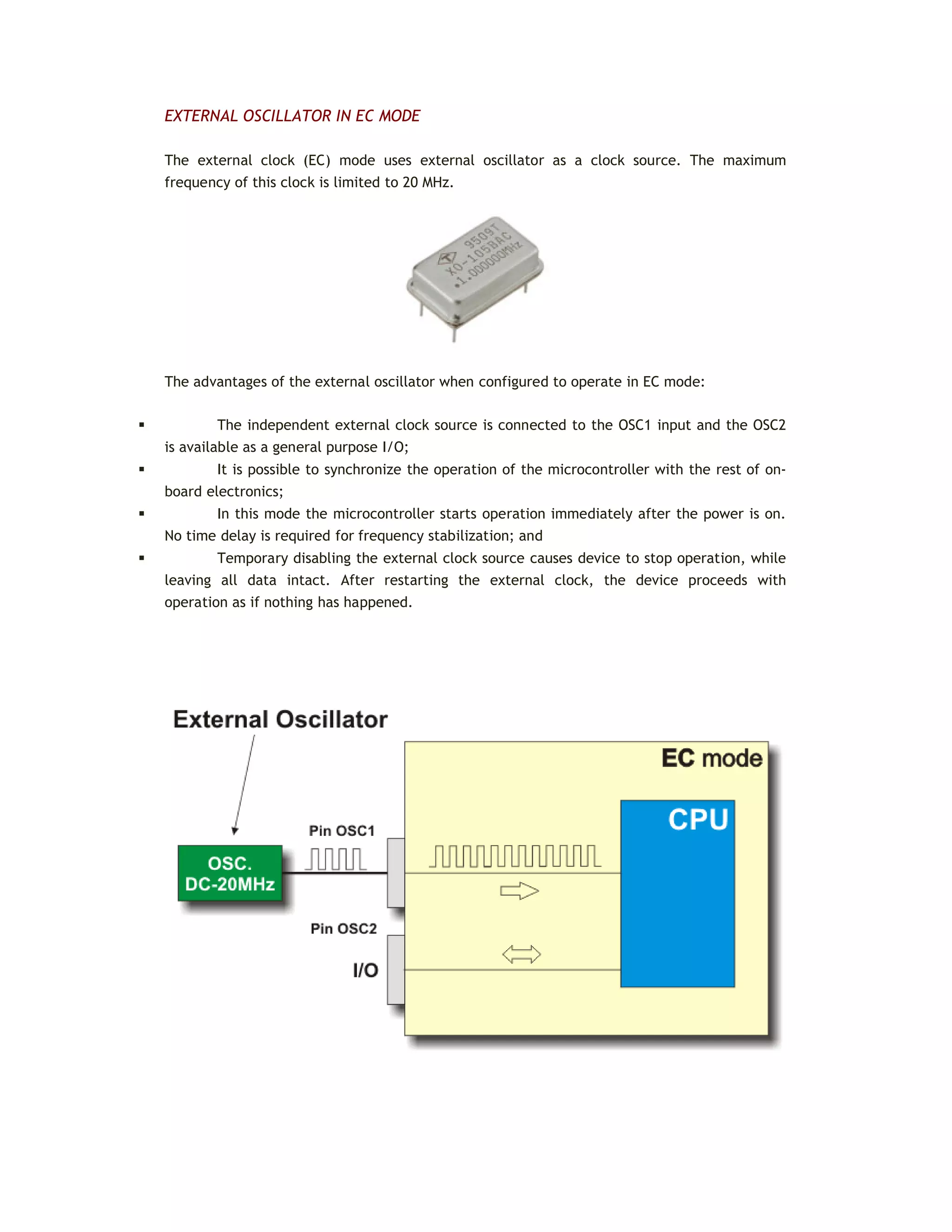 EXTERNAL OSCILLATOR IN EC MODE
The external clock (EC) mode uses external oscillator as a clock source. The maximum
frequency of this clock is limited to 20 MHz.
The advantages of the external oscillator when configured to operate in EC mode:
 The independent external clock source is connected to the OSC1 input and the OSC2
is available as a general purpose I/O;
 It is possible to synchronize the operation of the microcontroller with the rest of on-
board electronics;
 In this mode the microcontroller starts operation immediately after the power is on.
No time delay is required for frequency stabilization; and
 Temporary disabling the external clock source causes device to stop operation, while
leaving all data intact. After restarting the external clock, the device proceeds with
operation as if nothing has happened.
 