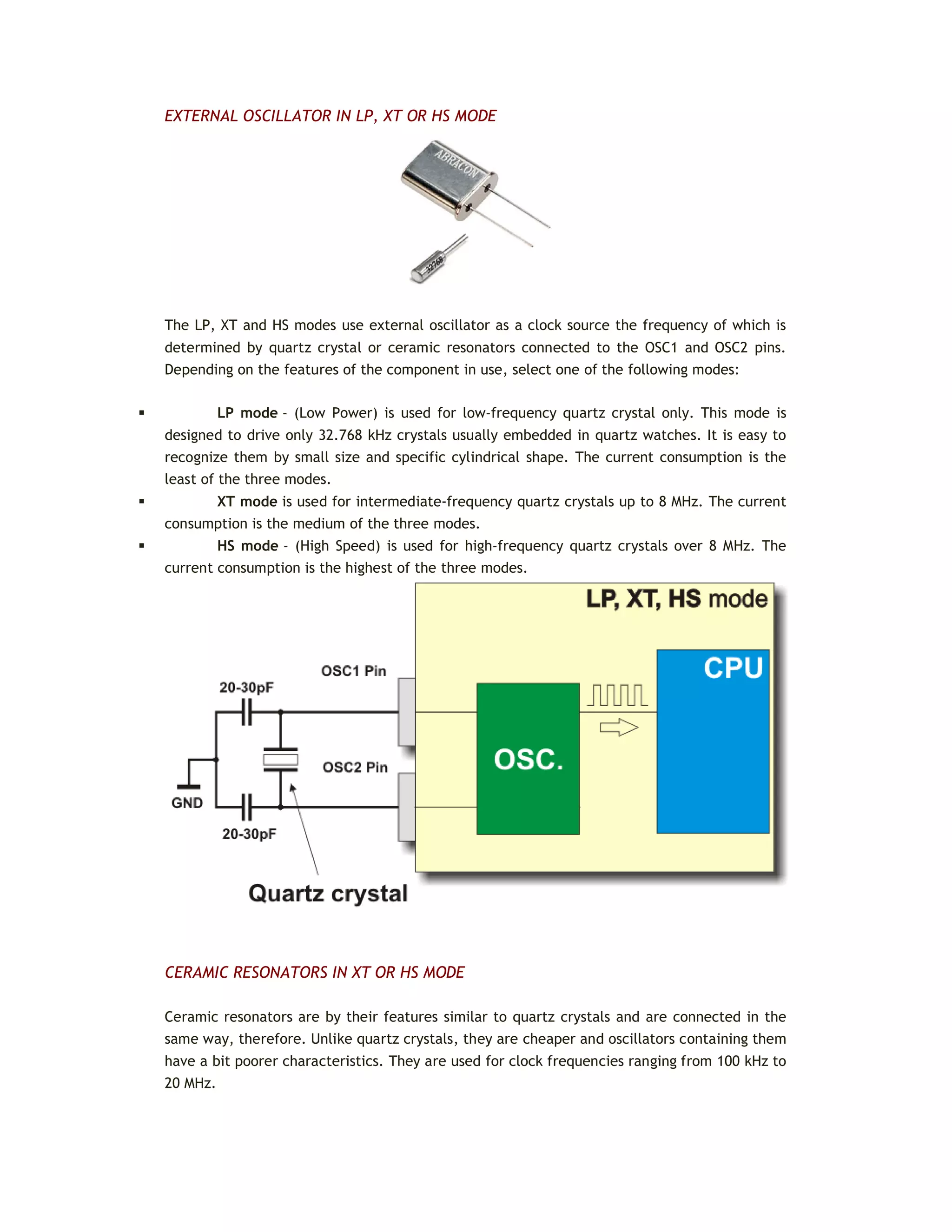 EXTERNAL OSCILLATOR IN LP, XT OR HS MODE
The LP, XT and HS modes use external oscillator as a clock source the frequency of which is
determined by quartz crystal or ceramic resonators connected to the OSC1 and OSC2 pins.
Depending on the features of the component in use, select one of the following modes:
 LP mode - (Low Power) is used for low-frequency quartz crystal only. This mode is
designed to drive only 32.768 kHz crystals usually embedded in quartz watches. It is easy to
recognize them by small size and specific cylindrical shape. The current consumption is the
least of the three modes.
 XT mode is used for intermediate-frequency quartz crystals up to 8 MHz. The current
consumption is the medium of the three modes.
 HS mode - (High Speed) is used for high-frequency quartz crystals over 8 MHz. The
current consumption is the highest of the three modes.
CERAMIC RESONATORS IN XT OR HS MODE
Ceramic resonators are by their features similar to quartz crystals and are connected in the
same way, therefore. Unlike quartz crystals, they are cheaper and oscillators containing them
have a bit poorer characteristics. They are used for clock frequencies ranging from 100 kHz to
20 MHz.
 