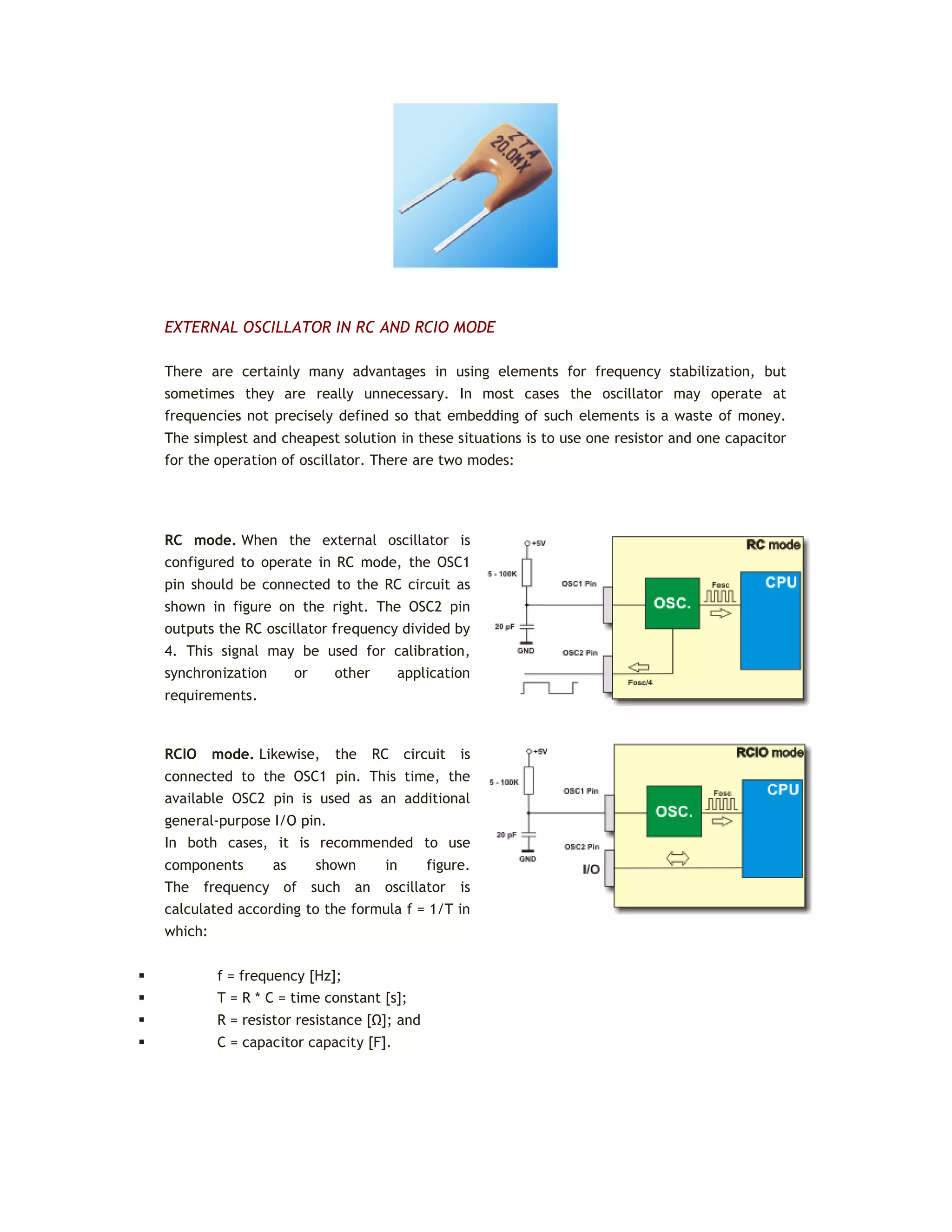 EXTERNAL OSCILLATOR IN RC AND RCIO MODE
There are certainly many advantages in using elements for frequency stabilization, but
sometimes they are really unnecessary. In most cases the oscillator may operate at
frequencies not precisely defined so that embedding of such elements is a waste of money.
The simplest and cheapest solution in these situations is to use one resistor and one capacitor
for the operation of oscillator. There are two modes:
RC mode. When the external oscillator is
configured to operate in RC mode, the OSC1
pin should be connected to the RC circuit as
shown in figure on the right. The OSC2 pin
outputs the RC oscillator frequency divided by
4. This signal may be used for calibration,
synchronization or other application
requirements.
RCIO mode. Likewise, the RC circuit is
connected to the OSC1 pin. This time, the
available OSC2 pin is used as an additional
general-purpose I/O pin.
In both cases, it is recommended to use
components as shown in figure.
The frequency of such an oscillator is
calculated according to the formula f = 1/T in
which:
 f = frequency [Hz];
 T = R * C = time constant [s];
 R = resistor resistance [Ω]; and
 C = capacitor capacity [F].
 