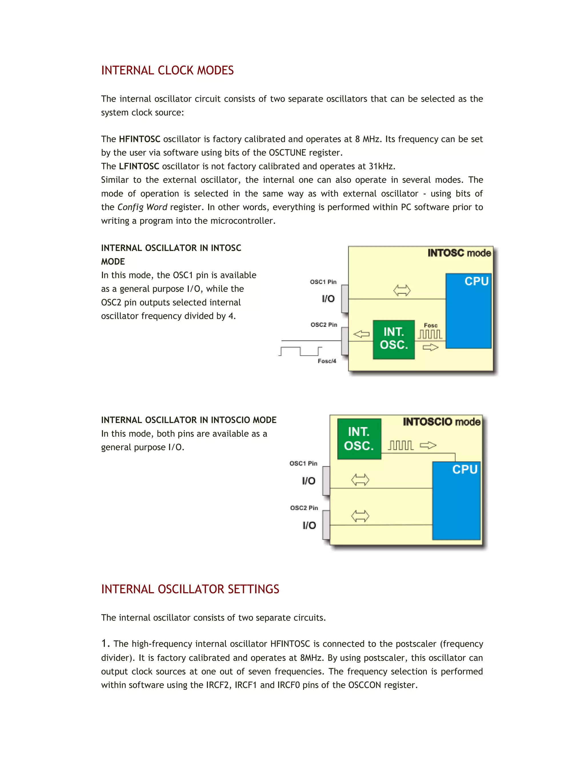 INTERNAL CLOCK MODES
The internal oscillator circuit consists of two separate oscillators that can be selected as the
system clock source:
The HFINTOSC oscillator is factory calibrated and operates at 8 MHz. Its frequency can be set
by the user via software using bits of the OSCTUNE register.
The LFINTOSC oscillator is not factory calibrated and operates at 31kHz.
Similar to the external oscillator, the internal one can also operate in several modes. The
mode of operation is selected in the same way as with external oscillator - using bits of
the Config Word register. In other words, everything is performed within PC software prior to
writing a program into the microcontroller.
INTERNAL OSCILLATOR IN INTOSC
MODE
In this mode, the OSC1 pin is available
as a general purpose I/O, while the
OSC2 pin outputs selected internal
oscillator frequency divided by 4.
INTERNAL OSCILLATOR IN INTOSCIO MODE
In this mode, both pins are available as a
general purpose I/O.
INTERNAL OSCILLATOR SETTINGS
The internal oscillator consists of two separate circuits.
1. The high-frequency internal oscillator HFINTOSC is connected to the postscaler (frequency
divider). It is factory calibrated and operates at 8MHz. By using postscaler, this oscillator can
output clock sources at one out of seven frequencies. The frequency selection is performed
within software using the IRCF2, IRCF1 and IRCF0 pins of the OSCCON register.
 