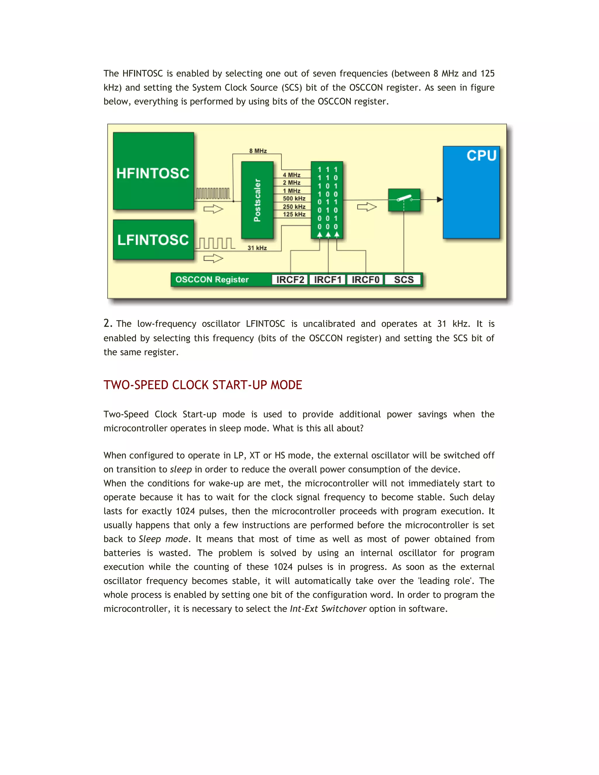 The HFINTOSC is enabled by selecting one out of seven frequencies (between 8 MHz and 125
kHz) and setting the System Clock Source (SCS) bit of the OSCCON register. As seen in figure
below, everything is performed by using bits of the OSCCON register.
2. The low-frequency oscillator LFINTOSC is uncalibrated and operates at 31 kHz. It is
enabled by selecting this frequency (bits of the OSCCON register) and setting the SCS bit of
the same register.
TWO-SPEED CLOCK START-UP MODE
Two-Speed Clock Start-up mode is used to provide additional power savings when the
microcontroller operates in sleep mode. What is this all about?
When configured to operate in LP, XT or HS mode, the external oscillator will be switched off
on transition to sleep in order to reduce the overall power consumption of the device.
When the conditions for wake-up are met, the microcontroller will not immediately start to
operate because it has to wait for the clock signal frequency to become stable. Such delay
lasts for exactly 1024 pulses, then the microcontroller proceeds with program execution. It
usually happens that only a few instructions are performed before the microcontroller is set
back to Sleep mode. It means that most of time as well as most of power obtained from
batteries is wasted. The problem is solved by using an internal oscillator for program
execution while the counting of these 1024 pulses is in progress. As soon as the external
oscillator frequency becomes stable, it will automatically take over the 'leading role'. The
whole process is enabled by setting one bit of the configuration word. In order to program the
microcontroller, it is necessary to select the Int-Ext Switchover option in software.
 