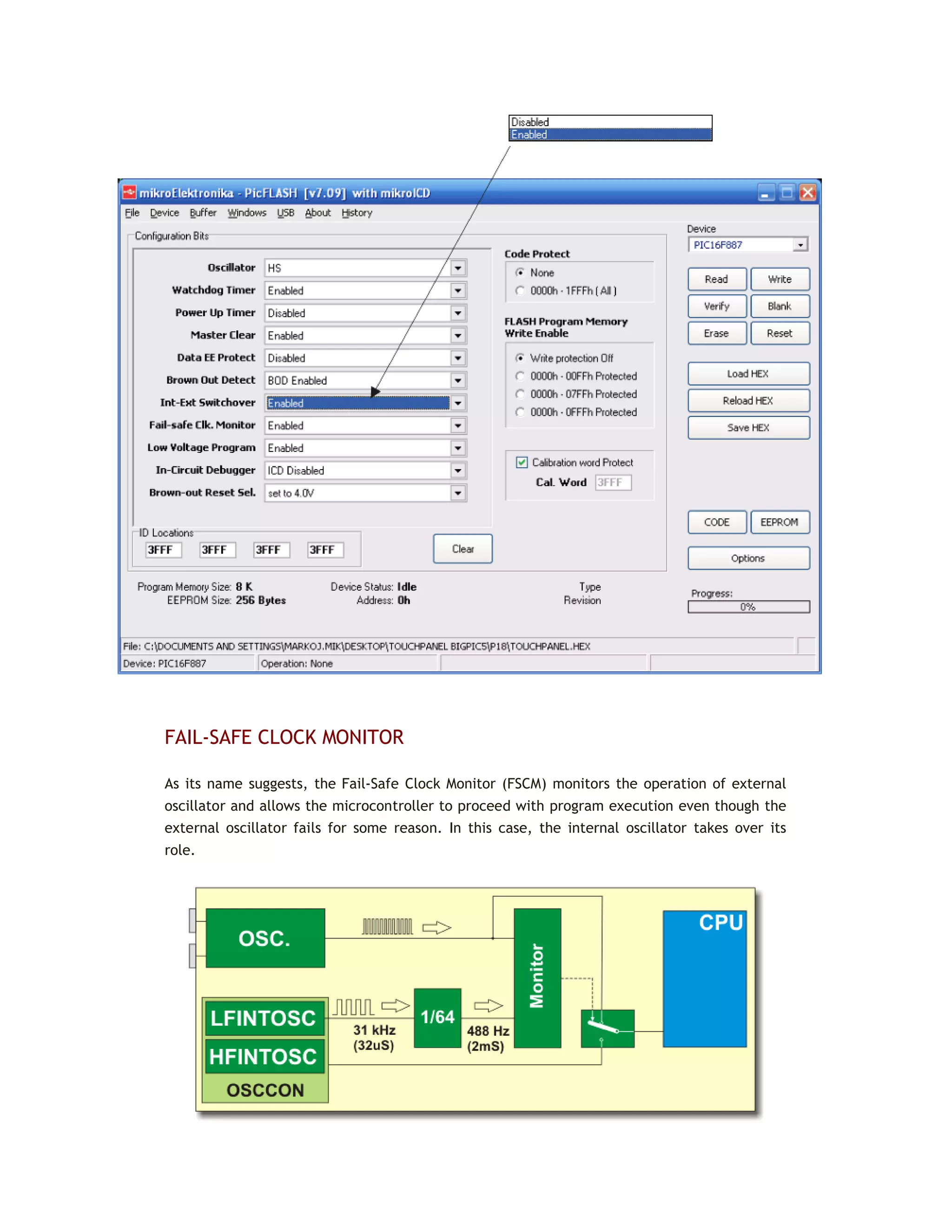 FAIL-SAFE CLOCK MONITOR
As its name suggests, the Fail-Safe Clock Monitor (FSCM) monitors the operation of external
oscillator and allows the microcontroller to proceed with program execution even though the
external oscillator fails for some reason. In this case, the internal oscillator takes over its
role.
 