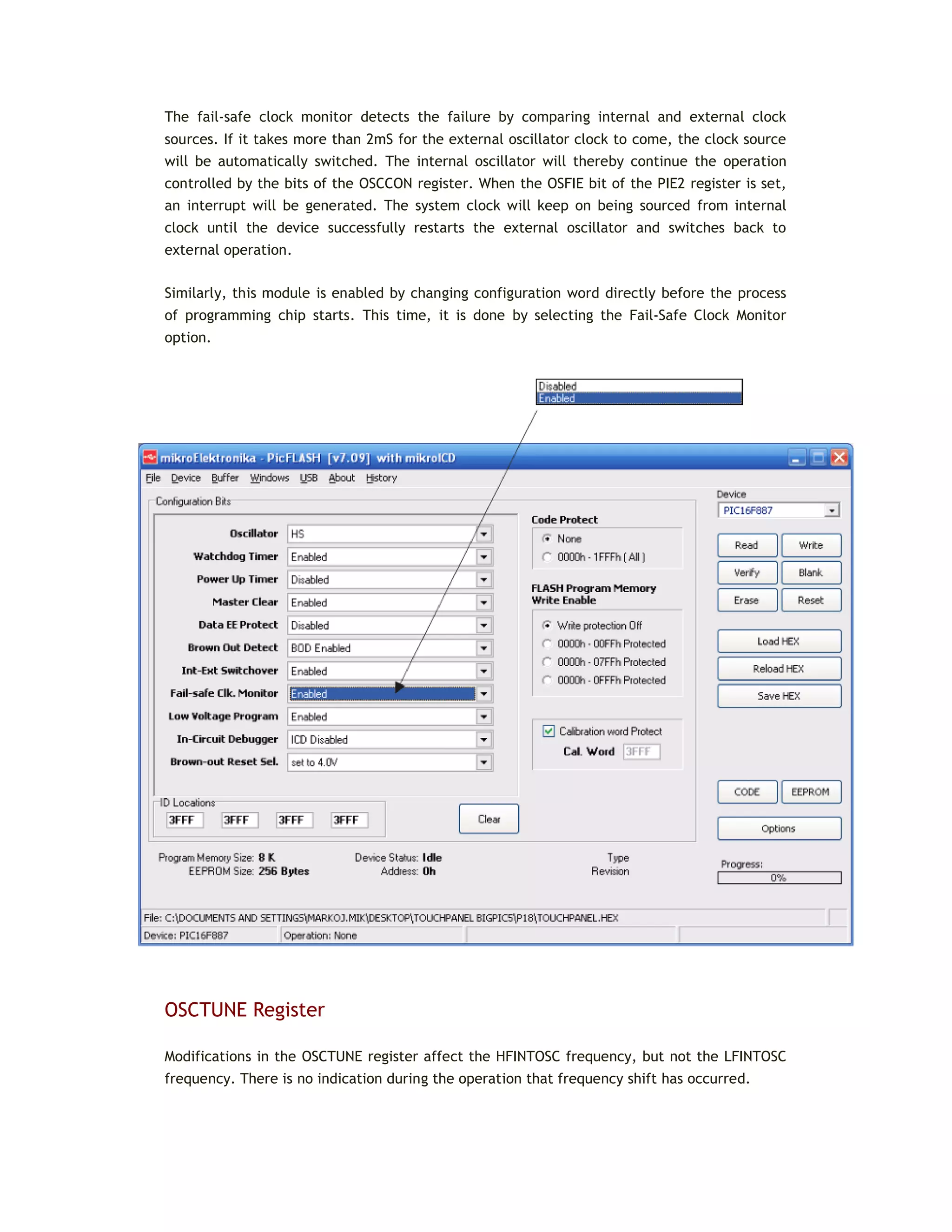 The fail-safe clock monitor detects the failure by comparing internal and external clock
sources. If it takes more than 2mS for the external oscillator clock to come, the clock source
will be automatically switched. The internal oscillator will thereby continue the operation
controlled by the bits of the OSCCON register. When the OSFIE bit of the PIE2 register is set,
an interrupt will be generated. The system clock will keep on being sourced from internal
clock until the device successfully restarts the external oscillator and switches back to
external operation.
Similarly, this module is enabled by changing configuration word directly before the process
of programming chip starts. This time, it is done by selecting the Fail-Safe Clock Monitor
option.
OSCTUNE Register
Modifications in the OSCTUNE register affect the HFINTOSC frequency, but not the LFINTOSC
frequency. There is no indication during the operation that frequency shift has occurred.
 