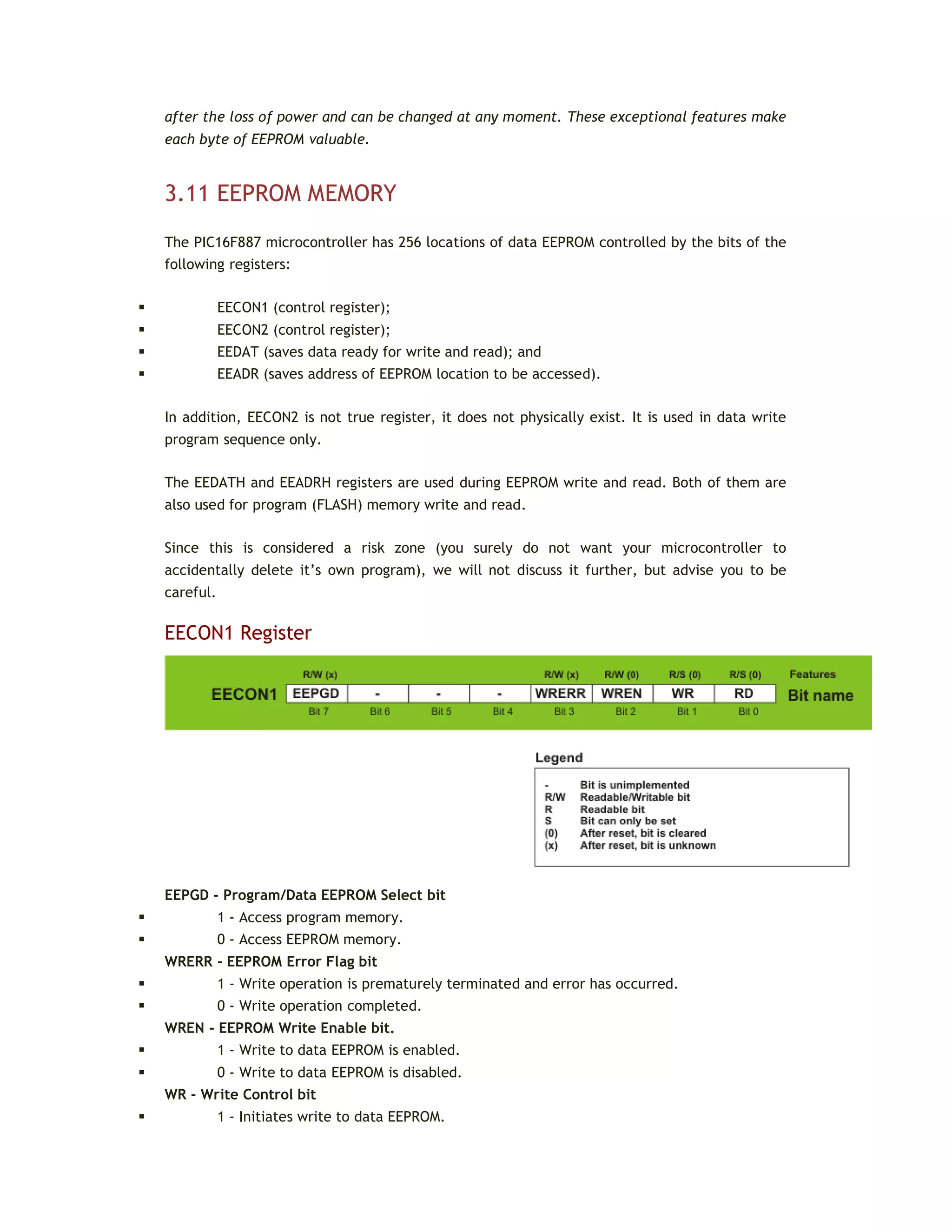 after the loss of power and can be changed at any moment. These exceptional features make
each byte of EEPROM valuable.
3.11 EEPROM MEMORY
The PIC16F887 microcontroller has 256 locations of data EEPROM controlled by the bits of the
following registers:
 EECON1 (control register);
 EECON2 (control register);
 EEDAT (saves data ready for write and read); and
 EEADR (saves address of EEPROM location to be accessed).
In addition, EECON2 is not true register, it does not physically exist. It is used in data write
program sequence only.
The EEDATH and EEADRH registers are used during EEPROM write and read. Both of them are
also used for program (FLASH) memory write and read.
Since this is considered a risk zone (you surely do not want your microcontroller to
accidentally delete it’s own program), we will not discuss it further, but advise you to be
careful.
EECON1 Register
EEPGD - Program/Data EEPROM Select bit
 1 - Access program memory.
 0 - Access EEPROM memory.
WRERR - EEPROM Error Flag bit
 1 - Write operation is prematurely terminated and error has occurred.
 0 - Write operation completed.
WREN - EEPROM Write Enable bit.
 1 - Write to data EEPROM is enabled.
 0 - Write to data EEPROM is disabled.
WR - Write Control bit
 1 - Initiates write to data EEPROM.
 