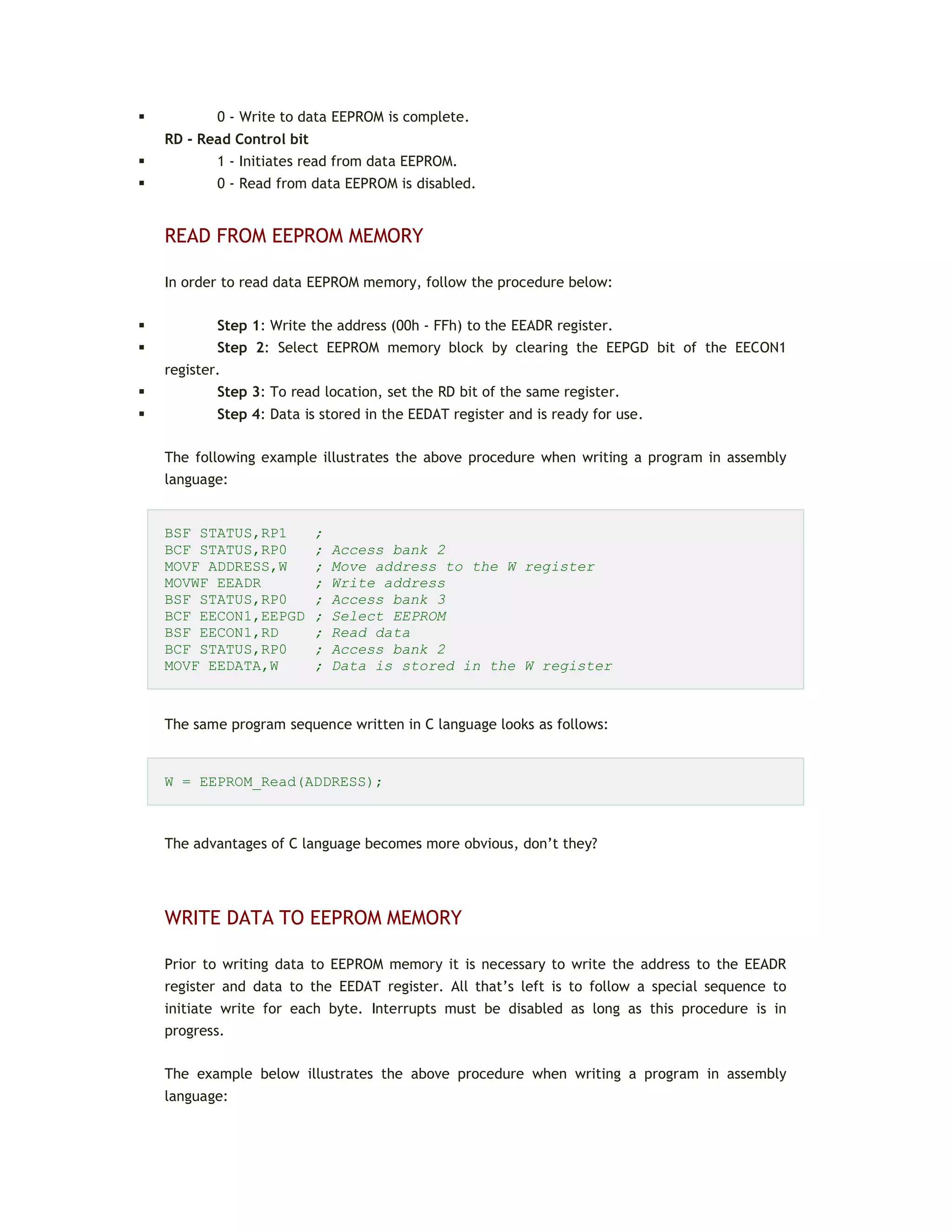  0 - Write to data EEPROM is complete.
RD - Read Control bit
 1 - Initiates read from data EEPROM.
 0 - Read from data EEPROM is disabled.
READ FROM EEPROM MEMORY
In order to read data EEPROM memory, follow the procedure below:
 Step 1: Write the address (00h - FFh) to the EEADR register.
 Step 2: Select EEPROM memory block by clearing the EEPGD bit of the EECON1
register.
 Step 3: To read location, set the RD bit of the same register.
 Step 4: Data is stored in the EEDAT register and is ready for use.
The following example illustrates the above procedure when writing a program in assembly
language:
BSF STATUS,RP1 ;
BCF STATUS,RP0 ; Access bank 2
MOVF ADDRESS,W ; Move address to the W register
MOVWF EEADR ; Write address
BSF STATUS,RP0 ; Access bank 3
BCF EECON1,EEPGD ; Select EEPROM
BSF EECON1,RD ; Read data
BCF STATUS,RP0 ; Access bank 2
MOVF EEDATA,W ; Data is stored in the W register
The same program sequence written in C language looks as follows:
W = EEPROM_Read(ADDRESS);
The advantages of C language becomes more obvious, don’t they?
WRITE DATA TO EEPROM MEMORY
Prior to writing data to EEPROM memory it is necessary to write the address to the EEADR
register and data to the EEDAT register. All that’s left is to follow a special sequence to
initiate write for each byte. Interrupts must be disabled as long as this procedure is in
progress.
The example below illustrates the above procedure when writing a program in assembly
language:
 