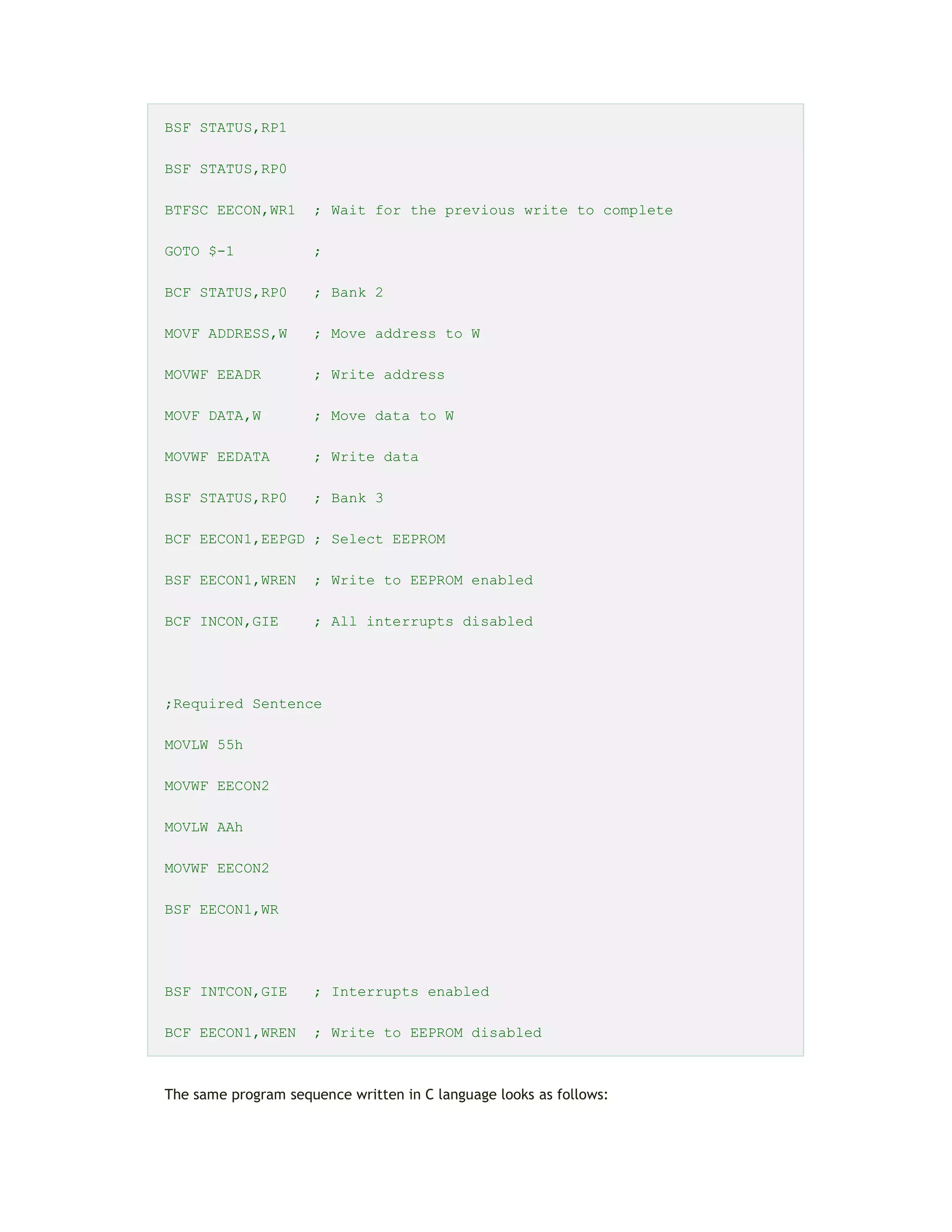BSF STATUS,RP1
BSF STATUS,RP0
BTFSC EECON,WR1 ; Wait for the previous write to complete
GOTO $-1 ;
BCF STATUS,RP0 ; Bank 2
MOVF ADDRESS,W ; Move address to W
MOVWF EEADR ; Write address
MOVF DATA,W ; Move data to W
MOVWF EEDATA ; Write data
BSF STATUS,RP0 ; Bank 3
BCF EECON1,EEPGD ; Select EEPROM
BSF EECON1,WREN ; Write to EEPROM enabled
BCF INCON,GIE ; All interrupts disabled
;Required Sentence
MOVLW 55h
MOVWF EECON2
MOVLW AAh
MOVWF EECON2
BSF EECON1,WR
BSF INTCON,GIE ; Interrupts enabled
BCF EECON1,WREN ; Write to EEPROM disabled
The same program sequence written in C language looks as follows:
 