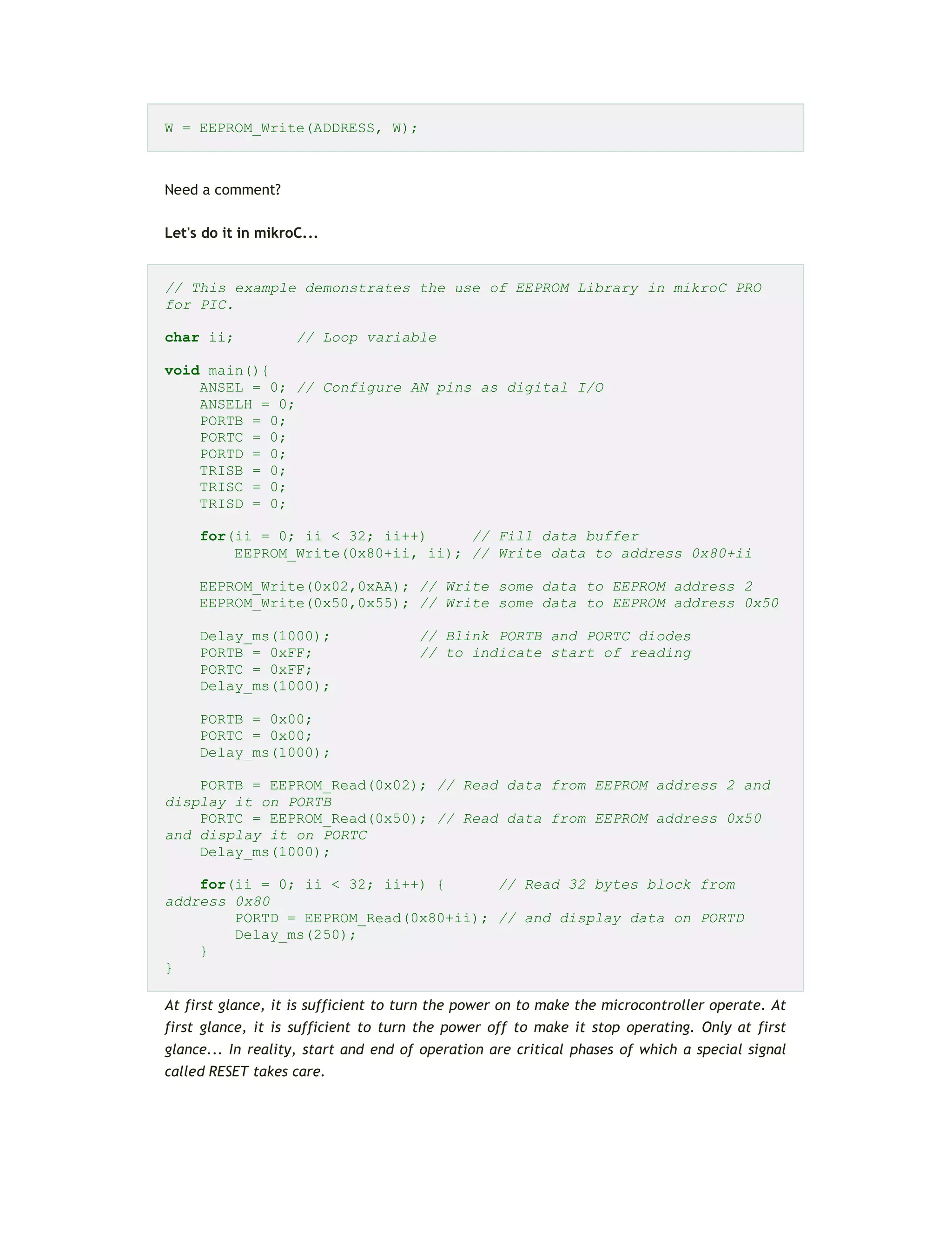 W = EEPROM_Write(ADDRESS, W);
Need a comment?
Let's do it in mikroC...
// This example demonstrates the use of EEPROM Library in mikroC PRO
for PIC.
char ii; // Loop variable
void main(){
ANSEL = 0; // Configure AN pins as digital I/O
ANSELH = 0;
PORTB = 0;
PORTC = 0;
PORTD = 0;
TRISB = 0;
TRISC = 0;
TRISD = 0;
for(ii = 0; ii < 32; ii++) // Fill data buffer
EEPROM_Write(0x80+ii, ii); // Write data to address 0x80+ii
EEPROM_Write(0x02,0xAA); // Write some data to EEPROM address 2
EEPROM_Write(0x50,0x55); // Write some data to EEPROM address 0x50
Delay_ms(1000); // Blink PORTB and PORTC diodes
PORTB = 0xFF; // to indicate start of reading
PORTC = 0xFF;
Delay_ms(1000);
PORTB = 0x00;
PORTC = 0x00;
Delay_ms(1000);
PORTB = EEPROM_Read(0x02); // Read data from EEPROM address 2 and
display it on PORTB
PORTC = EEPROM_Read(0x50); // Read data from EEPROM address 0x50
and display it on PORTC
Delay_ms(1000);
for(ii = 0; ii < 32; ii++) { // Read 32 bytes block from
address 0x80
PORTD = EEPROM_Read(0x80+ii); // and display data on PORTD
Delay_ms(250);
}
}
At first glance, it is sufficient to turn the power on to make the microcontroller operate. At
first glance, it is sufficient to turn the power off to make it stop operating. Only at first
glance... In reality, start and end of operation are critical phases of which a special signal
called RESET takes care.
 