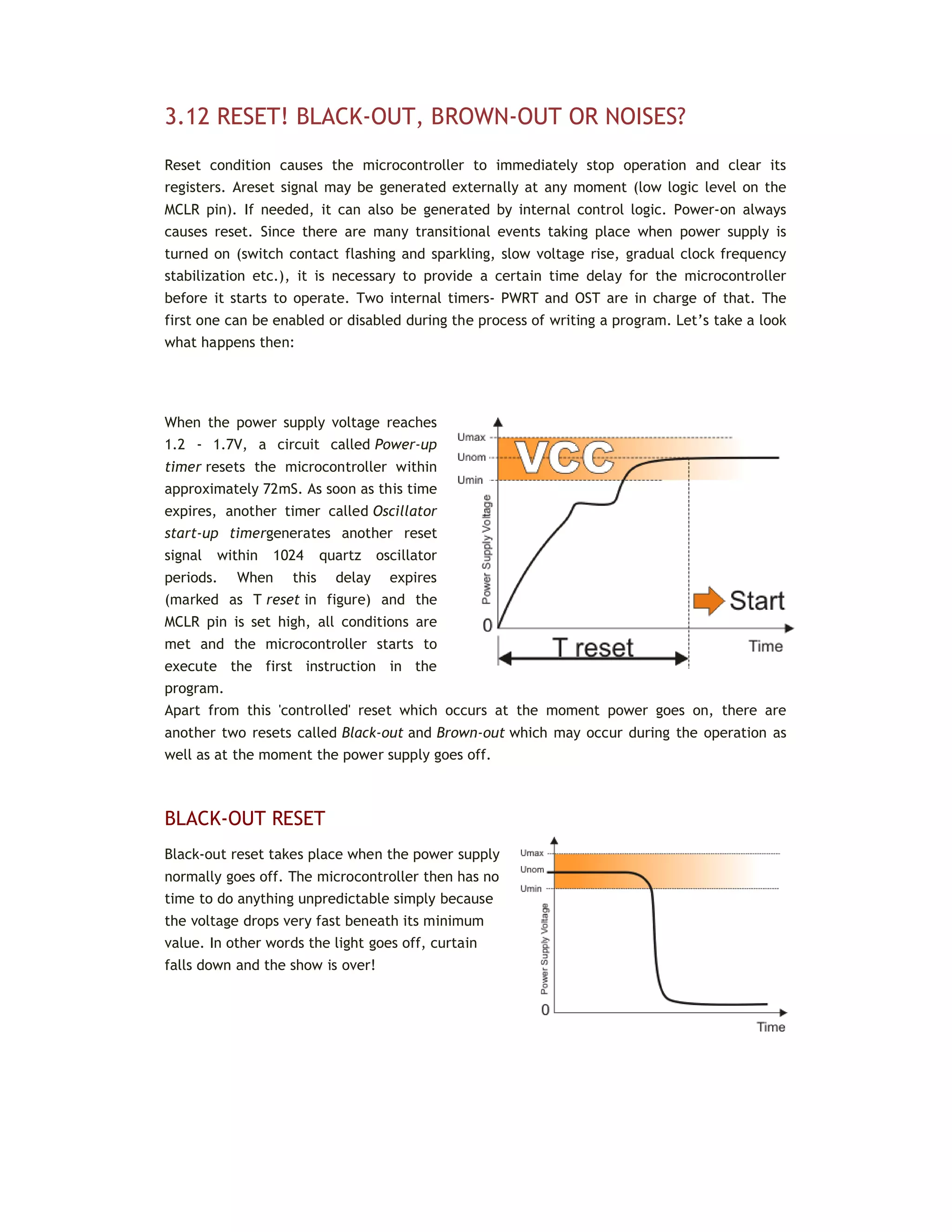 3.12 RESET! BLACK-OUT, BROWN-OUT OR NOISES?
Reset condition causes the microcontroller to immediately stop operation and clear its
registers. Areset signal may be generated externally at any moment (low logic level on the
MCLR pin). If needed, it can also be generated by internal control logic. Power-on always
causes reset. Since there are many transitional events taking place when power supply is
turned on (switch contact flashing and sparkling, slow voltage rise, gradual clock frequency
stabilization etc.), it is necessary to provide a certain time delay for the microcontroller
before it starts to operate. Two internal timers- PWRT and OST are in charge of that. The
first one can be enabled or disabled during the process of writing a program. Let’s take a look
what happens then:
When the power supply voltage reaches
1.2 - 1.7V, a circuit called Power-up
timer resets the microcontroller within
approximately 72mS. As soon as this time
expires, another timer called Oscillator
start-up timergenerates another reset
signal within 1024 quartz oscillator
periods. When this delay expires
(marked as T reset in figure) and the
MCLR pin is set high, all conditions are
met and the microcontroller starts to
execute the first instruction in the
program.
Apart from this 'controlled' reset which occurs at the moment power goes on, there are
another two resets called Black-out and Brown-out which may occur during the operation as
well as at the moment the power supply goes off.
BLACK-OUT RESET
Black-out reset takes place when the power supply
normally goes off. The microcontroller then has no
time to do anything unpredictable simply because
the voltage drops very fast beneath its minimum
value. In other words the light goes off, curtain
falls down and the show is over!
 