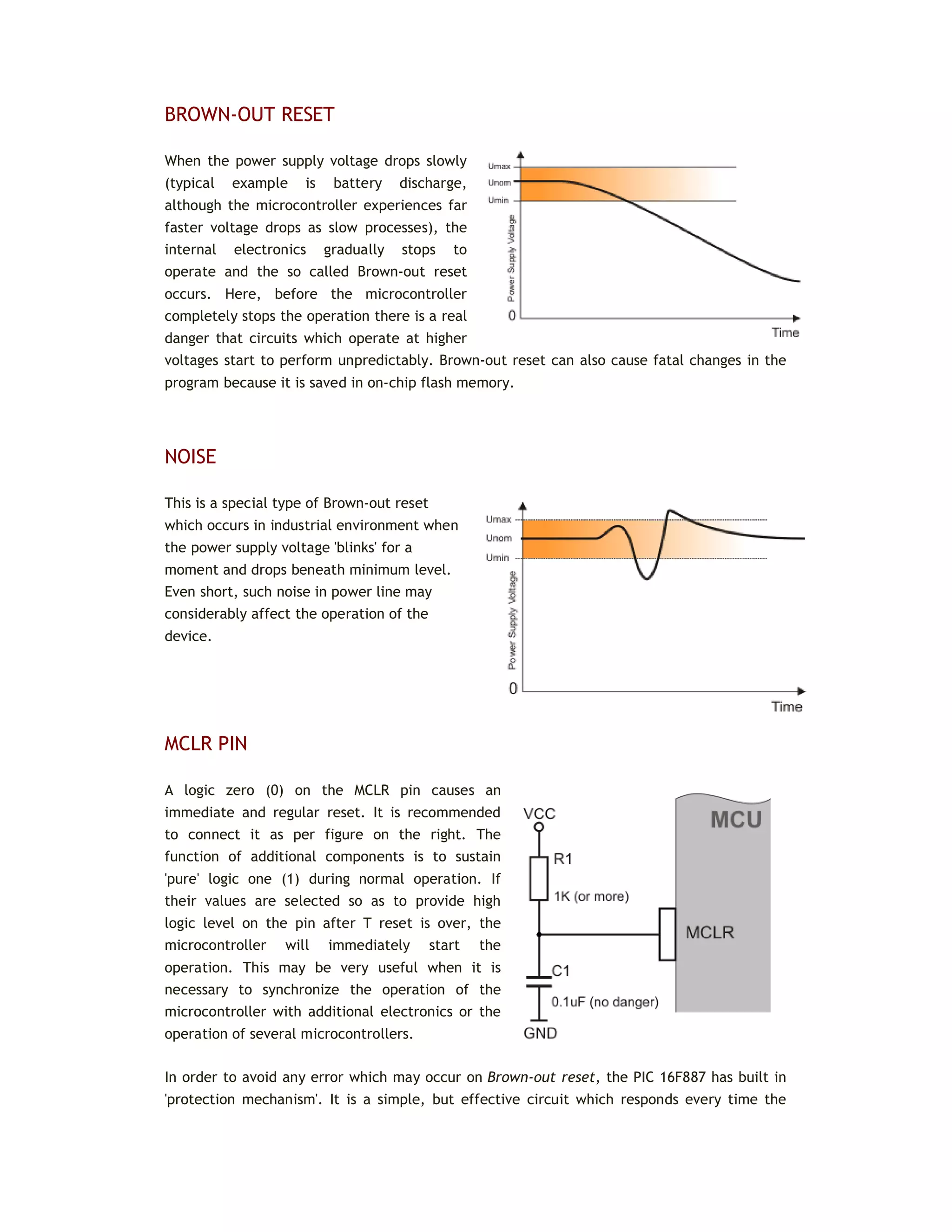 BROWN-OUT RESET
When the power supply voltage drops slowly
(typical example is battery discharge,
although the microcontroller experiences far
faster voltage drops as slow processes), the
internal electronics gradually stops to
operate and the so called Brown-out reset
occurs. Here, before the microcontroller
completely stops the operation there is a real
danger that circuits which operate at higher
voltages start to perform unpredictably. Brown-out reset can also cause fatal changes in the
program because it is saved in on-chip flash memory.
NOISE
This is a special type of Brown-out reset
which occurs in industrial environment when
the power supply voltage 'blinks' for a
moment and drops beneath minimum level.
Even short, such noise in power line may
considerably affect the operation of the
device.
MCLR PIN
A logic zero (0) on the MCLR pin causes an
immediate and regular reset. It is recommended
to connect it as per figure on the right. The
function of additional components is to sustain
'pure' logic one (1) during normal operation. If
their values are selected so as to provide high
logic level on the pin after T reset is over, the
microcontroller will immediately start the
operation. This may be very useful when it is
necessary to synchronize the operation of the
microcontroller with additional electronics or the
operation of several microcontrollers.
In order to avoid any error which may occur on Brown-out reset, the PIC 16F887 has built in
'protection mechanism'. It is a simple, but effective circuit which responds every time the
 