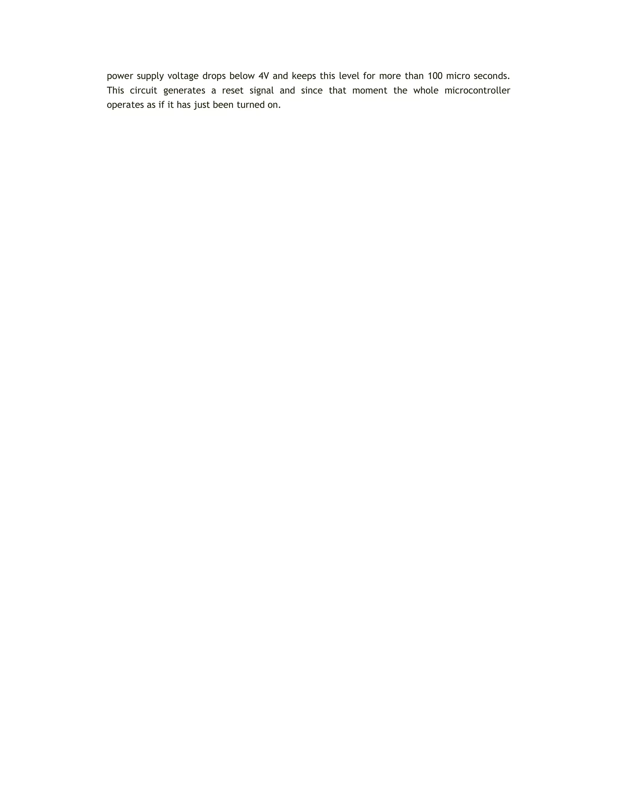 power supply voltage drops below 4V and keeps this level for more than 100 micro seconds.
This circuit generates a reset signal and since that moment the whole microcontroller
operates as if it has just been turned on.
 