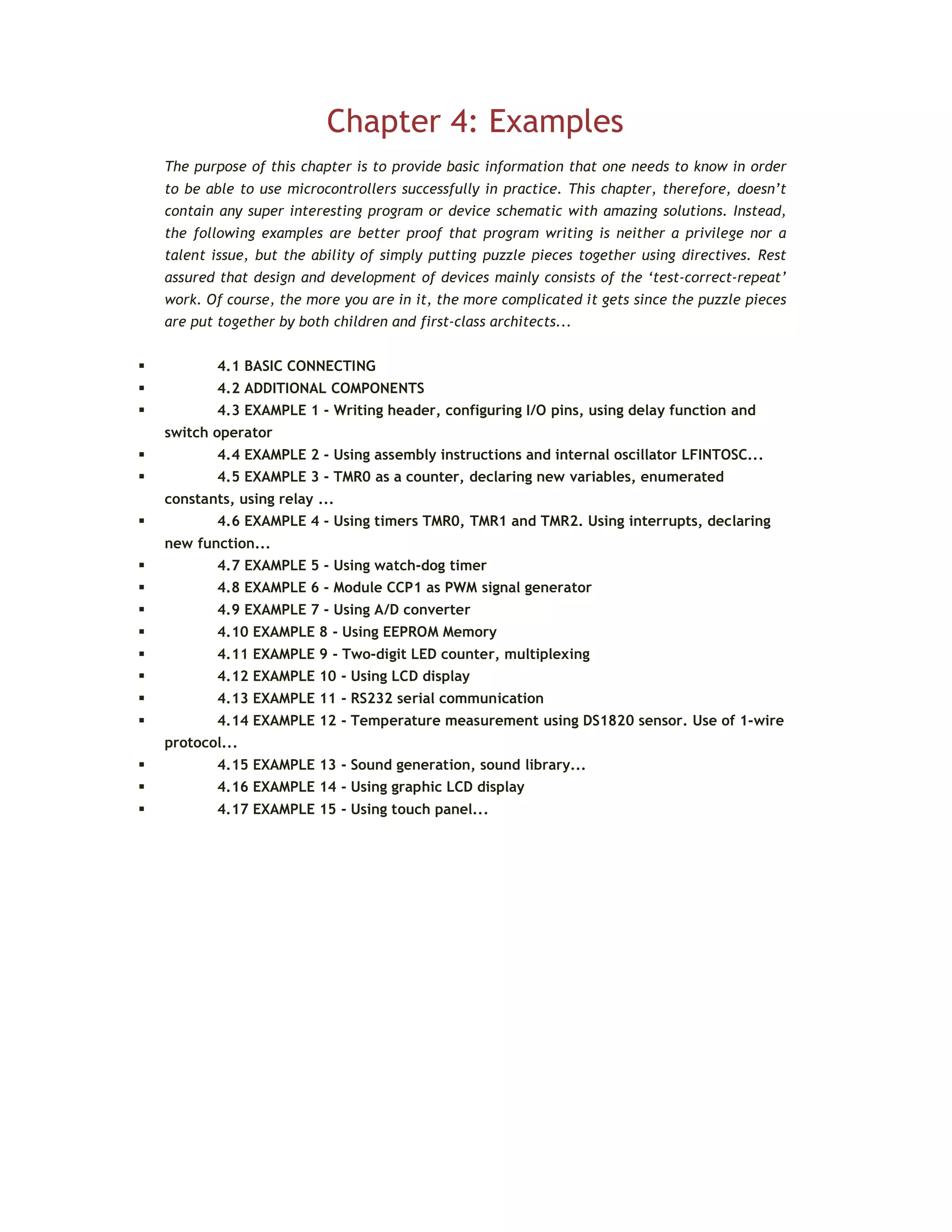 Chapter 4: Examples
The purpose of this chapter is to provide basic information that one needs to know in order
to be able to use microcontrollers successfully in practice. This chapter, therefore, doesn’t
contain any super interesting program or device schematic with amazing solutions. Instead,
the following examples are better proof that program writing is neither a privilege nor a
talent issue, but the ability of simply putting puzzle pieces together using directives. Rest
assured that design and development of devices mainly consists of the ‘test-correct-repeat’
work. Of course, the more you are in it, the more complicated it gets since the puzzle pieces
are put together by both children and first-class architects...
 4.1 BASIC CONNECTING
 4.2 ADDITIONAL COMPONENTS
 4.3 EXAMPLE 1 - Writing header, configuring I/O pins, using delay function and
switch operator
 4.4 EXAMPLE 2 - Using assembly instructions and internal oscillator LFINTOSC...
 4.5 EXAMPLE 3 - TMR0 as a counter, declaring new variables, enumerated
constants, using relay ...
 4.6 EXAMPLE 4 - Using timers TMR0, TMR1 and TMR2. Using interrupts, declaring
new function...
 4.7 EXAMPLE 5 - Using watch-dog timer
 4.8 EXAMPLE 6 - Module CCP1 as PWM signal generator
 4.9 EXAMPLE 7 - Using A/D converter
 4.10 EXAMPLE 8 - Using EEPROM Memory
 4.11 EXAMPLE 9 - Two-digit LED counter, multiplexing
 4.12 EXAMPLE 10 - Using LCD display
 4.13 EXAMPLE 11 - RS232 serial communication
 4.14 EXAMPLE 12 - Temperature measurement using DS1820 sensor. Use of 1-wire
protocol...
 4.15 EXAMPLE 13 - Sound generation, sound library...
 4.16 EXAMPLE 14 - Using graphic LCD display
 4.17 EXAMPLE 15 - Using touch panel...
 