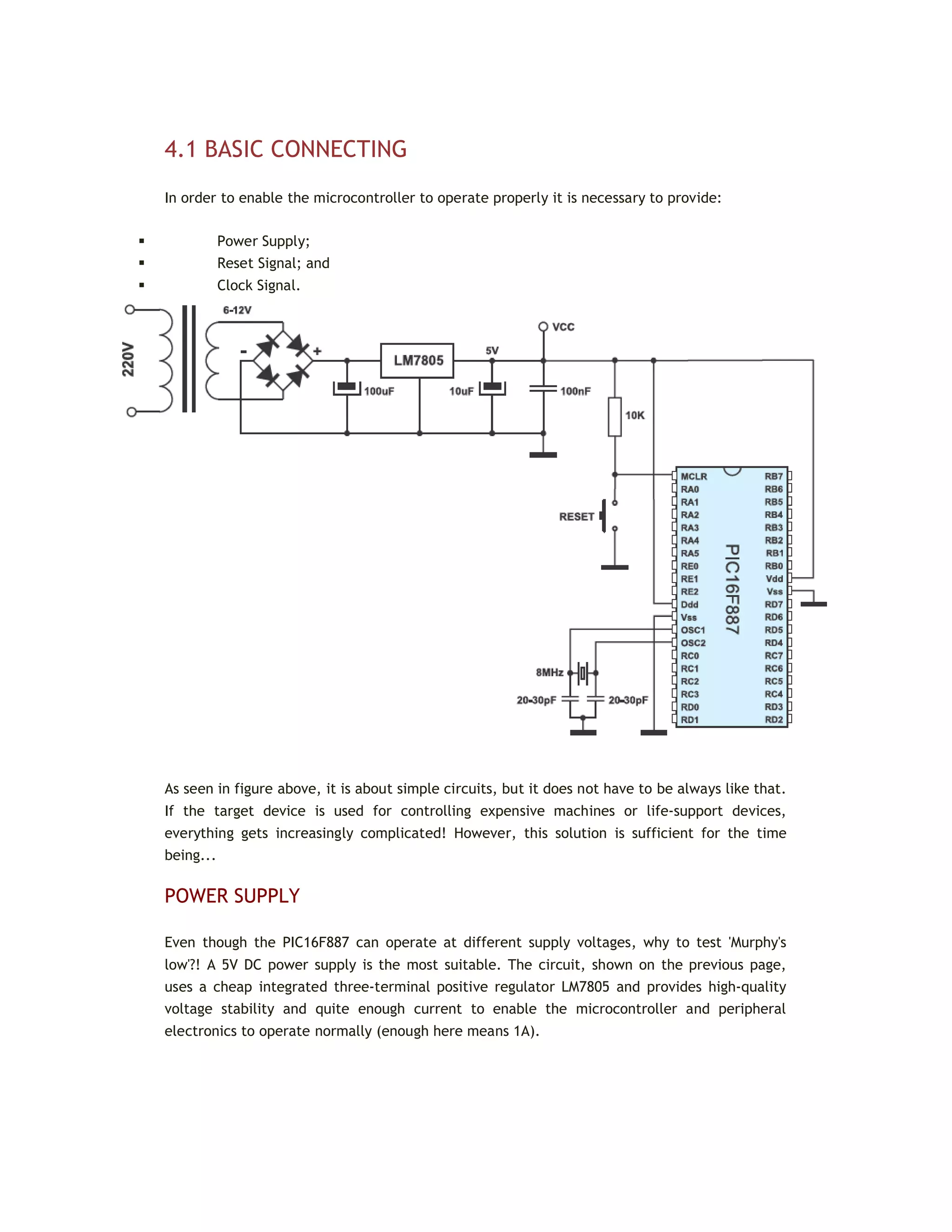 4.1 BASIC CONNECTING
In order to enable the microcontroller to operate properly it is necessary to provide:
 Power Supply;
 Reset Signal; and
 Clock Signal.
As seen in figure above, it is about simple circuits, but it does not have to be always like that.
If the target device is used for controlling expensive machines or life-support devices,
everything gets increasingly complicated! However, this solution is sufficient for the time
being...
POWER SUPPLY
Even though the PIC16F887 can operate at different supply voltages, why to test 'Murphy's
low'?! A 5V DC power supply is the most suitable. The circuit, shown on the previous page,
uses a cheap integrated three-terminal positive regulator LM7805 and provides high-quality
voltage stability and quite enough current to enable the microcontroller and peripheral
electronics to operate normally (enough here means 1A).
 