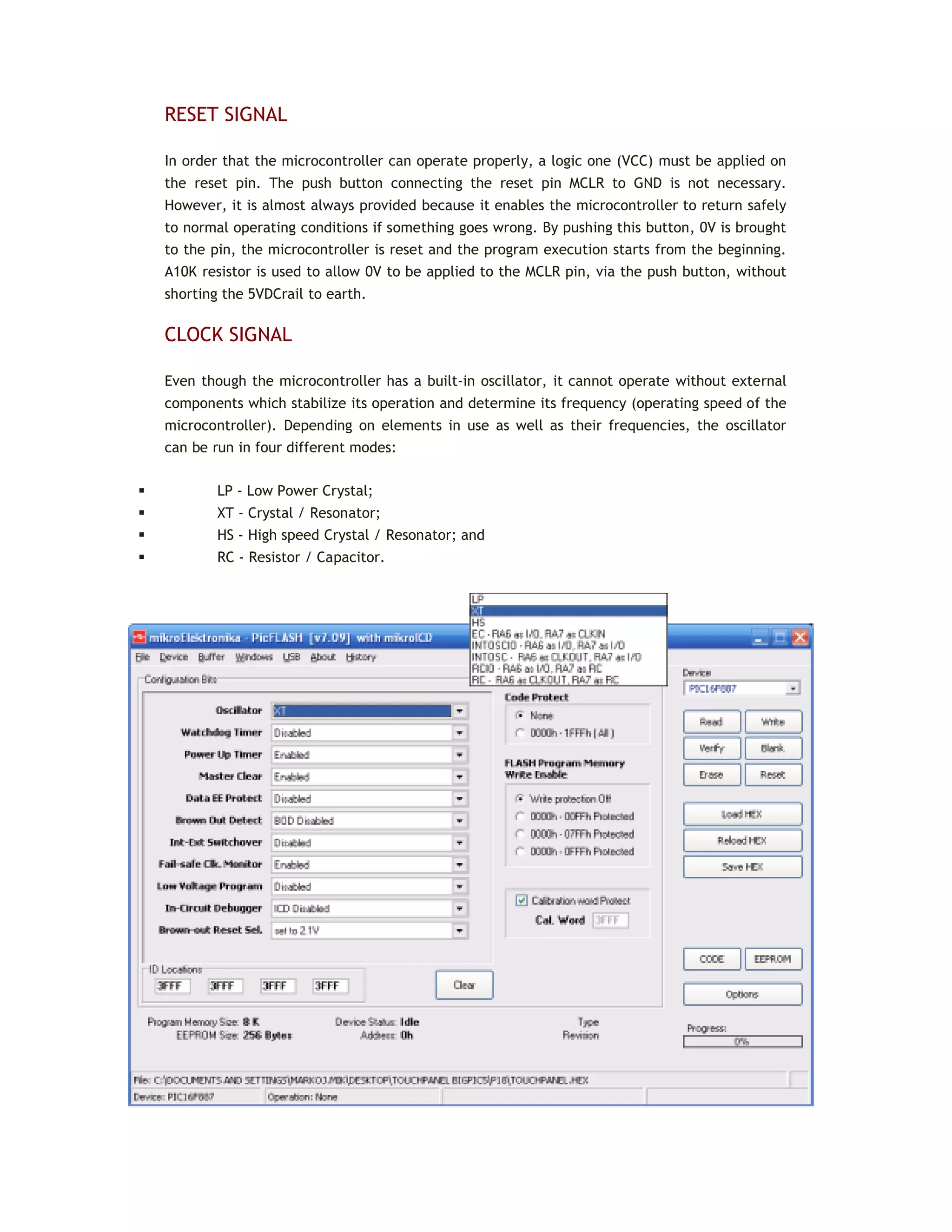 RESET SIGNAL
In order that the microcontroller can operate properly, a logic one (VCC) must be applied on
the reset pin. The push button connecting the reset pin MCLR to GND is not necessary.
However, it is almost always provided because it enables the microcontroller to return safely
to normal operating conditions if something goes wrong. By pushing this button, 0V is brought
to the pin, the microcontroller is reset and the program execution starts from the beginning.
A10K resistor is used to allow 0V to be applied to the MCLR pin, via the push button, without
shorting the 5VDCrail to earth.
CLOCK SIGNAL
Even though the microcontroller has a built-in oscillator, it cannot operate without external
components which stabilize its operation and determine its frequency (operating speed of the
microcontroller). Depending on elements in use as well as their frequencies, the oscillator
can be run in four different modes:
 LP - Low Power Crystal;
 XT - Crystal / Resonator;
 HS - High speed Crystal / Resonator; and
 RC - Resistor / Capacitor.
 