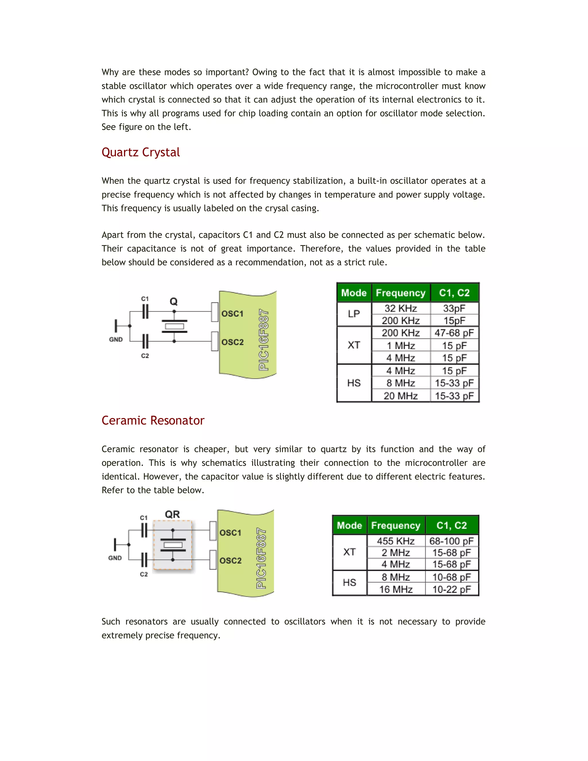 Why are these modes so important? Owing to the fact that it is almost impossible to make a
stable oscillator which operates over a wide frequency range, the microcontroller must know
which crystal is connected so that it can adjust the operation of its internal electronics to it.
This is why all programs used for chip loading contain an option for oscillator mode selection.
See figure on the left.
Quartz Crystal
When the quartz crystal is used for frequency stabilization, a built-in oscillator operates at a
precise frequency which is not affected by changes in temperature and power supply voltage.
This frequency is usually labeled on the crysal casing.
Apart from the crystal, capacitors C1 and C2 must also be connected as per schematic below.
Their capacitance is not of great importance. Therefore, the values provided in the table
below should be considered as a recommendation, not as a strict rule.
Ceramic Resonator
Ceramic resonator is cheaper, but very similar to quartz by its function and the way of
operation. This is why schematics illustrating their connection to the microcontroller are
identical. However, the capacitor value is slightly different due to different electric features.
Refer to the table below.
Such resonators are usually connected to oscillators when it is not necessary to provide
extremely precise frequency.
 